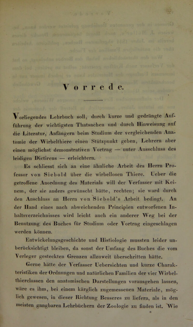 • > V o r r e d e. Vorliegendes Lehrbuch soll, durch kurze und gedrängte Auf- führung der wichtigsten Thatsachen und durch Hinweisung auf die Literatur, Anfängern heim Studium der vergleichenden Ana- tomie der Wirhelthiere einen Stützpunkt geben, Lehrern aber einen möglichst demonstrativen Vortrag — unter Ausschluss des leidigen Dictirens — erleichtern, ' Es schliesst sich an eine ähnliche Arbeit des Herrn Pro- fessor von Sieh old über die wirbellosen Thiere. lieber die getroffene Anordnung des Materials will der Verfasser mit Kei- nem, der sie anders gewünscht hätte, rechten; sie ward durch •s den Anschluss an Herrn von Siebold’s Arbeit bedingt. An der Hand eines nach abweichenden Principien entworfenen In- haltsverzeichnisses wird leicht auch ein anderer Weg bei der Henutzung des Buches für Studium oder Vortrag eingeschlagen werden können. Entwickelungsgeschichte und Histiologie mussten leider un- berücksichtigt bleiben, da sonst der Umfang des Buches die vom Verleger gesteckten Grenzen allzuweit überschritten hätte. Gerne hätte der Verfasser Uebersichten und kurze Charak- teristiken der Ordnungen und natürlichen Familien der vier Wirbcl- thierclassen den anatomischen Darstellungen vorausgehen lassen, wäre es ihm, hei einem kärglich zugemessenen Materiale, mög- lich gewesen, in dieser Richtung Besseres zu liefern, als in den meisten gangbaren Lehrbüchern der Zoologie zu finden ist. Wie