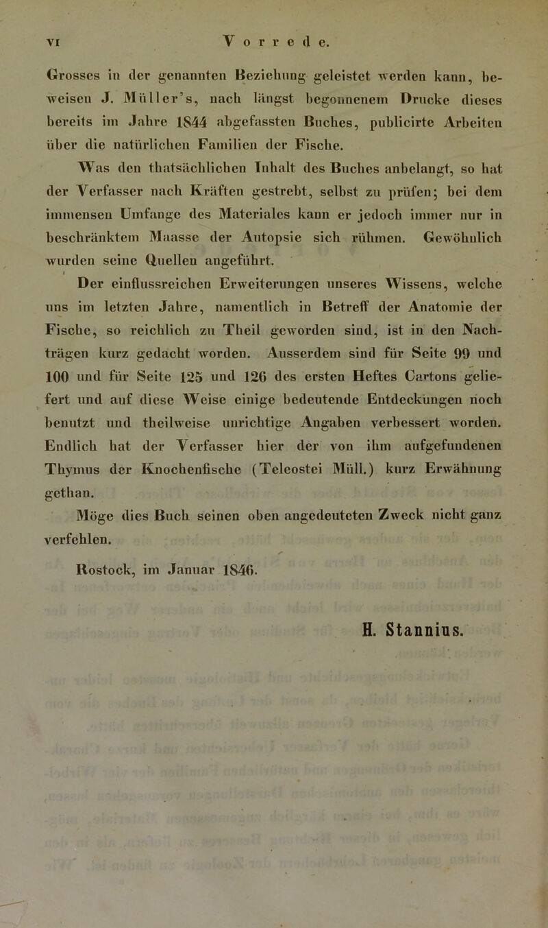 Grosses in der genuniiten Beziehung geleistet Averden kann, be- weisen J. Mil Iler’s, nach längst hcgonnenein Drucke dieses bereits im Jahre 1844 ahgefassten Buches, puhlicirte Arbeiten über die natürlichen Familien der Fische. Was den thatsächlichen Inhalt des Buches anbelangt, so hat der Verfasser nach Kräften gestrebt, selbst zu prüfen; bei dem immensen Umfange des Materiales kann er jedoch immer nur in beschränktem 3Iaassc der Autopsie sich rühmen. Gewöhnlich Avnrden seine Q,nellen angeführt. $ Der einflussreichen Erweiterungen unseres Wissens, welche uns im letzten Jahre, namentlich in Betreff der Anatomie der Fische, so reichlich zu Theil geworden sind, ist in den Nach- trägen kurz gedacht worden. Ausserdem sind für Seite 99 und 100 und für Seite 125 und 120 des ersten Heftes Cartons gelie- fert und auf diese Weise einige bedeutende Entdeckungen noch benutzt und theilweise unrichtige Angaben verbessert worden. Endlich hat der Verfasser hier der A'^on ihm anfgefundenen Thymus der Knochenfische (Teleostei Müll.) kurz Erwähnung gethan. Möge dies Buch seinen oben angedeuteten Zweck nicht ganz verfehlen. Rostock, im Januar 1846. H. Stannins.