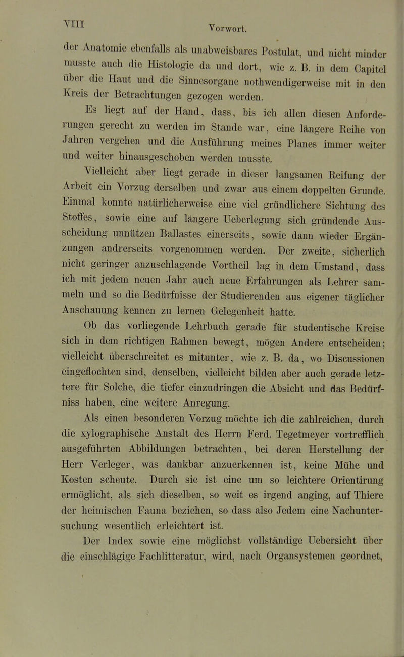 ^^^^ Vorwort. der Anatomie ebenfalls als unabweisbares Postulat, und nicht minder musste auch die Histologie da und dort, wie z. B. in dem Capitel über die Haut und die Sinnesorgane nothwendigerweise mit in den Kreis der Betrachtungen gezogen werden. Es liegt auf der Hand, dass, bis ich allen diesen Anforde- rungen gerecht zu werden im Staude war, eine längere Reihe von Jahren vergehen und die Ausführung meines Planes immer weiter und weiter hinausgeschoben werden musste. Vielleicht aber liegt gerade in dieser langsamen Reifung der Arbeit ein Vorzug derselben und zwar aus einem doppelten Grunde. Einmal konnte natürlicherweise eine viel gründlichere Sichtung des Stoffes, sowie eine auf längere Ueberlegung sich gründende Aus- scheidung unnützen Ballastes einerseits, sowie dann wieder Ergän- zungen andrerseits vorgenommen werden. Der zweite, sicherlich nicht geringer anzuschlagende Vortheil lag in dem Umstand, dass ich mit jedem neuen Jahr auch neue Erfahrungen als Lehrer sam- meln und so die Bedürfnisse der Studierenden aus eigener täglicher Anschauung kennen zu lernen Gelegenheit hatte. Ob das vorliegende Lehrbuch gerade für studentische Kreise sich in dem richtigen Rahmen bewegt, mögen Andere entscheiden; vielleicht überschreitet es mitunter, wie z. B. da, wo Discussionen eingeflochten sind, denselben, vielleicht bilden aber auch gerade letz- tere für Solche, die tiefer einzudringen die Absicht und das Bedürf- niss haben, eine weitere Anregung. Als einen besonderen Vorzug möchte ich die zahlreichen, durch die xylographische Anstalt des Herrn Ferd. Tegetmeyer vortrefflich ausgeführten Abbildungen betrachten, bei deren Herstellung der Herr Verleger, was dankbar anzuerkennen ist, keine Mühe und Kosten scheute. Durch sie ist eine um so leichtere Orientirung ermöglicht, als sich dieselben, so weit es irgend anging, auf Thiere der heimischen Fauna beziehen, so dass also Jedem eine Nachunter- suchung wesentlich erleichtert ist. Der Index sowie eine möglichst vollständige Uebersicht über die einschlägige Fachlittcratur, wird, nach Organsystemen geordnet,