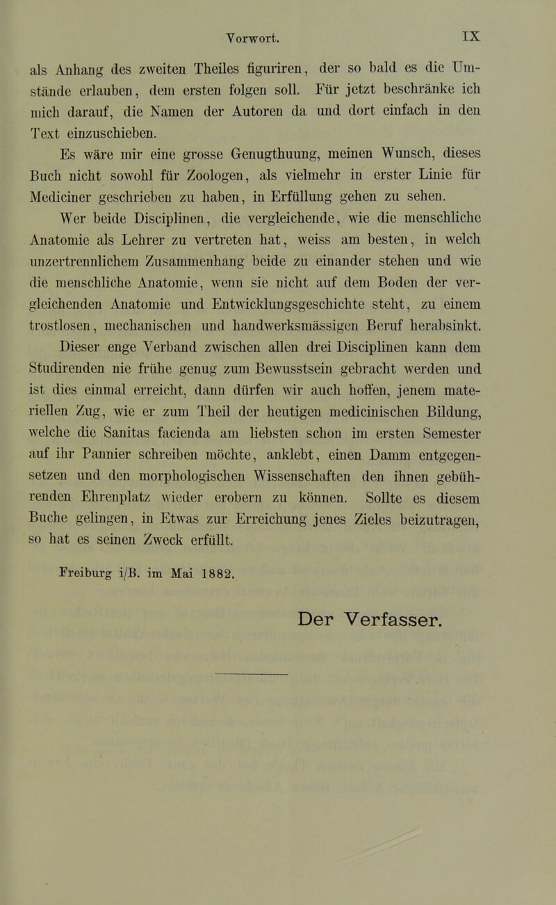 als Anhang des zweiten Theiles figuriren, der so bald es die Um- stände erlauben, dem ersten folgen soll. Für jetzt beschränke ich mich darauf, die Namen der Autoren da und dort einfach in den Text einzuschieben. Es wäre mir eine grosse Genugthuung, meinen Wunsch, dieses Buch nicht sowohl für Zoologen, als vielmehr in erster Linie für Mediciner geschrieben zu haben, in Erfüllung gehen zu sehen. Wer beide Disciplinen, die vergleichende, wie die menschliche Anatomie als Lehrer zu vertreten hat, weiss am besten, in welch unzertrennlichem Zusammenhang beide zu einander stehen und wie die menschliche Anatomie, wenn sie nicht auf dem Boden der ver- gleichenden Anatomie und Entwicklungsgeschichte steht, zu einem trostlosen, mechanischen und handwerksmässigen Beruf herabsinkt. Dieser enge Verband zwischen allen drei Disciplinen kann dem Studirenden nie frühe genug zum Bewusstsein gebracht werden und ist dies einmal erreicht, dann dürfen wir auch holfen, jenem mate- riellen Zug, wie er zum Theil der heutigen medicinischen Bildung, welche die Sanitas facienda am liebsten schon im ersten Semester auf ihr Pannier schreiben möchte, anklebt, einen Damm entgegen- setzen und den morphologischen Wissenschaften den ihnen gebüh- renden Ehrenplatz wieder erobern zu können. Sollte es diesem Buche gelingen, in Etwas zur Erreichung jenes Zieles beizutragen, so hat es seinen Zweck erfüllt. Freiburg i/B. im Mai 1882.