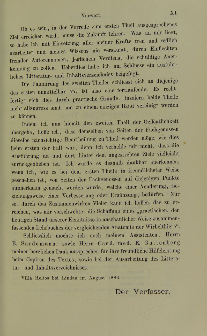 Yorwort. -^^ Ob es sein in der Vorrede zum ersten Theil ausgesprochenes Ziel erreichen wird, muss die Zukunft lehren. Was an mir liegt so habe ich mit Einsetzung aller meiner Kräfte treu und redlich gearbeitet und meines Wissens nie versäumt, durch Emflechten fremder Autorennamen, jeglichem Verdienst die schuldige Aner- kennung zu zollen. Ueberdies habe ich am Schlüsse ein ausfuhr- liches Litteratur- und Inhaltsverzeichniss beigefügt. Die Paginirung des zweiten Theiles schliesst sich an diejenige des ersten unmittelbar an, ist also eine fortlaufende. Es recht- fertigt sich dies durch practische Gründe, insofern beide Theile nicht allzugross sind, um zu einem einzigen Band vereinigt werden zu können. Indem ich nun hiemit den zweiten Theil der Oeffentlichkeit übergebe, hoffe ich, dass demselben von Seiten der Fachgenossen dieselbe nachsichtige Beurtheilung zu Theil werden möge, wie dies beim ersten der Fall war, denn ich verhehle mir nicht, dass die Ausführung da und dort hinter dem angestrebten Ziele vielleicht zurückgeblieben ist. Ich würde es deshalb dankbar anerkennen, wenn ich, wie es bei dem ersten Theile in freundlichster Weise geschehen ist, von Seiten der Fachgenossen auf diejenigen Punkte aufmerksam gemacht werden würde, welche einer Aenderung, be- ziehungsweise einer Verbesserung oder Ergänzung, bedürfen. Nur so, durch das Zusammenwirken Vieler kann ich hoffen, das zu er- reichen, was mir vorschwebte: die Schaffung eines „practischen, den heutigen Stand unserer Kenntnisse in anschaulicher Weise zusammen- fassenden Lehrbuches der vergleichenden Anatomie der Wirbelthiere. Schliesslich möchte ich noch meinem Assistenten, Herrn E. Sardemann, sowie Herrn Cand. med. E. Guttenberg meinen herzlichen Dank aussprechen für ihre freundliche Hilfeleistung beim Copiren des Textes, sowie bei der Ausarbeitung des Littera- tur- und Inhaltsverzeichnisses. Yilla Helios bei Lindau im August 1883.