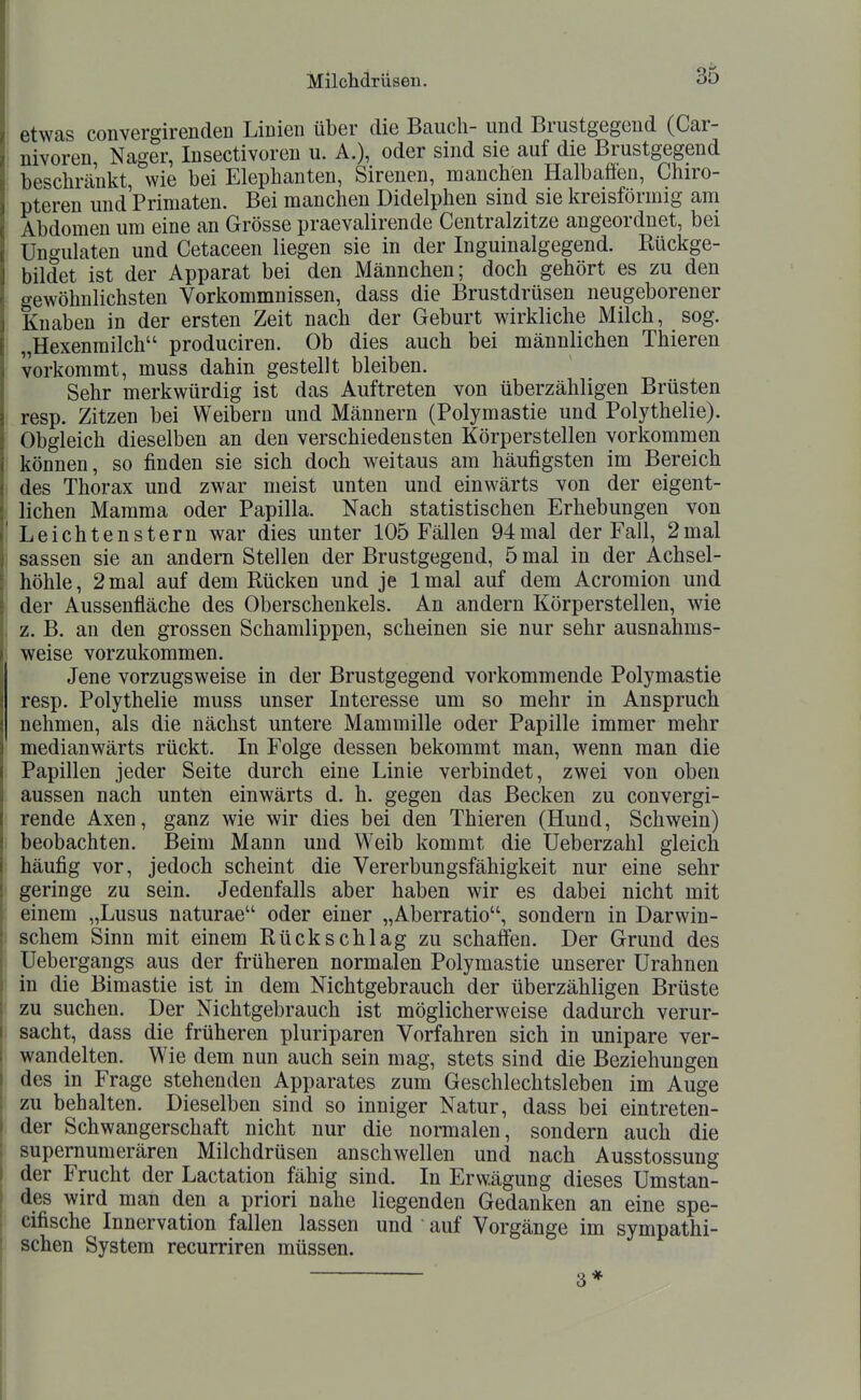 etwas convergirenden Linien über die Bauch- und Brustgegeud (Car- nivoren Nager, Insectivoren u. A.), oder sind sie auf die Brustgegend beschränkt, wie bei Elephanten, Sirenen, manchen Halbaffen, Chiro- pteren und'Primaten. Bei manchen Didelphen sind sie kreisförmig ani Abdomen um eine an Grösse praevalirende Centraizitze angeordnet, bei Ungulaten und Cetaceen liegen sie in der Inguinalgegend. Rückge- bildet ist der Apparat bei den Männchen; doch gehört es zu den gewöhnlichsten Vorkommnissen, dass die Brustdrüsen neugeborener Knaben in der ersten Zeit nach der Geburt wirkliche Milch, sog. „Hexenmilch produciren. Ob dies auch bei männlichen Thieren vorkommt, muss dahin gestellt bleiben. Sehr merkwürdig ist das Auftreten von überzähligen Brüsten resp. Zitzen bei Weibern und Männern (Polymastie und Polythelie). Obgleich dieselben an den verschiedensten Körperstellen vorkommen können, so finden sie sich doch weitaus am häufigsten im Bereich des Thorax und zwar meist unten und einwärts von der eigent- lichen Mamma oder Papilla. Nach statistischen Erhebungen von Leichtenstern war dies unter 105 Fällen 94mal der Fall, 2mal Sassen sie an andern Stellen der Brustgegend, 5 mal in der Achsel- höhle, 2 mal auf dem Rücken und je Imal auf dem Acromion und der Aussenfläche des Oberschenkels. An andern Körperstellen, wie z. B. an den grossen Schamlippen, scheinen sie nur sehr ausnahms- weise vorzukommen. Jene vorzugsweise in der Brustgegend vorkommende Polymastie resp. Polythelie muss unser Interesse um so mehr in Anspruch nehmen, als die nächst untere Mammille oder Papille immer mehr medianwärts rückt. In Folge dessen bekommt man, wenn man die Papillen jeder Seite durch eine Linie verbindet, zwei von oben aussen nach unten einwärts d. h. gegen das Becken zu convergi- rende Axen, ganz wie wir dies bei den Thieren (Hund, Schwein) beobachten. Beim Mann und Weib kommt die Ueberzahl gleich häufig vor, jedoch scheint die Vererbungsfähigkeit nur eine sehr geringe zu sein. Jedenfalls aber haben wir es dabei nicht mit einem „Lusus naturae oder einer „Aberratio, sondern in Darwin- schem Sinn mit einem Rückschlag zu schaffen. Der Grund des Uebergangs aus der früheren normalen Polymastie unserer Urahnen in die Bimastie ist in dem Nichtgebrauch der überzähligen Brüste zu suchen. Der Nichtgebrauch ist möglicherweise dadurch verur- sacht, dass die früheren pluriparen Vorfahren sich in unipare ver- wandelten. Wie dem nun auch sein mag, stets sind die Beziehungen des in Frage stehenden Apparates zum Geschlechtsleben im Auge zu behalten. Dieselben sind so inniger Natur, dass bei eintreten- der Schwangerschaft nicht nur die normalen, sondern auch die supernumerären Milchdrüsen anschwellen und nach Ausstossung der Frucht der Lactation fähig sind. In Erwägung dieses Umstan- des wird man den a priori nahe liegenden Gedanken an eine spe- cifische Innervation fallen lassen und auf Vorgänge im sympathi- schen System recurriren müssen. 3*