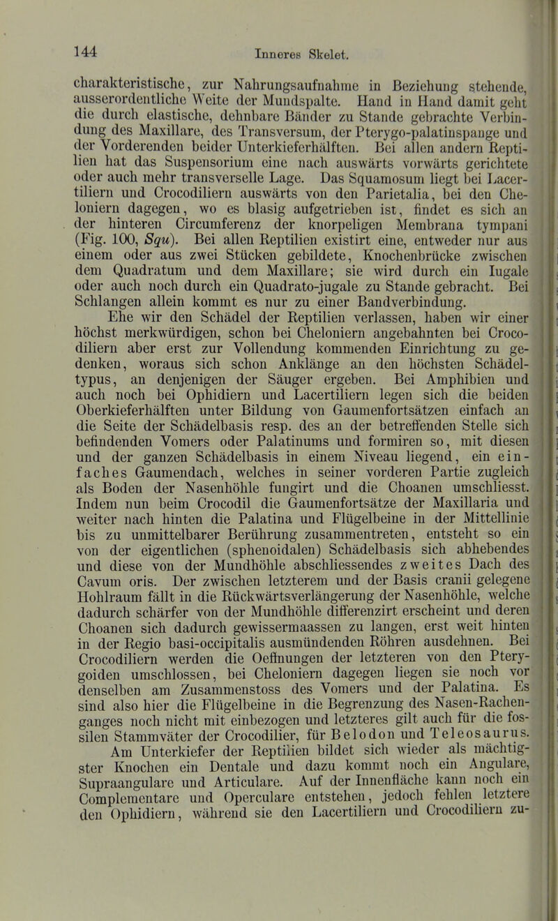 charakteristische, zur Nahrungsaufnahme in Beziehung stehende, ausserordentliche Welte der Muudspalte. Hand in Hand damit geht die durch elastische, dehnbare Bänder zu Stande gebrachte Verbin- dung des Maxillare, des Transversum, der Pterygo-palatinspauge und der Vorderenden beider Unterkieferhälften. Bei allen andern Repti- lien hat das Suspensorium eine nach auswärts vorwärts gerichtete oder auch mehr transverselle Lage. Das Squamosum liegt bei Lacer- tiliern und Crocodiliern auswärts von den Parietalia, bei den Che- loniern dagegen, wo es blasig aufgetrieben ist, findet es sich an der hinteren Circumferenz der knorpeligen Membrana tympani (Fig. 100, Squ). Bei allen Reptilien existirt eine, entweder nur aus einem oder aus zwei Stücken gebildete, Knochenbrücke zwischen dem Quadratum und dem Maxillare; sie wird durch ein lugale oder auch noch durch ein Quadrato-jugale zu Stande gebracht. Bei Schlangen allein kommt es nur zu einer Bandverbindung. Ehe wir den Schädel der Reptilien verlassen, haben wir einer höchst merkwürdigen, schon bei Cheloniern angebahnten bei Croco- diliern aber erst zur Vollendung kommenden Einrichtung zu ge- denken, woraus sich schon Anklänge an den höchsten Schädel- typus, an denjenigen der Säuger ergeben. Bei Amphibien und auch noch bei Ophidiern und Lacertiliern legen sich die beiden Oberkieferhälften unter Bildung von Gaumenfortsätzen einfach an die Seite der Schädelbasis resp. des an der betreifenden Stelle sich befindenden Vomers oder Palatinums und formiren so, mit diesen und der ganzen Schädelbasis in einem Niveau liegend, ein ein- faches Gaumendach, welches in seiner vorderen Partie zugleich als Boden der Nasenhöhle fungirt und die Choanen umschliesst. Indem nun beim Crocodil die Gaumenfortsätze der Maxillaria und weiter nach hinten die Palatina und Flügelbeine in der Mittellinie bis zu unmittelbarer Berührung zusammentreten, entsteht so ein von der eigentlichen (sphenoidalen) Schädelbasis sich abhebendes und diese von der Mundhöhle abschliessendes zweites Dach des Cavum oris. Der zwischen letzterem und der Basis cranii gelegene Hohlraum fällt in die Rückwärtsverlängerung der Nasenhöhle, welche dadurch schärfer von der Mundhöhle differenzirt erscheint und deren Choanen sich dadurch gewissermaassen zu langen, erst weit hinten in der Regio basi-occipitalis ausmündenden Röhren ausdehnen. Bei Crocodiliern werden die Oeffnungen der letzteren von den Ptery- goiden umschlossen, bei Cheloniern dagegen liegen sie noch vor denselben am Zusammenstoss des Vomers und der Palatina. Es sind also hier die Flügelbeine in die Begrenzung des Nasen-Rachen- ganges noch nicht mit einbezogen und letzteres gilt auch für die fos- silen Stammväter der Crocodilier, für Belodon und Teleosaurus. Am Unterkiefer der Reptilien bildet sich wieder als mächtig- ster Knochen ein Dentale und dazu kommt noch ein Angulare, Supraangulare und Articulare. Auf der Innenfläche kann noch em Compleraentare und Operculare entstehen, jedoch fehlen letztere den Ophidiern, während sie den Lacertiliern und Crocodiliern zu-