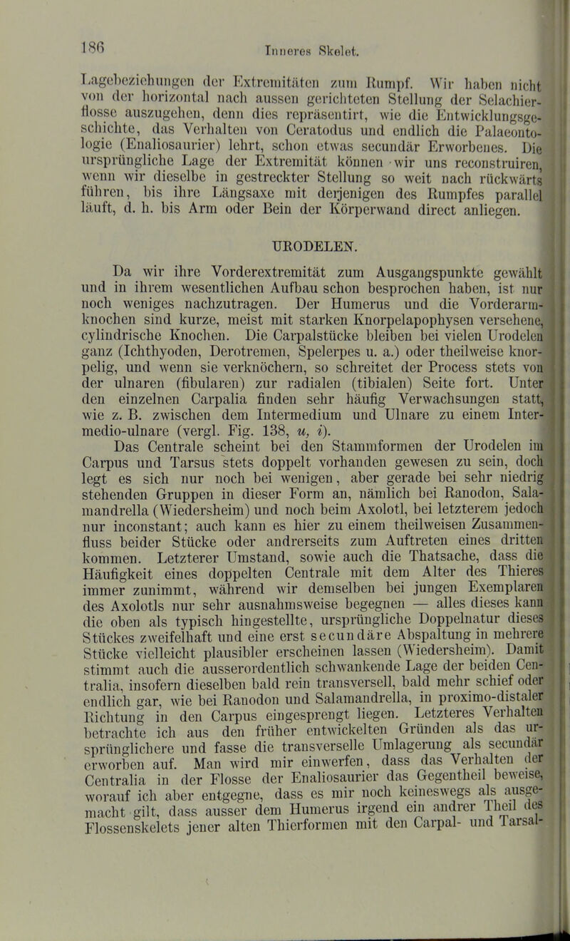 I.agebeziohungon der P^xtrcmitätcn zum Rumpf. Wir haben nicht von der horizontfil nach aussen gerichteten Stellung der Selachier- tiosse auszugehen, denn dies repräsentirt, wie die Entwicklungsge- schichte, das Verhalten von Ceratodus und endlich die Palaeonto- logie (Enaliosaurier) lehrt, schon etwas secundär Erworbenes. Die ursprüngliche Lage der Extremität können wir uns reconstruiren, wenn wir dieselbe in gestreckter Stellung so weit nach rückwärts führen, bis ihre Längsaxe mit derjenigen des Rumpfes parallel läuft, d. h. bis Arm oder Bein der Körperwand direct anliegen. I URODELEN. Da wir ihre Vorderextremität zum Ausgangspunkte gewählt ^ und in ihrem wesentlichen Aufbau schon besprochen haben, ist nur \ noch weniges nachzutragen. Der Humerus und die Vorderarm- knochen sind kurze, meist mit starken Knorpelapophysen versehene, 3 cyiindrische Knochen. Die Carpalstücke bleiben bei vielen Urodelen ' ganz (Ichthyoden, Derotremen, Spelerpes u. a.) oder theilweise knor- pelig, und wenn sie verknöchern, so schreitet der Process stets von \ der ulnaren (fibularen) zur radialen (tibialen) Seite fort. Unter | den einzelnen Carpalia finden sehr häufig Verwachsungen statt, 1 wie z. B. zwischen dem Intermedium und Ulnare zu einem Inter- medio-ulnare (vergl. Fig. 138, u, i). Das Centrale scheint bei den Stammformen der Urodelen im ^ Carpus und Tarsus stets doppelt vorhanden gewesen zu sein, doch legt es sich nur noch bei wenigen, aber gerade bei sehr niedrig stehenden Gruppen in dieser Form an, nämlich bei Ranodon, Sala- mandrella (Wiedersheim) und noch beim Axolotl, bei letzterem jedoch , nur inconstant; auch kann es hier zu einem theilweisen Zusammen- | fluss beider Stücke oder andrerseits zum Auftreten eines dritten kommen. Letzterer Umstand, sowie auch die Thatsache, dass die Häufigkeit eines doppelten Centrale mit dem Alter des Thieres immer zunimmt, während wir demselben bei jungen Exemplaren des Axolotls nur sehr ausnahmsweise begegnen — alles dieses kann die oben als typisch hingestellte, ursprüngliche Doppelnatur dieses Stückes zweifelhaft und eine erst secundäre Abspaltung in mehrere Stücke vielleicht plausibler erscheinen lassen (Wiedersheim). Damit stimmt auch die ausserordentlich schwankende Lage der beiden Cen- tralia, insofern dieselben bald rein transversell, bald mehr schief oder endlich gar, wie bei Ranodon und Salamandrella, in proximo-distaler Richtung in den Carpus eingesprengt liegen. Letzteres Verhalten betrachte ich aus den früher entwickelten Gründen als das ur- sprünglichere und fasse die transverselle Umlagerung als secundar erworben auf. Man wird mir einwerfen, dass das Verhalten der Centralia in der Flosse der Enaliosaurier das Gegenthed beweise, worauf ich aber entgegne, dass es mir noch keineswegs als ausge- macht gilt, dass ausser dem Humerus irgend ein andrer Iheil rtes Flossenskelets jener alten Thierformen mit den Carpal- und larsa -