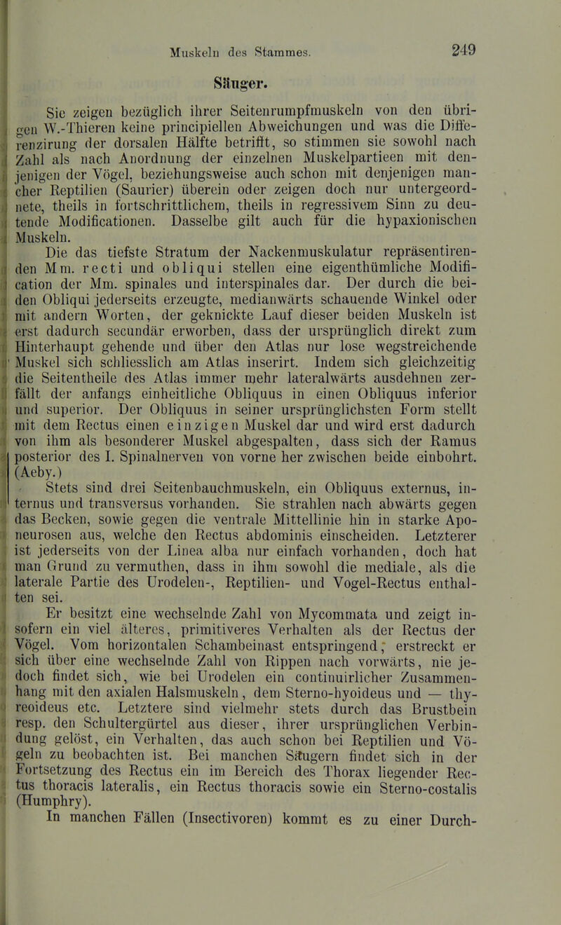 Sauger. Sie zeigen bezüglich ihrer Seitenrumpfrauskehi von den übri- gen W.-Thieren keine principiellen Abweichungen und was die Diffe- renzirung der dorsalen Hälfte betrifft, so stimmen sie sowohl nach Zahl als nach Anordnung der einzelnen Muskelpartieen _ mit den- iejiigen der Vögel, beziehungsweise auch schon mit denjenigen man- cher Reptilien (Saurier) überein oder zeigen doch nur untergeord- nete, theils in fortschrittlichem, theils in regressivem Sinn zu deu- tende Modificationen. Dasselbe gilt auch für die hypaxionischen Muskeln. Die das tiefste Stratum der Nackenmuskulatur repräsentiren- den Mm. recti und obliqui stellen eine eigenthümliche Modifi- cation der Mm. spinales und interspinales dar. Der durch die bei- den Obliqui jederseits erzeugte, medianwärts schauende Winkel oder mit andern Worten, der geknickte Lauf dieser beiden Muskeln ist erst dadurch secundär erworben, dass der ursprünglich direkt zum Hinterhaupt gehende und über den Atlas nur lose wegstreichende Muskel sich schliessHch am Atlas inserirt. Indem sich gleichzeitig die Seitentheile des Atlas immer mehr lateralwärts ausdehnen zer- fällt der anfangs einheitliche Obliquus in einen Obliquus inferior und superior. Der Obliquus in seiner ursprünglichsten Form stellt mit dem Rectus einen einzigen Muskel dar und wird erst dadurch von ihm als besonderer Muskel abgespalten, dass sich der Ramus posterior des I. Spinalnerven von vorne her zwischen beide einbohrt. (Aeby.) Stets sind drei Seitenbauchmuskeln, ein Obliquus externus, in- ternus und transversus vorhanden. Sie strahlen nach abwärts gegen das Becken, sowie gegen die ventrale Mittellinie hin in starke Apo- neurosen aus, welche den Rectus abdominis einscheiden. Letzterer ist jederseits von der Linea alba nur einfach vorhanden, doch hat man Grund zu vermuthen, dass in ihm sowohl die mediale, als die laterale Partie des Urodelen-, Reptilien- und Vogel-Rectus enthal- ten sei. Er besitzt eine wechselnde Zahl von Mycommata und zeigt in- sofern ein viel älteres, primitiveres Verhalten als der Rectus der Vögel. Vom horizontalen Schambeinast entspringend; erstreckt er sich über eine wechselnde Zahl von Rippen nach vorwärts, nie je- doch findet sich, wie bei Urodelen ein continuirlicher Zusammen- hang mit den axialen Halsmuskeln, dem Sterno-hyoideus und — thy- reoideus etc. Letztere sind vielmehr stets durch das Brustbein resp. den Schultergürtel aus dieser, ihrer ursprünglichen Verbin- dung gelöst, ein Verhalten, das auch schon bei Reptilien und Vö- geln zu beobachten ist. Bei manchen Situgern findet sich in der Fortsetzung des Rectus ein im Bereich des Thorax liegender Rec- tus thoracis lateralis, ein Rectus thoracis sowie ein Sterno-costalis (Humphry). In manchen Fällen (Insectivoren) kommt es zu einer Durch-