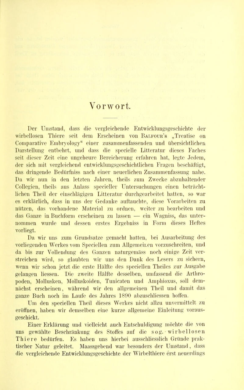 Vorwort. Der Umstand, dass die vergleichende Entwicklungsgeschichte der wirbellosen Thiere seit dem Erscheinen von Balfour's „Treatise on Comparative Embryology einer zusammenfassenden und übersichtlichen Darstellung entbehrt, und dass die specielle Litteratur dieses Faches seit dieser Zeit eine ungeheure Bereicherung erfahren hat, legte Jedem, der sich mit vergleichend entwicklungsgeschichtlichen Fragen beschäftigt, das dringende Bedürfniss nach einer neuerlichen Zusammenfassung nahe. Da wir nun in den letzten Jahren, theils zum Zwecke abzuhaltender Collegien, theils aus Anlass specieller Untersuchungen einen beträcht- lichen Theil der einschlägigen Litteratur durchgearbeitet hatten, so war es erklärlich, dass in uns der Gedanke auftauchte, diese Vorarbeiten zu nützen, das vorhandene Material zu ordnen, weiter zu bearbeiten und das Ganze in Buchform erscheinen zu lassen — ein Wagniss, das unter- nommen wurde und dessen erstes Ergebniss in Form dieses Heftes vorliegt. Da wir uns zum Grundsatze gemacht hatten, bei Ausarbeitung des vorliegenden Werkes vom Speciellen zum Allgemeinen vorzuschreiten, und da bis zur Vollendung des Ganzen naturgemäss noch einige Zeit ver- streichen wird, so glaubten wir uns den Dank des Lesers zu sichern, wenn wir schon jetzt die erste Hälfte des speciellen Theiles zur Ausgabe gelangen Hessen. Die zweite Hälfte desselben, umfassend die Arthro- poden, Mollusken, Molluskoiden, Tunicaten und Amphioxus, soll dem- nächst erscheinen, während wir den allgemeinen Theil und damit das ganze Buch noch im Laufe des Jahres 1890 abzuschliessen hoffen. Um den speciellen Theil dieses Werkes nicht allzu unvermittelt zu eröffnen, haben wir demselben eine kurze allgemeine Einleitung voraus- geschickt. Einer Erklärung und vielleicht auch Entschuldigung möchte die von uns gewählte Beschränkung des Stoffes auf die sog. wirbellosen Thiere bedürfen. Es haben uns hierbei ausschliesslich Gründe prak- tischer Natur geleitet. Maassgebend war besonders der Umstand, dass die vergleichende Entwicklungsgeschichte der Wirbelthiere erst neuerdings