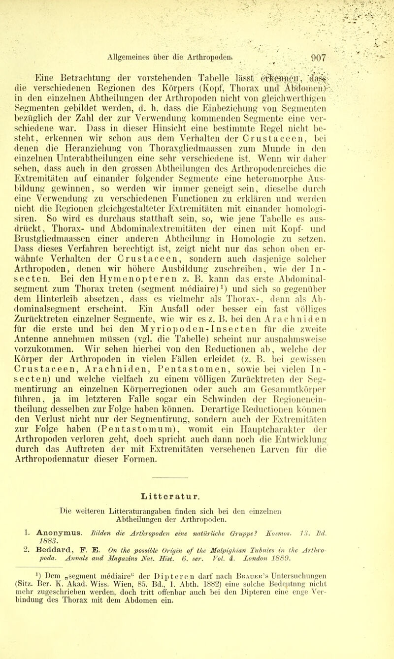 Eine Betrachtung der vorstehenden Tabelle lasst ernennen, 'das*, die verschiedenen Regionen des Körpers (Kopf, Thorax und Abdomen): in den einzelnen Abtheilungen der Arthropoden nicht von gleiGhwerthigen Segmenten gebildet werden, d. h. dass die Einbeziehung von Segmenten bezüglich der Zahl der zur Verwendung kommenden Segmente eine ver- schiedene war. Dass in dieser Hinsicht eine bestimmte Regel nicht be- steht, erkennen wir schon aus dem Verhalten der Crustaceen, bei denen die Heranziehung von Thoraxgliedmaassen zum Munde in den einzelnen Unterabtheilungen eine sehr verschiedene ist. Wenn wir daher sehen, dass auch in den grossen Abtheilungen des Arthropodenreiches die Extremitäten auf einander folgender Segmente eine heteromorphe Aus- bildung gewinnen, so werden wir immer geneigt sein, dieselbe durch eine Verwendung zu verschiedenen Functionen zu erklären und werden nicht die Regionen gleichgestalteter Extremitäten mit einander homologi- siren. So wird es durchaus statthaft sein, so, wie jene Tabelle es aus- drückt, Thorax- und Abdominalextremitäten der einen mit Kopf- und Brustgliedmaassen einer anderen Abtheilunp; in Homologie zu setzen. Dass dieses Verfahren berechtigt ist, zeigt nicht nur das schon oben er- wähnte Verhalten der Crustaceen, sondern auch dasjenige solcher Arthropoden, denen wir höhere Ausbildung zuschreiben, wie der In- secten. Bei den Hymenopteren z. B. kann das erste Abdominal- segment zum Thorax treten (segment mediaire)1) und sich so gegenüber dem Hinterleib absetzen, dass es vielmehr als Thorax-, denn als Ab- dominalsegment erscheint. Ein Ausfall oder besser ein fast völliges Zurücktreten einzelner Segmente, wie wir es z. B. bei den Arachniden für die erste und bei den Myriopoden-Insecten für die zweite Antenne annehmen müssen (vgl. die Tabelle) scheint nur ausnahmsweise vorzukommen. Wir sehen hierbei von den Reductionen ab, welche der Körper der Arthropoden in vielen Fällen erleidet (z. B. bei gewissen Crustaceen, Arachniden, Pentastomen, sowie bei vielen In- secten) und welche vielfach zu einem völligen Zurücktreten der Seg- mentirung an einzelnen Körperregionen oder auch am Gesammtkörper führen, ja im letzteren Falle sogar ein Schwinden der Regionenein- theilung desselben zur Folge haben können. Derartige Reductionen können den Verlust nicht nur der Segmentirung, sondern auch der Extremitäten zur Folge haben (Pentastomum), womit ein Hauptcharakter der Arthropoden verloren geht, doch spricht auch dann noch die Entwicklung durch das Auftreten der mit Extremitäten versehenen Larven für die Arthropodennatur dieser Formen. Litter atur. Die weiteren Litteraturangaben finden sich bei den einzelnen Abtheilungen der Arthropoden. 1. Anonymus. Bilden die Arthropoden eine natürliche Gruppe? Kosmos. 13. Bd. 1883. 2. Beddard, F. E. On the possible Origin of the Malpighian Tubules in the Arthro- pod«. Annais and Magazins Nat. Hist. 6. ser. Vol. 4. Zondon 1889. ') Dem „segment mediaire der Dipteren darf nach Bkauer's Untersuchungen (Sitz. Ber. K. Akad. Wiss. Wien, 85. Bd., 1. Abth. 1882) eine solche Bedeutnng nicht mehr zugeschrieben werden, doch tritt offenbar auch bei den Dipteren eine enge Ver- bindung des Thorax mit dem Abdomen ein.