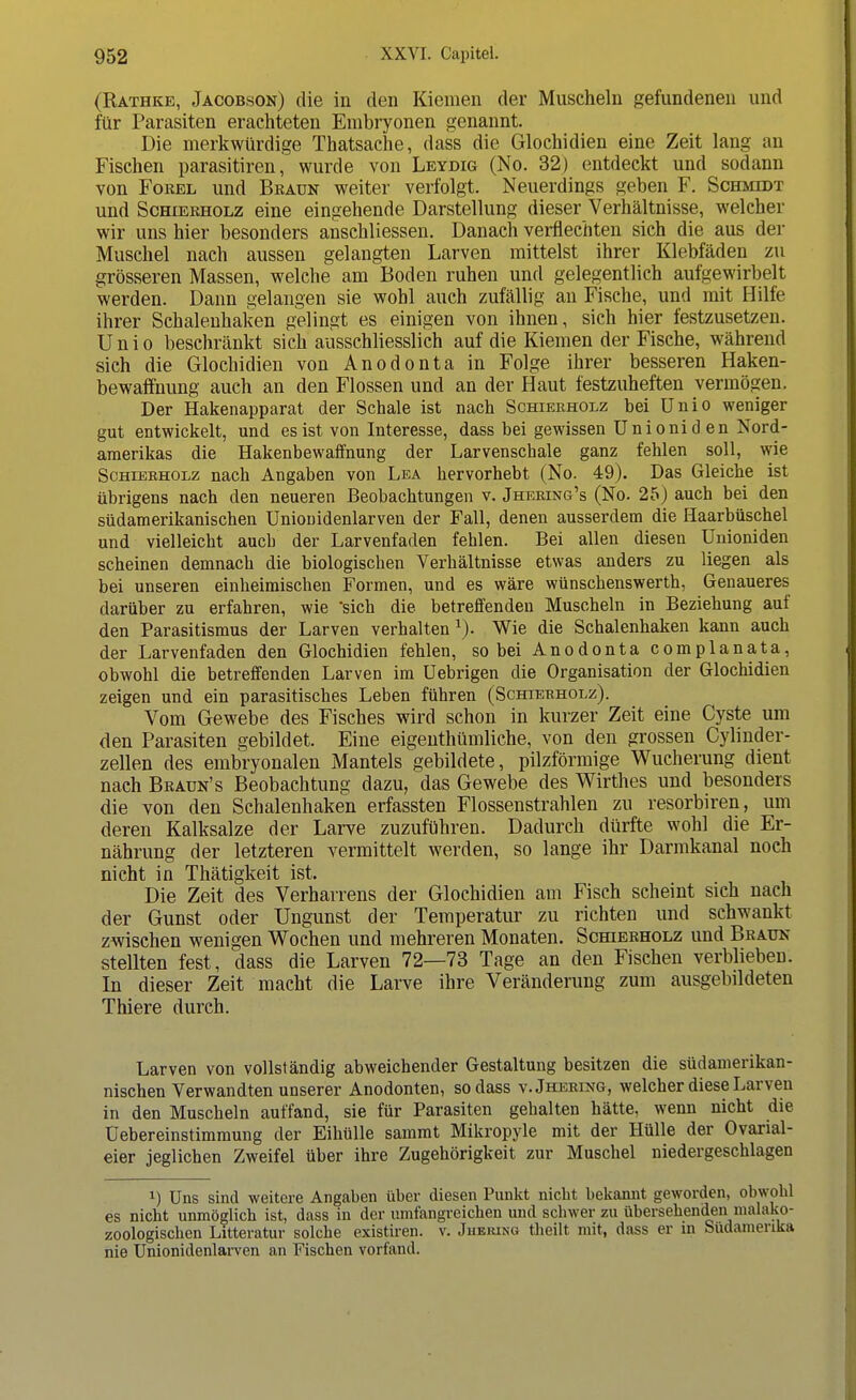 (Rathke, Jacobson) die in den Kiemen der Muscheln gefundenen und für Parasiten erachteten Embryonen genannt. Die merkwürdige Thatsache, dass die Glochidien eine Zeit lang an Fischen parasitiren, wurde von Leydig (No. 32) entdeckt und sodann von Forel und Beauk weiter verfolgt. Neuerdings geben F. Schmidt und Schierholz eine eingehende Darstellung dieser Verhältnisse, welcher wir uns hier besonders anschliessen. Danach verflechten sich die aus der Muschel nach aussen gelangten Larven mittelst ihrer Klebfäden zu grösseren Massen, welche am Boden ruhen und gelegentlich aufgewirbelt werden. Dann gelangen sie wohl auch zufällig an Fische, und mit Hilfe ihrer Schalenhaken gelingt es einigen von ihnen, sich hier festzusetzen. Unio beschränkt sich ausschliesslich auf die Kiemen der Fische, während sich die Glochidien von Anodonta in Folge ihrer besseren Haken- bewaffnung auch an den Flossen und an der Haut festzuheften vermögen. Der Hakenapparat der Schale ist nach Schierholz bei Unio weniger gut entwickelt, und es ist von Interesse, dass bei gewissen Unioniden Nord- amerikas die Hakenbewaffnung der Larvenschale ganz fehlen soll, wie Schierholz nach Angaben von Lea hervorhebt (No. 49). Das Gleiche ist übrigens nach den neueren Beobachtungen v. Jhering's (No. 25) auch bei den südamerikanischen Unionidenlarven der Fall, denen ausserdem die Haarbüschel und vielleicht auch der Larvenfaden fehlen. Bei allen diesen Unioniden scheinen demnach die biologischen Verhältnisse etwas anders zu liegen als bei unseren einheimischen Formen, und es wäre wünschenswerth, Genaueres darüber zu erfahren, wie •sich die betreffenden Muscheln in Beziehung auf den Parasitismus der Larven verhalten x). Wie die Schalenhaken kann auch der Larvenfaden den Glochidien fehlen, so bei Anodonta complanata, obwohl die betreffenden Larven im Uebrigen die Organisation der Glochidien zeigen und ein parasitisches Leben führen (Schierholz). Vom Gewebe des Fisches wird schon in kurzer Zeit eine Cyste um den Parasiten gebildet. Eine eigenthümliche, von den grossen Cylinder- zellen des embryonalen Mantels gebildete, pilzförmige Wucherung dient nach Braun's Beobachtung dazu, das Gewebe des Wirthes und besonders die von den Schalenhaken erfassten Flossenstrahlen zu resorbiren, um deren Kalksalze der Larve zuzuführen. Dadurch dürfte wohl die Er- nährung der letzteren vermittelt werden, so lange ihr Darmkanal noch nicht in Thätigkeit ist. Die Zeit des Verharrens der Glochidien am Fisch scheint sich nach der Gunst oder Ungunst der Temperatur zu richten und schwankt zwischen wenigen Wochen und mehreren Monaten. Schierholz und Brauk stellten fest, dass die Larven 72—73 Tage an den Fischen verblieben. In dieser Zeit macht die Larve ihre Veränderung zum ausgebildeten Thiere durch. Larven von vollständig abweichender Gestaltung besitzen die südamerikan- nischen Verwandten unserer Anodonten, sodass v.Jhering, welcher diese Larven in den Muscheln auffand, sie für Parasiten gehalten hätte, wenn nicht die Uebereinstimmung der Eihülle sammt Mikropyle mit der Hülle der Ovarial- eier jeglichen Zweifel über ihre Zugehörigkeit zur Muschel niedergeschlagen J) Uns sind weitere Angaben über diesen Punkt nicht bekannt geworden, obwohl es nicht unmöglich ist, dass in der umfangreichen und schwer zu übersehenden malako- zoologischen Litteratur solche existiren. v. Juering theilt mit, dass er in Südamerika nie Unionidenlarven an Fischen vorfand.