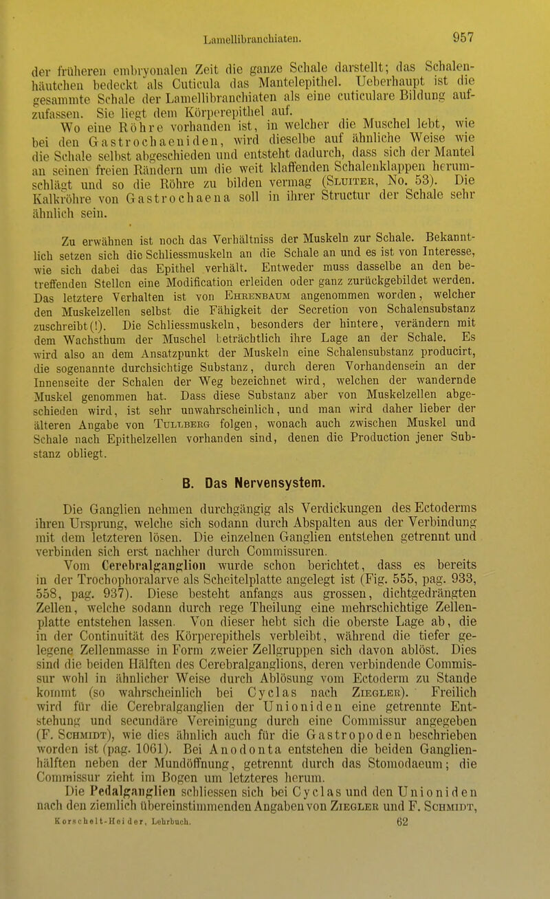 der früheren embryonalen Zeit die ganze Schale darstellt; das Schalen- hitiitchen bedeckt als Cuticula das Mantelepithel. Ueberhaupt ist die gesammte Schale der Lamellibranchiaten als eine cuticnlare Bildung auf- zufassen. Sie liegt dem Körperepithel auf. Wo eine Röhre vorhanden ist, in welcher die Muschel lebt, wie bei den Gastrochaeniden, wird dieselbe auf ähnliche Weise wie die Schale selbst abgeschieden und entsteht dadurch, dass sich der Mantel an seinen freien Rändern um die weit klaffenden Schalenklappen herum- schlägt und so die Röhre zu bilden vermag (Sluiter, No. 53). Die Kalkröhre von Gastrochaena soll in ihrer Structur der Schale sehr ähnlich sein. Zu erwähnen ist noch das Verhältniss der Muskeln zur Schale. Bekannt- lich setzen sich die Schliessmuskeln an die Schale an und es ist von Interesse, wie sich dabei das Epithel verhält. Entweder muss dasselbe an den be- treffenden Stellen eine Modification erleiden oder ganz zurückgebildet werden. Das letztere Verhalten ist von Ehrenbatjm angenommen worden, welcher den Muskelzellen selbst die Fähigkeit der Secretion von Schalensubstanz zuschreibt(!). Die Schliessmuskeln, besonders der hintere, verändern mit dem Wachsthum der Muschel beträchtlich ihre Lage an der Schale. Es wird also an dem Ansatzpunkt der Muskeln eine Schalensubstanz producirt, die sogenannte durchsichtige Substanz, durch deren Vorhandensein an der Innenseite der Schalen der Weg bezeichnet wird, welchen der wandernde Muskel genommen hat. Dass diese Substanz aber von Muskelzellen abge- schieden wird, ist sehr unwahrscheinlich, und man wird daher lieber der älteren Angabe von Tul-lberg folgen, wonach auch zwischen Muskel und Schale nach Epithelzellen vorhanden sind, denen die Production jener Sub- stanz obliegt. B. Das Nervensystem. Die Ganglien nehmen durchgängig als Verdickungen desEctoderms ihren Ursprung, welche sich sodann durch Abspalten aus der Verbindung mit dem letzteren lösen. Die einzelnen Ganglien entstehen getrennt und verbinden sich erst nachher durch Commissuren. Vom Cerebralganglion wurde schon berichtet, dass es bereits in der Trochophoralarve als Scheitelplatte angelegt ist (Fig. 555, pag. 933, 558, pag. 937). Diese besteht anfangs aus grossen, dichtgedrängten Zellen, welche sodann durch rege Theilung eine mehrschichtige Zellen- platte entstehen lassen. Von dieser hebt sich die oberste Lage ab, die in der Continuität des Körperepithels verbleibt, während die tiefer ge- legene Zellenmasse in Form zweier Zellgruppen sich davon ablöst. Dies sind die beiden Hälften des Cerebralganglions, deren verbindende Commis- sur wohl in ähnlicher Weise durch Ablösung vom Ectoderm zu Stande kommt (so wahrscheinlich bei Cyclas nach Ziegler). Freilich wird für die Cerebralganglien der Unioniden eine getrennte Ent- stehung und secundäre Vereinigung durch eine Commissur angegeben (F. Schmidt), wie dies ähnlich auch für die Gastropoden beschrieben worden ist (pag. 1061). Bei Anodonta entstehen die beiden Ganglien- hälften neben der Mundöffnung, getrennt durch das Stomodaeum; die Commissur zieht im Bogen um letzteres herum. Die Pedalganglien schliessen sich bei Cyclas und den Unioniden nach den ziemlich übereinstimmenden Angaben von Ziegler und F. Schmidt, Kor.schelt-Hoi der, Lehrbuch. 62