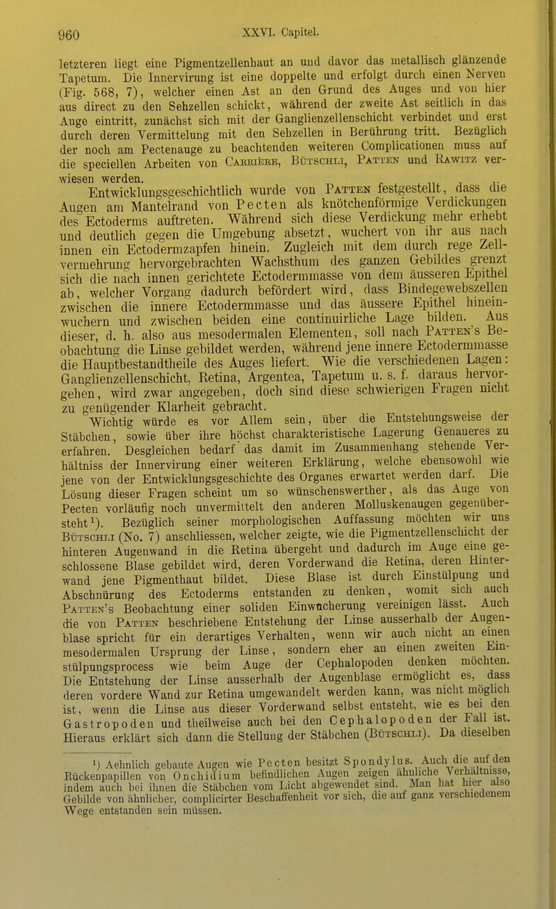 letzteren liegt eine Pigmentzellenhaut an und davor das metallisch glänzende Tapetum. Die Innervirung ist eine doppelte und erfolgt durch einen Nerven (Fig. 568, 7), welcher einen Ast an den Grund des Auges und von hier aus direct zu den Sehzellen schickt, während der zweite Ast seitlich in das Auge eintritt, zunächst sich mit der Ganglienzellenschicht verbindet und erst durch deren Vermittelung mit den Sehzellen in Berührung tritt. Bezüglich der noch am Pectenauge zu beachtenden weiteren Complicationen muss auf die speciellen Arbeiten von Caeeiebe, Bütschli, Patten und Rawitz ver- wiesen werden. v Entwicklungsgeschichtlich wurde von Patten festgestellt, dass die Augen am Mantelrand von Pecten als knötchenförmige Verdickungen des Ectoderms auftreten. Während sich diese Verdickung mehr erhebt und deutlich gegen die Umgebung absetzt , wuchert von ihr aus nach innen ein Ectodermzapfen hinein. Zugleich mit dem durch rege Zell- vermehrung hervorgebrachten Wachsthum des ganzen Gebildes grenzt sich die nach innen gerichtete Ectodermmasse von dem äusseren Epithel ab, welcher Vorgang dadurch befördert wird, dass Bindegewebszellen zwischen die innere Ectodermmasse und das äussere Epithel hinein- wuchern und zwischen beiden eine continuirliche Lage bilden. Aus dieser, d. h. also aus mesodermalen Elementen, soll nach Patten's Be- obachtung die Linse gebildet werden, während jene innere Ectodermmasse die Hauptbestandtheile des Auges liefert. Wie die verschiedenen Lagen: Ganglienzellenschicht, Retina, Argentea, Tapetum u. s. f. daraus hervor- gehen, wird zwar angegeben, doch sind diese schwierigen Fragen nicht zu genügender Klarheit gebracht. Wichtig würde' es vor Allem sein, über die Entstehungsweise der Stäbchen, sowie über ihre höchst charakteristische Lagerung Genaueres zu erfahren. Desgleichen bedarf' das damit im Zusammenhang stehende Ver- hältniss der Innervirung einer weiteren Erklärung, welche ebensowohl wie jene von der Entwicklungsgeschichte des Organes erwartet werden darf. Die Lösung dieser Fragen scheint um so wünschenswerther, als das Auge von Pecten vorläufig noch unvermittelt den anderen Molluskenaugen gegenüber- steht1). Bezüglich seiner morphologischen Auffassung möchten wir uns Bütschli (No. 7) anschliessen, welcher zeigte, wie die Pigmentzellenschicht der hinteren Augenwand in die Retina übergeht und dadurch im Auge eine ge- schlossene Blase gebildet wird, deren Vorderwand die Retina, deren Hinter- wand jene Pigmenthaut bildet. Diese Blase ist durch Einstülpung und Abschnürung des Ectoderms entstanden zu denken, womit sich auch Patten's Beobachtung einer soliden Einwacherung vereinigen lässt. Auch die von Patten beschriebene Entstehung der Linse ausserhalb der Augen- blase spricht für ein derartiges Verhalten, wenn wir auch nicht an einen mesodermalen Ursprung der Linse, sondern eher an einen zweiten Ein- stülpungsprocess wie beim Auge der Cephalopoden denken mochten. Die Entstehung der Linse ausserhalb der Augenblase ermöglicht es, dass deren vordere Wand zur Retina umgewandelt werden kann, was nicht möglich ist, wenn die Linse aus dieser Vorderwand selbst entsteht, wie es bei den Gastropoden und theilweise auch bei den Cephalopoden der Fall ist. Hieraus erklärt sich dann die Stellung der Stäbchen (Bütschli). Da dieselben i) Aehnlich gebaute Augen wie Pecten besitzt Spondylus Auch die auf den Rückenpapillen von Onchidium befindlichen Augen zeigen ähnliche Verhältnisse, indem auch bei ihnen die Stäbchen vom Licht abgewendet sind. Man hat hier also Gebilde von ähnlicher, complicirter Beschaffenheit vor sich, die auf ganz verschiedenem Wege entstanden sein müssen.