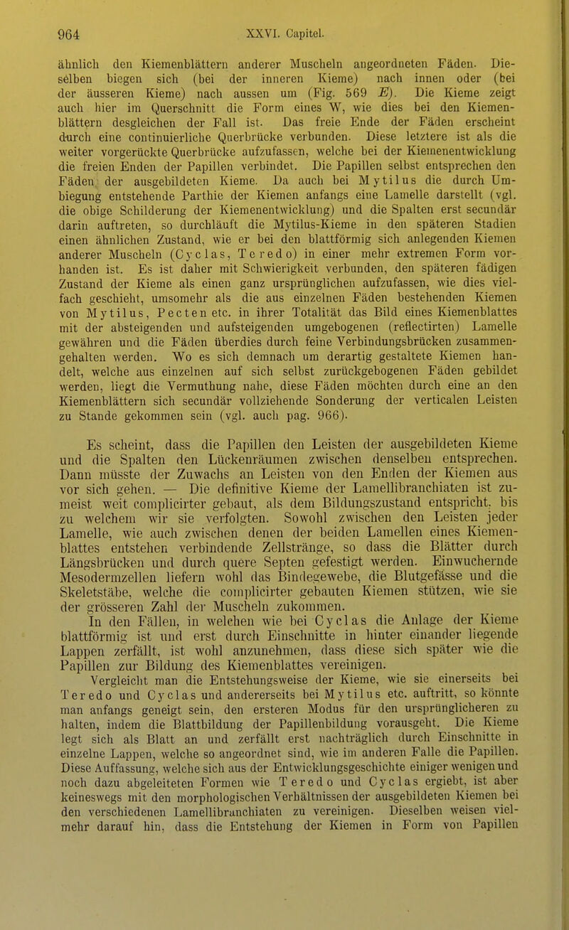 ähnlich den Kiemenblättern anderer Muscheln angeordneten Fäden. Die- selben biegen sich (bei der inneren Kieme) nach innen oder (bei der äusseren Kieme) nach aussen um (Fig. 569 E). Die Kieme zeigt auch hier im Querschnitt die Form eines W, wie dies bei den Kiemen- blättern desgleichen der Fall ist. Das freie Ende der Fäden erscheint durch eine continuierliche Querbrücke verbunden. Diese letztere ist als die weiter vorgerückte Querbrücke aufzufassen, welche bei der Kiemenentwicklung die freien Enden der Papillen verbindet. Die Papillen selbst entsprechen den Fäden, der ausgebildeten Kieme. Da auch bei Mytilus die durch Um- biegung entstehende Parthie der Kiemen anfangs eine Lamelle darstellt (vgl. die obige Schilderung der Kiemenentwicklung) und die Spalten erst secundär darin auftreten, so durchläuft die Mytilus-Kieme in den späteren Stadien einen ähnlichen Zustand, wie er bei den blattförmig sich anlegenden Kiemen anderer Muscheln (C y c 1 a s, T e r e d o) in einer mehr extremen Form vor- handen ist. Es ist daher mit Schwierigkeit verbunden, den späteren fädigen Zustand der Kieme als einen ganz ursprünglichen aufzufassen, wie dies viel- fach geschieht, umsomehr als die aus einzelnen Fäden bestehenden Kiemen von Mytilus, Pecten etc. in ihrer Totalität das Bild eines Kiemenblattes mit der absteigenden und aufsteigenden umgebogenen (reflectirten) Lamelle gewähren und die Fäden überdies durch feine Yerbindungsbrücken zusammen- gehalten werden. Wo es sich demnach um derartig gestaltete Kiemen han- delt, welche aus einzelnen auf sich selbst zurückgebogenen Fäden gebildet werden, liegt die Vermuthung nahe, diese Fäden möchten durch eine an den Kiemenblättern sich secundär vollziehende Sonderung der verticalen Leisten zu Stande gekommen sein (vgl. auch pag. 966). Es scheint, dass die Papillen den Leisten der ausgebildeten Kieme und die Spalten den Lückenräumen zwischen denselben entsprechen. Dann müsste der Zuwachs an Leisten von den Enden der Kiemen aus vor sich gehen. — Die definitive Kieme der Lamellibranchiaten ist zu- meist weit complicirter gebaut, als dem Bildungszustand entspricht, bis zu welchem wir sie verfolgten. Sowohl zwischen den Leisten jeder Lamelle, wie auch zwischen denen der beiden Lamellen eines Kiemen- blattes entstehen verbindende Zellstränge, so dass die Blätter durch Längsbrücken und durch quere Septen gefestigt werden. Einwuchernde Mesodermzellen liefern wohl das Bindegewebe, die Blutgefässe und die Skeletstäbe, welche die complicirter gebauten Kiemen stützen, wie sie der grösseren Zahl der Muscheln zukommen. In den Fällen, in welchen wie bei Cyclas die Anlage der Kieme blattförmig ist und erst durch Einschnitte in hinter einander liegende Lappen zerfällt, ist wohl anzunehmen, dass diese sich später wie die Papillen zur Bildung des Kiemenblattes vereinigen. Vergleicht man die Entstehungsweise der Kieme, wie sie einerseits bei Teredo und Cyclas und andererseits bei Mytilus etc. auftritt, so könnte man anfangs geneigt sein, den ersteren Modus für den ursprünglicheren zu halten, indem die Blattbildung der Papillenbildung vorausgeht. Die Kieme legt sich als Blatt an und zerfällt erst nachträglich durch Einschnitte in einzelne Lappen, welche so angeordnet sind, wie im anderen Falle die Papillen. Diese Auffassung, welche sich aus der Entwicklungsgeschichte einiger wenigen und noch dazu abgeleiteten Formen wie Teredo und Cyclas ergiebt, ist aber keineswegs mit den morphologischen Verhältnissen der ausgebildeten Kiemen bei den verschiedenen Lamellibranchiaten zu vereinigen. Dieselben weisen viel- mehr darauf hin, dass die Entstehung der Kiemen in Form von Papillen