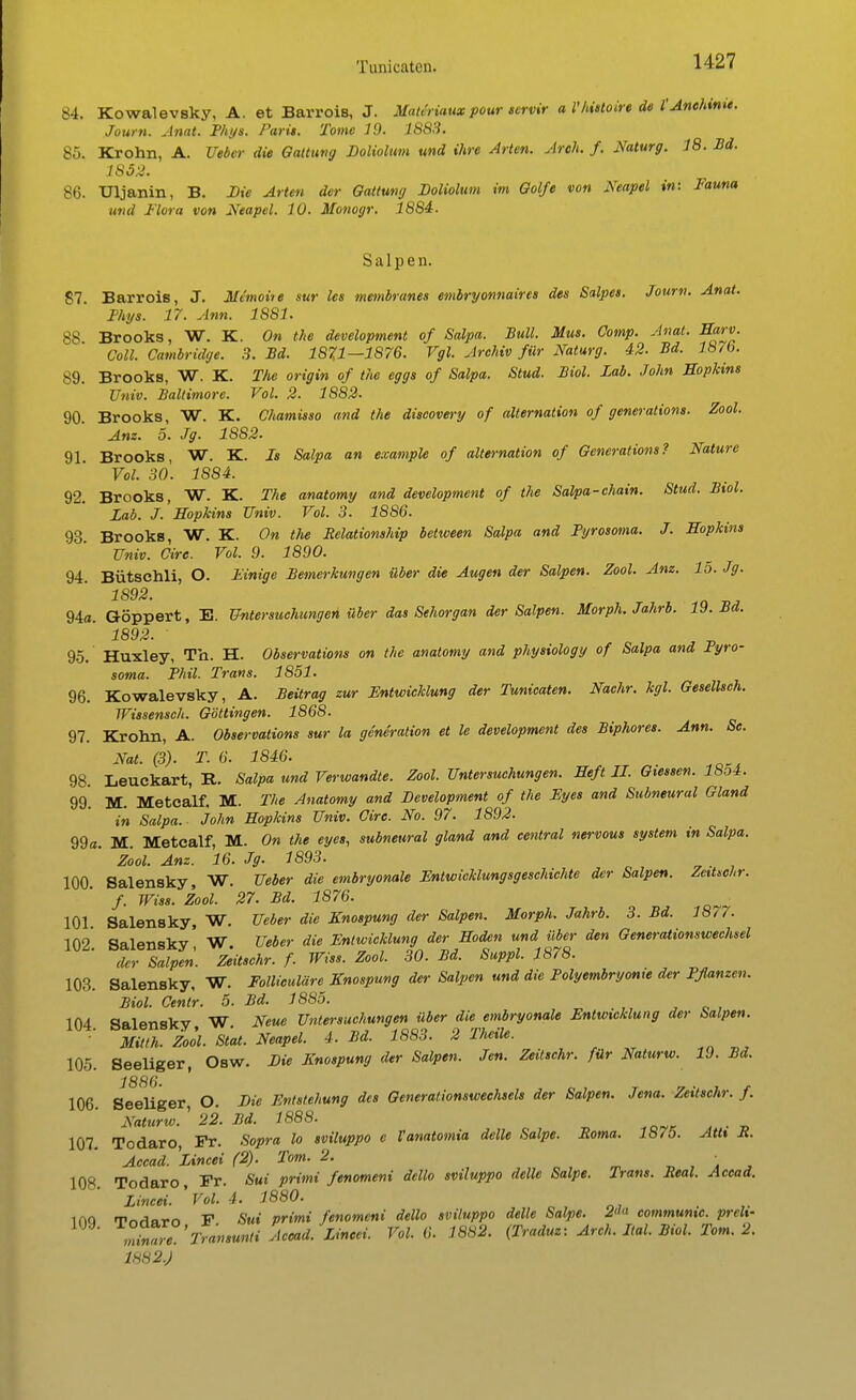 84. Kowalevsky, A. et Barrois, J. Mau'riaux pour servir a l'histoire de l'Anehime. Joum. Anat. Phys. Pari». Tome 19. 1S83. 85. Krohn, A. Ueber die Gattung Doliolum und ihre Arten. Areh. f. Naturg. 18. Bd. 1852. 86. Uljanin, B. Die Arten der Gattung Doliolum im Golfe von Neapel in: Fauna und Flora von Neapel. 10. Monogr. 1884. Salpen. 87. BarroiB, J. Mimoite sur les membranes embryonnaires des Salpes. Joum. Anat. Phys. 17. Ann. 1881. 88 Brooks, W. K. On the development of Salpa. Bull. Mus. Comp. Anat. Harv. Coli. Cambridge. 3. Bd. 1871—1876. Vgl. Archiv für Naturg. 42. Bd. 18i6. 89. Brooks, W. K. The origin of the eggs of Salpa. Stud. Biol. Lab. John Hopkins Univ. Baltimore. Vol. 2. 1882- 90 Brooks, W. K. Chamisso and the discovery of alternation of generations. Zool. Am. 5. Jg. 1882. 91. Brooks, W. K. Is Salpa an example of alternation of Generations? Nature Vol. 30. 1884. 92. Brooks, W. K. The anatomy and development of the Salpa-chain. Stud. Biol. Lab. J. Hopkins Univ. Vol. 3. 1886. 93 BrookB, W. K. On the Relationship between Salpa and Pyrosoma. J. Hopkins Univ. Cire. Vol. 9. 1890. 94. Bütschli, O. Finige Bemerkungen über die Augen der Salpen. Zool. Anz. 15. Jg. 1892. 94a. Göppert, E. Untersuchungen über das Sehorgan der Salpen. Morph. Jahrb. 19. Bd. 1892. 95. Huxley, Tb. H. Observations on the anatomy and physiology of Salpa and Pyro- soma. Phil. Trans. 1851. 96. Kowalevsky, A. Beürag zur Entwicklung der Tunicaten. Nachr. kgl. Gesellsch. Wissensch. Göttingen. 1868. 97. Krolm, A. Observations sur la generation et le development des Biphores. Ann. Se. Nat. (3). T. 6. 1846. 98. Leuckart, B.. Salpa und Verwandte. Zool. Untersuchungen. Heft II. Glessen. 18o4. 99. M. Metealf. M. The Anatomy and Development of the Fyes and Subneural Gland in Salpa. John Hopkins Univ. Cire. No. 97. 1892. 99«. M. Metealf, M. On the eye», subneural gland and central nervous System in Salpa. Zool. Anz. 16. Jg. 1893. 100. Salensky, W. Ueber die embryonale Entwicklungsgeschichte der Salpen. Zeitschr. f. Wiss. Zool. 27. Bd. 1876. 101 Salensky, W. Ueber die Knospung der Salpen. Morph. Jahrb. 3. Bd. 1877. 102 Salensky' W Ueber die Entwicklung der Hoden und über den Generationswechsel der Salpen. Zeitschr. f. Wiss. Zool. 30. Bd. Suppl. 1878. 103. Salensky, W. Folliculäre Knospung der Salpen und die Polyembryonxe der Pflanzen. Biol. Centr. 5. Bd. 1885. NU Salfmskv W Neue Untersuchungen über die embryonale Entwicklung der Salpen. ml Zok Stat. Neapel. 4. Bd. 1883. 2 Theüe. 105. Seeliger, Osw. Die Knospung der Salpen. Jen. Zeitschr. für Naturw. 19. Bd. J8SG 106. Seeliger, O. Die Entstehung des Generationswechsels der Salpen. Jena. Zeitschr. f. Naturw. ' 22. Bd. 1888. 107. Todaro, Fr. Sopra lo sviluppo c Vanatomia dclle Salpe. Roma. 1875. AtU R. Accad. Lincei (2). Tom. 2. • 108 Todaro, Fr. Sui primi fenomeni dello sviluppo dclle Salpe. Trans. Real. Accad. Lincei. 'Vol. 4. 1880. . ,. ino WnAarn F Sui primi fenomeni dello sviluppo delle Salpe. 2 commumc. preh- miZe Transunti Accad. Lincei. Vol. 6. 1882. (Traduz: Arch. Ital. Biol. Tom. 2. 1882.)