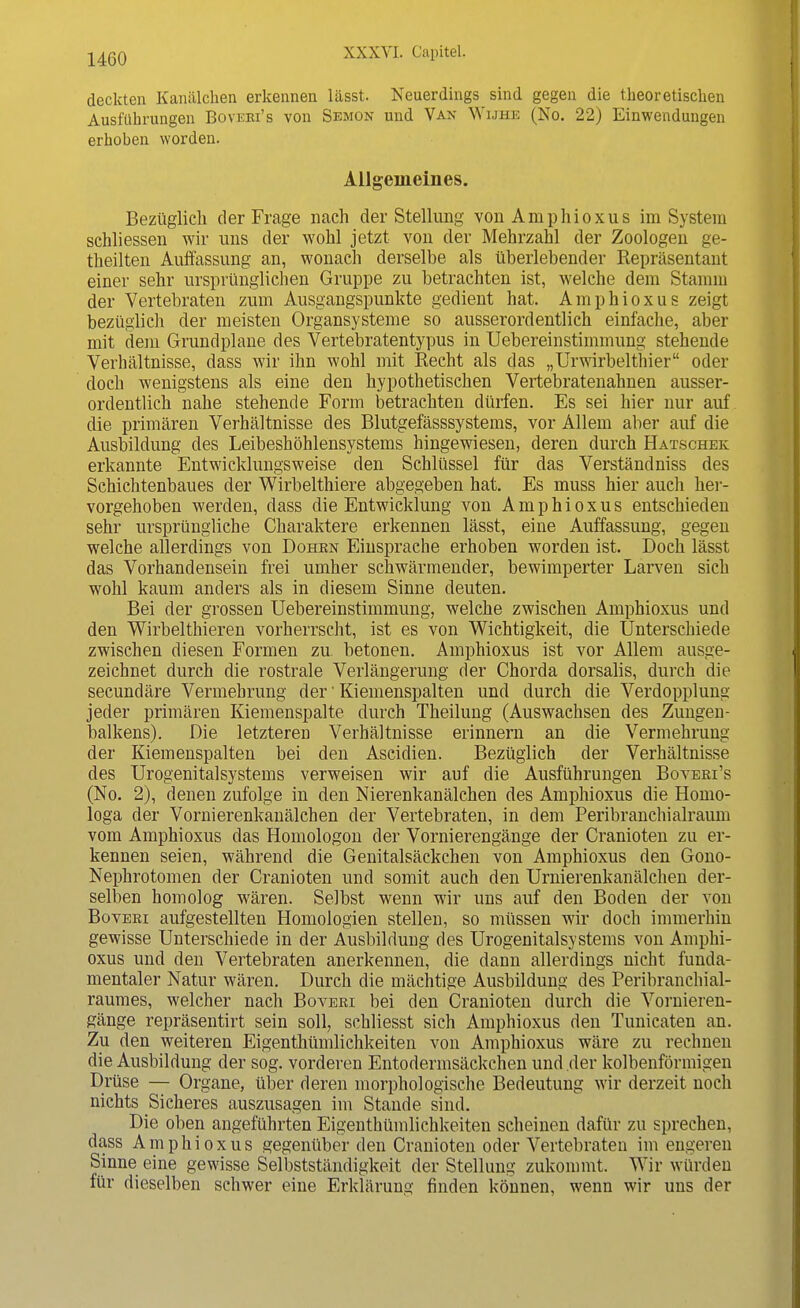 deckten Kanälchen erkennen lässt. Neuerdings sind gegen die theoretischen Ausführungen Boveei's von Semon und Van Wijhe (No. 22) Einwendungen erhoben worden. Allgemeines. Bezüglich der Frage nach der Stellimg von Amphioxus im System schliessen wir uns der wohl jetzt von der Mehrzahl der Zoologen ge- theilten Auffassung an, wonach derselbe als überlebender Repräsentant einer sehr ursprünglichen Gruppe zu betrachten ist, welche dem Stamm der Vertebraten zum Ausgangspunkte gedient hat. Amphioxus zeigt bezüglich der meisten Organsysteme so ausserordentlich einfache, aber mit dem Grundplane des Vertebratentypus in Uebereinstiminung stehende Verhältnisse, dass wir ihn wohl mit Recht als das „Urwirbelthier oder doch wenigstens als eine den hypothetischen Vertebratenahnen ausser- ordentlich nahe stehende Form betrachten dürfen. Es sei hier nur auf die primären Verhältnisse des Blutgefässsystems, vor Allem aber auf die Ausbildung des Leibeshöhlensystems hingewiesen, deren durch Hatschek erkannte Entwicklungsweise den Schlüssel für das Verständniss des Schichtenbaues der Wirbelthiere abgegeben hat. Es muss hier auch her- vorgehoben werden, dass die Entwicklung von Amphioxus entschieden sehr ursprüngliche Charaktere erkennen lässt, eine Auffassung, gegen welche allerdings von Dohen Einsprache erhoben worden ist. Doch lässt das Vorhandensein frei umher schwärmender, bewimperter Larven sich wohl kaum anders als in diesem Sinne deuten. Bei der grossen Uebereinstimmung, welche zwischen Amphioxus und den Wirbelthieren vorherrscht, ist es von Wichtigkeit, die Unterschiede zwischen diesen Formen zu betonen. Amphioxus ist vor Allem ausge- zeichnet durch die rostrale Verlängerung der Chorda dorsalis, durch die secundäre Vermehrung der' Kiemenspalten und durch die Verdopplung jeder primären Kiemenspalte durch Theilung (Auswachsen des Zungen- balkens). Die letzteren Verhältnisse erinnern an die Vermehrung der Kiemenspalten bei den Ascidien. Bezüglich der Verhältnisse des Urogenitalsystems verweisen wir auf die Ausführungen Boveei's (No. 2), denen zufolge in den Nierenkanälchen des Amphioxus die Homo- loga der Vornierenkanälchen der Vertebraten, in dem Peribranchialraum vom Amphioxus das Homologon der Vornierengänge der Cranioten zu er- kennen seien, während die Genitalsäckchen von Amphioxus den Gono- Nephrotomen der Cranioten und somit auch den Urnierenkanälchen der- selben homolog wären. Selbst wenn wir uns auf den Boden der von Boveei aufgestellten Homologien stellen, so müssen wir doch immerhin gewisse Unterschiede in der Ausbildung des Urogenitalsystems von Amphi- oxus und den Vertebraten anerkennen, die dann allerdings nicht funda- mentaler Natur wären. Durch die mächtige Ausbildung des Peribranchial- raumes, welcher nach Boveri bei den Cranioten durch die Vornieren- gänge repräsentirt sein soll, schliesst sich Amphioxus den Tunicaten an. Zu den weiteren Eigenthümlichkeiten von Amphioxus wäre zu rechnen die Ausbildung der sog. vorderen Entodermsäckchen und der kolbenförmigen Drüse — Organe, über deren morphologische Bedeutung wir derzeit noch nichts Sicheres auszusagen im Stande sind. Die oben angeführten Eigenthümlichkeiten scheinen dafür zu sprechen, dass Amphioxus gegenüber den Cranioten oder Vertebraten im engeren Sinne eine gewisse Selbstständigkeit der Stellung zukommt. Wir würden für dieselben schwer eine Erklärung finden können, wenn wir uns der