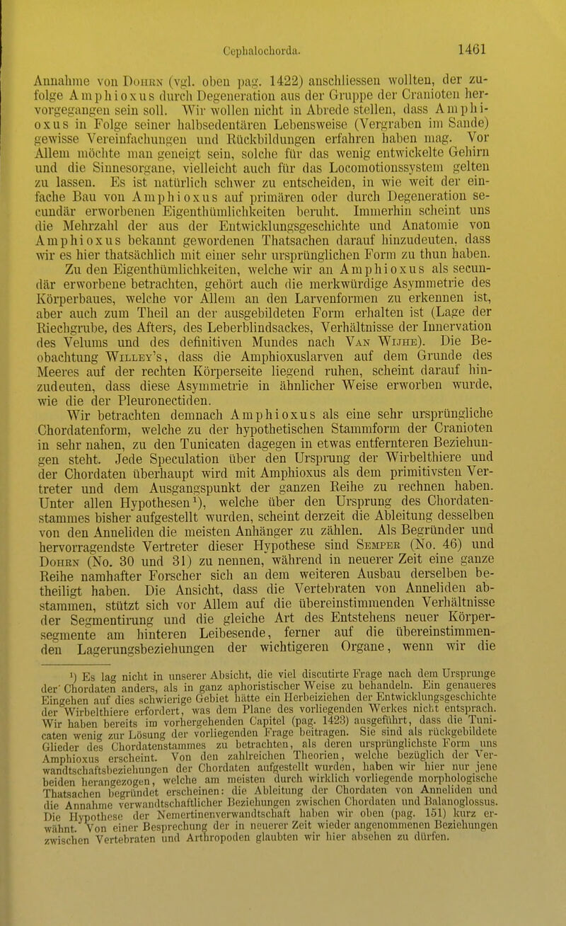 Annahme von Dohbh (vgl. oben pag. 1422) anschliessen wollten, der zu- folge Amphioxus durch Degeneration aus der Gruppe der Cranioten her- vorgegangen sein soll. Wir wollen nicht in Abrede stellen, dass Amphi- oxus in Folge seiner halbsedentären Lebensweise (Vergraben im Sande) gewisse Vereinfachungen und Rückbildungen erfahren haben mag. Vor Allem möchte man geneigt sein, solche für das wenig entwickelte Gehirn und die Sinnesorgane, vielleicht auch für das Locomotionssystem gelten zu lassen. Ks ist natürlich schwer zu entscheiden, in wie weit der ein- fache Bau von A m p h i o x u s auf primären oder durch Degeneration se- eundär erworbenen Eigentümlichkeiten beruht. Immerhin scheint uns die Mehrzahl der aus der Entwicklungsgeschichte und Anatomie von Amphioxus bekannt gewordenen Thatsachen darauf hinzudeuten, dass wir es hier thatsächlich mit einer sehr ursprünglichen Form zu thun haben. Zu den Eigentümlichkeiten, welche wir an Amphioxus als secun- där erworbene betrachten, gehört auch die merkwürdige Asymmetrie des Körperbaues, welche vor Allem an den Larvenformen zu erkennen ist, aber auch zum Theil an der ausgebildeten Form erhalten ist (Lage der Riechgrube, des Afters, des Leberblindsackes, Verhältnisse der Innervation des Velums und des definitiven Mundes nach Van Wijhe). Die Be- obachtung Willey's, dass die Amphioxuslarven auf dem Grunde des Meeres auf der rechten Körperseite liegend ruhen, seheint darauf hin- zudeuten, dass diese Asymmetrie in ähnlicher Weise erworben wurde, wie die der Pleuronectiden. Wir betrachten demnach Amphioxus als eine sehr ursprüngliche Chordatenform, welche zu der hypothetischen Stammform der Cranioten in sehr nahen, zu den Tunicaten dagegen in etwas entfernteren Beziehun- gen steht. Jede Speculation über den Ursprung der Wirbeltiere und der Chordaten überhaupt wird mit Amphioxus als dem primitivsten Ver- treter und dem Ausgangspunkt der ganzen Reihe zu rechnen haben. Unter allen Hypothesen1), welche über den Ursprung des Chordaten- stammes bisher aufgestellt wurden, scheint derzeit die Ableitung desselben von den Anneliden die meisten Anhänger zu zählen. Als Begründer und hervorragendste Vertreter dieser Hypothese sind Semper (No. 46) und Dohrn (No. 30 und 31) zu nennen, während in neuerer Zeit eine ganze Reihe namhafter Forscher sich an dem weiteren Ausbau derselben be- theiligt haben. Die Ansicht, dass die Vertebraten von Anneliden ab- stammen, stützt sich vor Allem auf die übereinstimmenden Verhältnisse der Segmentirung und die gleiche Art des Entstehens neuer Körper- sesmente am hinteren Leibesende, ferner auf die übereinstimmen- den Lagerungsbeziehungen der wichtigeren Organe, wenn wir die ]) Es lag nicht in unserer Absicht, die viel discutirte Frage nach dem Ursprünge der' Chordaten anders, als in ganz aphoristischer Weise zu behandeln. Ein genaueres Eingehen auf dies schwierige Gebiet hätte ein Herbeiziehen der Entwicklungsgeschichte der Wirbelthiere erfordert, was dem Plane des vorliegenden Werkes nicht entsprach. Wir haben bereits im vorhergehenden Capitel (pag. 1423) ausgeführt, dass die Tuni- caten wenig zur Lösung der vorliegenden Frage beitragen. Sie sind als rückgebildete Glieder des Chordatenstammes zu betrachten, als deren ursprünglichste Form uns Amphioxus erscheint. Von den zahlreichen Theorien, welche bezüglich der Ver- wandtschaftsbeziehungen der Chordaten aufgestellt wurden, haben wir hier nur jene beiden herangezogen, welche am meisten durch wirklich vorliegende morphologische Thatsachen begründet erscheinen: die Ableitung der Chordaten von Anneliden und die Annahme verwandtschaftlicher Beziehungen zwischen Chordaten und Balanoglossus. Die Hypothese der Nemertinenverwandtschaft haben wir oben (pag. 151) kurz er- wähnt. Von einer Besprechung der in neuerer Zeit wieder angenommenen Beziehungen zwischen Vertebraten und Arthropoden glaubten wir liier abseilen zu dürfen.