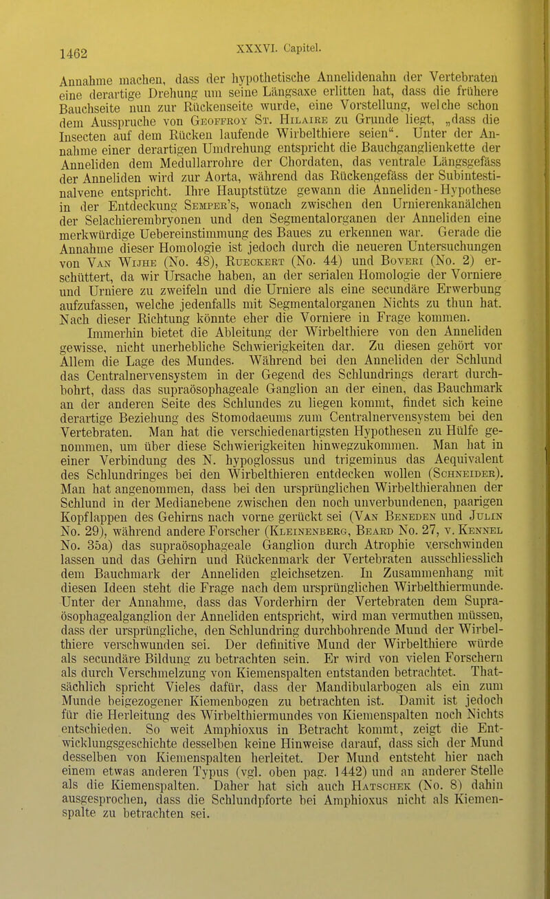 Annahme machen, dass der hypothetische Annelidenahn der Vertebraten eine derartige Drehung um seine Längsaxe erlitten hat, dass die frühere Bauchseite nun zur Rückenseite wurde, eine Vorstellung, welche schon dem Ausspruche von Geoffroy St. Hilaire zu Grunde liegt, „dass die Insecten auf dem Rücken laufende Wirbelthiere seien. Unter der An- nahme einer derartigen Umdrehung entspricht die Bauchganglienkette der Anneliden dem Medullarrohre der Chordaten, das ventrale Längsgefäss der Anneliden wird zur Aorta, während das Rückengefäss der Subintesti- nalvene entspricht. Ihre Hauptstütze gewann die Anneliden- Hypothese in der Entdeckung Semper's, wonach zwischen den Urnierenkanälchen der Selackierembryonen und den Segmentalorganen der Anneliden eine merkwürdige Uebereinstimmung des Baues zu erkennen war. Gerade die Annahme dieser Homologie ist jedoch durch die neueren Untersuchungen von Van Wijhe (No. 48), Rueckert (No. 44) und Boveri (No. 2) er- schüttert, da wir Ursache haben, an der serialen Homologie der Vorniere und Urniere zu zweifeln und die Urniere als eine secundäre Erwerbung aufzufassen, welche jedenfalls mit Segmentalorganen Nichts zu thun hat. Nach dieser Richtung könnte eher die Vorniere in Frage kommen. Immerhin bietet die Ableitung der Wirbelthiere von den Anneliden gewisse, nicht unerhebliche Schwierigkeiten dar. Zu diesen gehört vor Allem die Lage des Mundes. Während bei den Anneliden der Schlund das Centrainervensystem in der Gegend des Schlundrings derart durch- bohrt, dass das supraösophageale Ganglion an der einen, das Bauchmark an der anderen Seite des Schlundes zu liegen kommt, findet sich keine derartige Beziehung des Stomodaeums zum Centralnervensystein bei den Vertebraten. Man hat die verschiedenartigsten Hypothesen zu Hülfe ge- nommen, um über diese Schwierigkeiten hinwegzukommen. Man hat in einer Verbindung des N. hypoglossus und trigeminus das Aequivalent des Schlundringes bei den Wirbelthieren entdecken wollen (Schneider). Man hat angenommen, dass bei den ursprünglichen Wirbelthierahnen der Schlund in der Medianebene zwischen den noch unverbundenen, paarigen Kopflappen des Gehirns nach vorne gerückt sei (Van Beneden und Julin No. 29), während andere Forscher (Kleinenberg, Beard No. 27, v. Kennel No. 35a) das supraösophageale Ganglion durch Atrophie verschwinden lassen und das Gehirn und Rückenmark der Vertebraten ausschliesslich dem Bauchmark der Anneliden gleichsetzen. In Zusammenhang mit diesen Ideen steht die Frage nach dem ursprünglichen Wirbelthiermunde. Unter der Annahme, dass das Vorderhirn der Vertebraten dem Supra- ösophagealganglion der Anneliden entspricht, wird man vermuthen müssen, dass der ursprüngliche, den Schlundring durchbohrende Mund der Wirbel- thiere verschwunden sei. Der definitive Mund der Wirbelthiere würde als secundäre Bildung zu betrachten sein. Er wird von vielen Forschern als durch Verschmelzung von Kiemenspalten entstanden betrachtet. That- sächlich spricht Vieles dafür, dass der Mandibularbogen als ein zum Munde beigezogener Kiemenbogen zu betrachten ist. Damit ist jedoch für die Herleitung des Wirbelthiermundes von Kiemenspalten noch Nichts entschieden. So weit Amphioxus in Betracht kommt, zeigt die Ent- wicklungsgeschichte desselben keine Hinweise darauf, dass sich der Mund desselben von Kiemenspalten herleitet. Der Mund entsteht hier nach einem etwas anderen Typus (vgl. oben pag. 1442) und an anderer Stelle als die Kiemenspalten. Daher hat sich auch Hatschek (No. 8) dahin ausgesprochen, dass die Schlundpforte bei Amphioxus nicht als Kiemen- spalte zu betrachten sei.