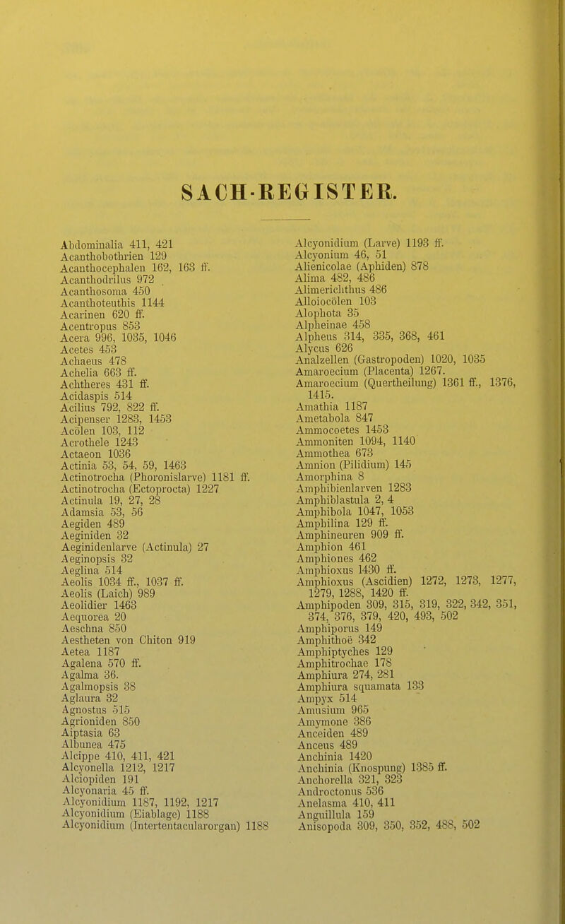 SACHREGISTER. Abdominalia 411, 421 Acanthobothrien 129 Acanthocephalen 162, 163 ff. Acanthodrilus 972 Acantbosoma 450 Acanthoteuthis 1144 Acarinen 620 ff. Acentropus 853 Acera 996, 1035, 1046 Acetes 453 Achaeus 478 Acbelia 663 ff. Achtheres 431 ff. Acidaspis 514 Acilius 792, 822 ff. Acipenser 1283, 1453 Acölen 103, 112 Acrothele 1243 Actaeon 1036 Actinia 53, 54, 59, 1463 Actinotrocha (Phoronislarve) 1181 ff. Actinotrocha (Ectoprocta) 1227 Actinula 19, 27, 28 Adamsia 53, 56 Aegiden 489 Aeginiden 32 Aeginidenlarve (Actinula) 27 Aeginopsis 32 Aeglina 514 Aeolis 1034 ff, 1037 ff. Aeolis (Laich) 989 Aeolidier 1463 Aequorea 20 Aeschna 850 Aestheten von Chiton 919 Aetea 1187 Agalena 570 ff. Agalma 36. Agalmopsis 38 Aglaura 32 Agnostus 515 Agrioniden 850 Aiptasia 63 Albunea 475 Alcippe 410, 411, 421 Alcyonella 1212, 1217 Alciopiden 191 Alcyonaria 45 ff. Alcyonidium 1187, 1192, 1217 Alcyonidium (Eiablage) 1188 Alcyonidium (Intertentacularorgan) 1188 Alcyonidium (Larve) 1193 ff. Alcyonium 46, 51 Alienicolae (Aphiden) 878 Alima 482, 486 Alimerichthus 486 Alloiocölen 103 Alophota 35 Alpheinae 458 Alpheus 314, 335, 368, 461 Alycus 626 Analzellen (Gastropoden) 1020, 1035 Amaroecium (Placenta) 1267. Amaroecium (Quertheilung) 1361 ff., 1376, 1415. Amathia 1187 Ametabola 847 Ammocoetes 1453 Ammoniten 1094, 1140 Ammothea 673 Amnion (Pilidium) 145 Amorphina 8 Amphibienlarven 1283 Amphiblastula 2, 4 Amphibola 1047, 1053 Amphilina 129 ff. Amphineuren 909 ff. Amphion 461 Amphiones 462 Amphioxus 1430 ff. Amphioxus (Ascidien) 1272, 1273, 1277, 1279, 1288, 1420 ff. Amphipoden 309, 315, 319, 322, 342, 351, 374, 376, 379, 420, 493, 502 Amphiporus 149 Amphithoe 342 Amphiptyches 129 Amphitrochae 178 Amphiura 274, 281 Amphiura squamata 133 Ampyx 514 Amusium 965 Amymone 386 Anceiden 489 Anceus 489 Anchinia 1420 Anchinia (Knospung) 1385 ff. Anchorella 321, 323 Androctonus 536 Anelasma 410, 411 Anguillula 159 Anisopoda 309, 350, 352, 488, 502