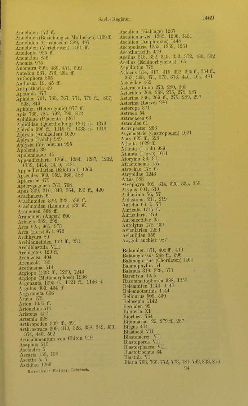 Anneliden 172 ff. Anneliden (Beziehung zu Mollusken) 11(5!) ff Anneliden (Crustaceen) 389, 497 Anneliden (Vertebraten) 1461 ff. Anodonta 925 ff. Anomalon 856 Anomia 975 Anomnra 809, 439, 471, 502 Antedon 267, 273, 294 ff. Anthopliora 855 Anthozoa 19, 45 IV. Antipatharia 49 Apatania 877 Aphiden 761, 763, 767, 771, 778 ff, 807, 808, 846 Aphiden (Heterogonie) 877 ff. Anis 766, 784, 792, 799, 812 Aplididae (Placenta) 1267 Aplididae (Quertheilung) 1361 ff., 1376 Aplysia 996 ff, 1019 ff!, 1033 ff, 1046 Aplysia (Analzellen) 1020 Aplysia (Laich) 989 Aplysia (Mesoderm) 995 Apolemia 39 Apoleniiadae 45 Appendicularia 1266, 1284, 1287, 1292, 1359, 1414, 1419, 1421 Appendicularieu (Eifollikel) 1269 Apseudes 309, 352, 365, 488 Apteruren 475 Apterygogenea 761, 768 Apus 309, 310, 348, 364, 390 ff, 420 Arachnactis 61 Arachnoiden 322, 323, 536 ff. Arachnoiden (Limulus) 530 ff. Araneinen 568 ff. Araneinen (Augen) 600 Arbacia 282, 292 Area 925, 965, 975 Area (Herz) 971, 972 Archhydra 80 Archianneliden 172 ff, 231 Archiblastula VIII Archigetes 129 ff. Archizoea 404 Arenicola 183 Arethusina 514 Argiope 1233 ff, 1239, 1243 Argiope (Metamorphose) 1236 Argonauta 1095 ff, 1121 ff, 1146 ff Argulus 309, 434 ff. Argyroneta 606 Arijcia 173 Arion 1055 ff. Arionellus 514 Aristeus 457 Artemia 328 Arthropoden 309 ff, 891 Arthrostraca 309, 310, 323, 338, 349, 350, 374, 440. 502 Articulamentum von Chiton yiy Asaphus 515 Ascandra 5 Ascaris 153, 158 Ascetta 5, 7 Ascidiae 1266 Korschelt-Hoidor, Lehrhuch. Ascidien (Eiablage) L267 Ascidienlarven L288, 1296, 1421 Ascidien (Amphioxus) 1448 Ascopodaria 1255, 1259, 1261 Ascothoracida 419 Asellus 318, 322, 349, 352. 372, 489, 502 Asellus (Echinorhynchus) 165 Aspidiotus 778 Astacus 314, 317, 319, 322. 329 ff, 354 ff, 362, 368, 371, 373, :!76, 440, 464, 481 Astacidae 462 Asteracanthion 270, 280, 303 Ästenden 266, 268, 275, 278, 287 Asterina 266, 269 ff, 275, 289, 297 Asterina (Larve) 280 Asterope 371 Astraea 54 Astraeacea 63 Astroides 61 Astropecten 266 Asymmetrie (Gastropoden) 1021 Atax 623 ff, 628 Atlanta 1029 ff. Atlanta (Laich) 989 Atlanta (Larve) 1011 Atorybia 36, 37 Atractonema 157 Atrochae 178 ff. Atrypidae 1243 Attus 588 Atyephyra 309, 314, 320, 335, 358 Atypus 601, 619 Aiüactinia 56, 57 Aulastoma 211, 219 Aurelia 66 ff, 77 Auricula 1047 ff. Auricularia 279 Auronectidae 35 Autolytus 172, 201 Avicularien 1220 Aviculiden 956 Azygobranchier 987 Balaniden 371, 402 ff, 410 Balanoglossus 248 ff, 306 Balanoglossus (Chordaten) 1464 Balanophyllia 54 Baianus 316, 329, 373 Barentsia 1255 Basommatophoren 988, 1053 Belemniten 1140, 1147 Belemnoteuthis 1144 Belinurus 509, 530 Belosepia 1142 Beroiden 99 Bilateria XI Biorhiza 764 Bipinnaria 129, 279 ff, 287 Birgus 474 Blastocöl VII Illastomeren VII lilastoporus Vll l'.lastosphaera VII Blastotrochus 64 Blastula VI Blatta 763, 766, 772, 77:), 781, 792,803,816 94