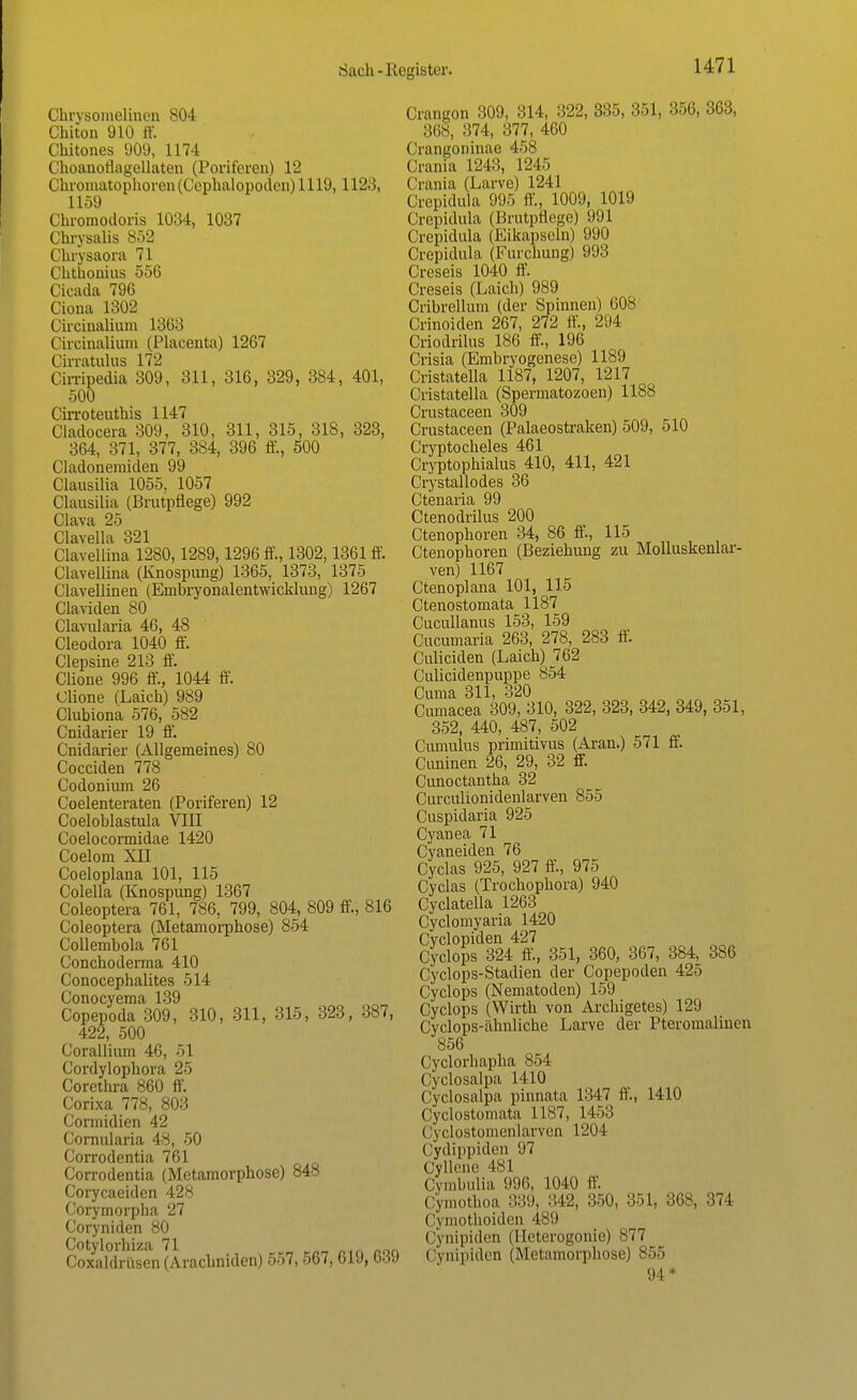 Chrysomelinon 804 Chiton 910 ff. Chitones 909, 1174 Choanotiagellaten (Poriferen) 12 Clnonutophoren(Cephalopoden) 1119, 1123, 1159 Chromodoria 1084, 1037 Chrysalis 852 Chrysaora 71 Chthonius 556 Cieada 796 Ciona 1302 Circinalium 1368 Circinalium (Placenta) 1267 Cirratulus 172 Cirripedia 309, 311, 316, 329, 384, 401, 500 Cirroteuthis 1147 Cladocera 309, 310, 311, 315, 318, 323, 364, 371, 377, 384, 396 ff., 500 Cladonemiden 99 Clausilia 1055, 1057 Clausilia (Brutpflege) 992 Clava 25 Clavella 321 Clavellina 1280,1289,1296 ff., 1302,1361 ff. Clavellina (Knospung) 1365, 1373, 1375 Clavellmen (Embryonalentwicklung) 1267 Claviden 80 Clavularia 46, 48 Cleodora 1040 ff. Clepsine 213 ff. Clione 996 ff., 1044 ff. Clione (Laich) 989 Clubiona 576, 582 Cnidarier 19 ff. Cnidarier (Allgemeines) 80 Cocciden 778 Codonium 26 Coelenteraten (Poriferen) 12 Coeloblastula VIII Coelocormidae 1420 Coelom XII Coeloplana 101, 115 Colella (Knospimg) 1367 Coleoptera 761, 786, 799, 804, 809 ff, 816 Coleoptera (Metamorphose) 854 Collembola 761 Conchoderma 410 Conocephalites 514 Conocyema 139 Copepoda 309, 310, 311, 315, 323, 387, 422, 500 Corallium 46, 51 Cordylophora 25 Corethra 860 ff. Corixa 778, 803 Cormidien 42 Cornularia 48, 50 Corrodentia 761 Corrodentia (Metamorphose) 848 Corycaeiden 428 Corymorpha 27 Coryniden 80 Cotylorhiza 71 CoxaldrUsen (Arachniden) 557, 567, 619, 639 Crangon 309, 314, 322, 385, 351, 356, 363, 868, 874, 377, 460 Crangoninae 458 Crania 1243, 1245 Crania (Larve) 1241 Crepidula 995 ff., 1009, 1019 Crepidula (Brutpflege) 991 Crepidula (Eikapseln) 990 Crepidula (Furchung) 993 Creseis 1040 ff. Creseis (Laich) 989 Cribrellum (der Spinnen) 608 Crinoiden 267, 272 ff., 294 Criodrilus 186 ff., 196 Crisia (Embryogenese) 1189 Cristatella 1187, 1207, 1217 Cristatella (Spermatozoen) 1188 Crustaceen 309 Crustaceen (Palaeostraken) 509, 510 Cryptocheles 461 Cryptophialus 410, 411, 421 Crystallodes 36 Ctenaria 99 Ctenodrilus 200 Ctenophoren 34, 86 ff, 115 Ctenophoren (Beziehung zu Molluskenlar- ven) 1167 Ctenoplana 101, 115 Ctenostomata 1187 Cucullanus 153, 159 Cucumaria 263, 278, 283 ff. Culiciden (Laich) 762 Culicidenpuppe 854 Cuma 311, 320 Cumacea 309, 310, 322, 323, 342, 349, 351, 352, 440, 487, 502 Cumulus primitivus (Aran.) 571 ff. Cuninen 26, 29, 32 ff. Cunoctantha 32 Curculionidenlarven 855 Cuspidaria 925 Cyanea 71 Cyaneiden 76 Cyclas 925, 927 ff., 975 Cyclas (Trochophora) 940 Cyclatella 1263 Cyclomyaria 1420 Cyclopiden 427 Cyclops 324 ff, 351, 360, 367, 384, 386 Cyclops-Stadien der Copepoden 425 Cyclops (Nematoden) 159 Cyclops (Wirth von Archigetes) 129 Cyclops-ähnliche Larve der Pteromalinen 856 Cyclorhapha 854 Cyclosalpa 1410 Cyclosalpa pinnata 1347 ff., 1410 Cyclostomata 1187, 1453 ( yclostomenlarven 1204 Cydippiden 97 Cyllene 481 Cymbulia 996, 1040 ff. Cymothoa 339, 342, 350, 351, 368, 374 Cymothoiden 489 Cynipiden (Heterogonie) 877 Cynipidcn (Metamorphose) 855 94*