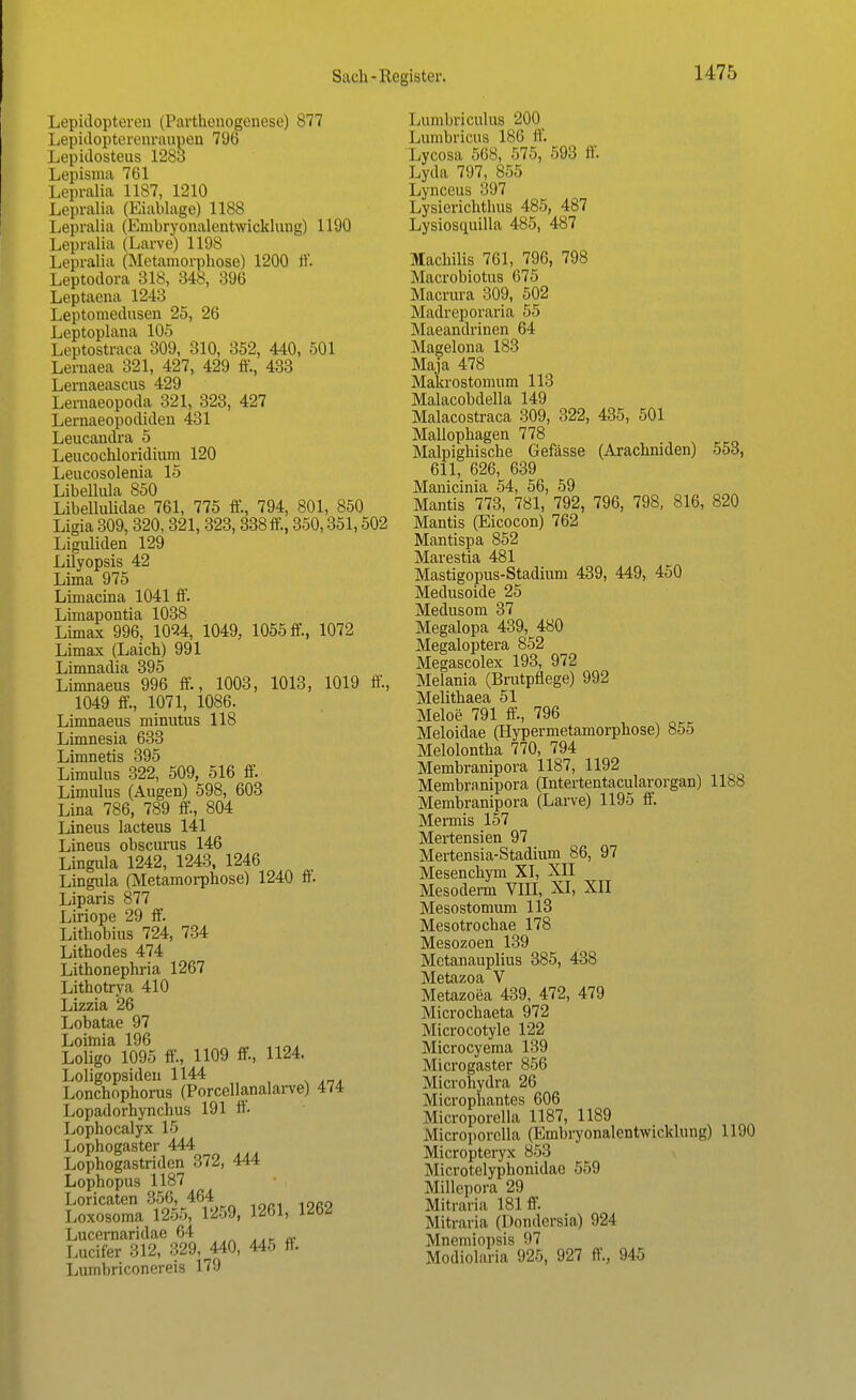 Lepidopteren (Parthenogenese) 877 Lepidopterenraupeu 796 Lepidosteus 1283 Lepisma 761 Lepralia 1187, 1210 Lepralia (Eiablage) 1188 Lepralia (Embryonalentwicklung) 1190 Lepralia (Larve) 1198 Lepralia (Metamorphose) 1200 ff. Leptodora 318, 348, 396 Leptaena 124:1 Leptomedusen 25, 26 Leptoplana 105 Leptostraca 309, 310, 352, 440, 501 Lernaea 321, 427, 429 ff., 433 Lernaeascus 429 Lernaeopoda 321, 323, 427 Lernaeopodiden 431 Leucandra 5 Leucochloridium 120 Leucosolenia 15 Libellula 850 Libellulidae 761, 775 ff., 794, 801, 850 Ligia 309, 320,321, 323,338 ff., 350,351,502 Liguliden 129 Lilyopsis 42 Lima 975 Limacina 1041 ff. Limapontia 1038 Limax 996, 1094, 1049, 1055 ff, 1072 Limax (Laich) 991 Limnadia 395 Limnaeus 996 ff., 1003, 1013, 1019 ff., 1049 ff., 1071, 1086. Limnaeus minutus 118 Limnesia 633 Limnetis 395 Limulus 322, 509, 516 ff. Limulus (Augen) 598, 603 Lina 786, 789 ff., 804 Lineus lacteus 141 Lineus obscurus 146 Lingula 1242, 1243, 1246 Lingula (Metamorphose) 1240 ff. Liparis 877 Liriope 29 ff. Lithobius 724, 734 Lithodes 474 Lithonephria 1267 Lithotrya 410 Lizzia 26 Lobatae 97 Loimia 196 Loligo 1095 ff., 1109 ff, 1124. Loligopsideu 1144 Lonchophorus (Porcellanalarve) 474 Lopadorhynchus 191 ff Lophocalyx 15 Lophogaster 444 Lophogastriden 372, 444 Lophopus 1187 Loricaten 356, 464 Loxosoma 1255, 1259, 1261, 1262 Lucernaridae 64 .tFa Lucifer 312, 329, 440, 445 ff. Lumbriconereis 179 Lumbriculus 200 Lumbricus 186 ff. Lycosa 568, 575, 593 ff. Lyda 797, 855 Lynceus 397 Lysierichthus 485, 487 Lysiosquilla 485, 487 Machiiis 761, 796, 798 Macrobiotus 675 Macrura 309, 502 Madreporaria 55 Maeandrinen 64 Magelona 183 Maja 478 Makrostomum 113 Malacobdella 149 Malacostraca 309, 322, 435, 501 Mallophagen 778 Malpighische Gefässe (Arachniden) 553, 611, 626, 639 Manicinia 54, 56, 59 Mantis 773, 781, 792, 796, 798, 816, 820 Mantis (Eicocon) 762 Mantispa 852 Marestia 481 Mastigopus-Stadium 439, 449, 450 Medusoide 25 Medusom 37 Megalopa 439, 480 Megaloptera 852 Megascolex 193, 972 Melania (Brutpflege) 992 Melithaea 51 Meloe 791 ff., 796 Meloidae (Hypermetamorphose) 855 Melolontha 770, 794 Membranipora 1187, 1192 Membranipora (Intertentacularorgan) 1188 Membranipora (Larve) 1195 ff. Mermis 157 Mertensien 97 Mertensia-Stadium 86, 97 Mesenchym XI, XII Mesoderm VIII, XI, XII Mesostomum 113 Mesotrochae 178 Mesozoen 139 Metanauplius 385, 438 Metazoa V Metazoea 439, 472, 479 Microchaeta 972 Microcotyle 122 Microcyema 139 Microgaster 856 Microhydra 26 Microphantes 606 Microporella 1187, 1189 Microporella (Embryonalentwicklung) 1190 Micropteryx 853 Microtelyphonidae 559 Millepora 29 Mitraria 181 ff. Mitraria (Dondersia) 924 Mnemiopsis 97 Modiolaria 925, 927 ff., 945