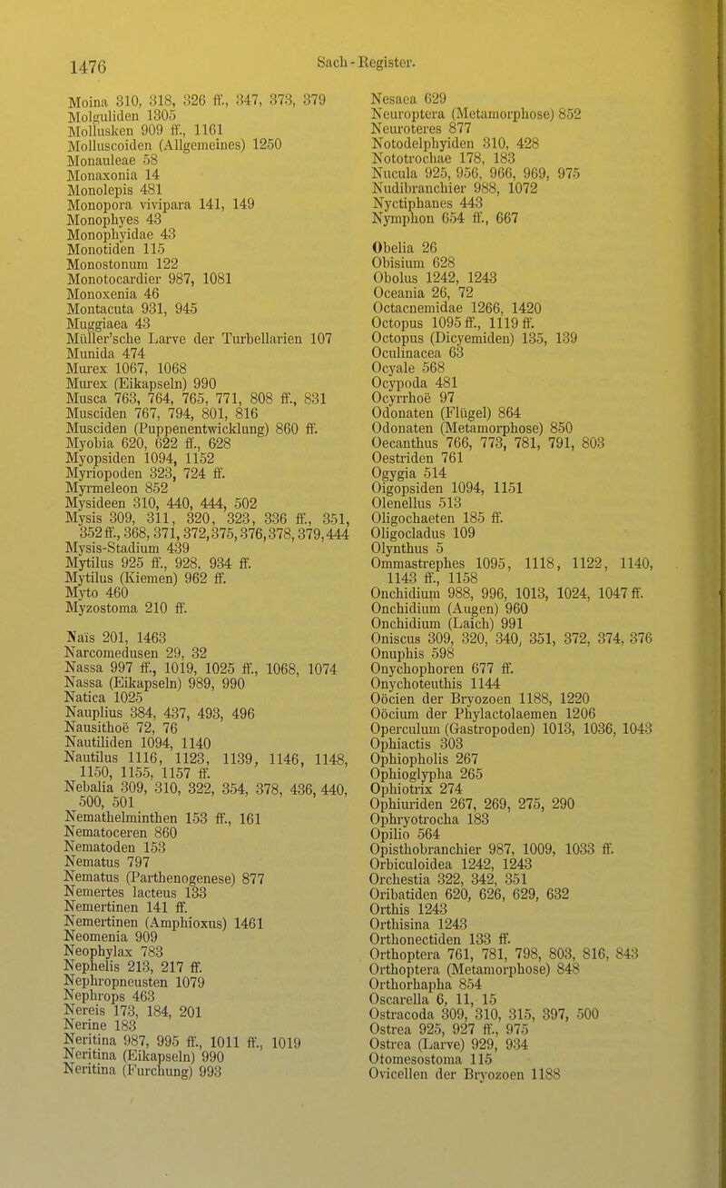 Moina 310, 318, 326 ff., 347, 373, 379 Molguliden 1305 Mollusken 909 ff., 1161 Molluscoiden (Allgemeines) 1250 Monauleae 58 Monaxonia 14 Monolepis 481 Monopora vivipara 141, 149 Monophyes 43 Monophyidae 43 Monotiden 115 Monostonum 122 Monotocardier 987, 1081 Monoxenia 46 Montacuta 931, 945 Muggiaea 43 Müller'sche Larve der Turbellarien 107 Munida 474 Murex 1067, 1068 Murex (Eikapseln) 990 Musca 763, 764, 765, 771, 808 ff., 831 Musciden 767, 794, 801, 816 Musciden (Puppenentwicklung) 860 ff. Myobia 620, 622 ff., 628 Myopsiden 1094, 1152 Myriopoden 323, 724 ff. Myrmeleon 852 Mysideen 310, 440, 444, 502 Mysis 309, 311, 320, 323, 336 ff., 351, 352 ff, 368,371,372,375,376,378,379,444 Mysis-Stadium 439 Mytilus 925 ff., 928, 934 ff. Mytilus (Kiemen) 962 ff. Myto 460 Myzostoma 210 ff. Näis 201, 1463 Narcomedusen 29, 32 Nassa 997 ff, 1019, 1025 ff, 1068, 1074 Nassa (Eikapseln) 989, 990 Natica 1025 Nauplius 384, 437, 493, 496 Nausithoe 72, 76 Nautiliden 1094, 1140 Nautilus 1116, 1123, 1139, 1146, 1148, 1150, 1155, 1157 ff. Nebalia 309, 310, 322, 354, 378, 436, 440, 500, 501 Nemathelminthen 153 ff, 161 Nematoceren 860 Nematoden 153 Nematus 797 Nematus (Parthenogenese) 877 Nemertes lacteus 133 Nemertinen 141 ff. Nemertinen (Amphioxus) 1461 Neomenia 909 Neophylax 783 Nephelis 213, 217 ff. Nephropneusten 1079 Nephrops 463 Nereis 173, 184, 201 Nerine 183 Neritina 987, 995 ff., 1011 ff., 1019 Neritina (Eikapseln) 990 Neritina (Furchung) 993 Nesaea 629 Neuroptera (Metamorphose) 852 Neuroteres 877 Notodelphyiden 310, 428 Nototrochae 178, 183 Nucula 925, 956, 966, 969, 975 Nudibranchier 988, 1072 Nyctiphanes 443 Nymphon 654 ff, 667 Obelia 26 Obisium 628 Obolus 1242, 1243 Oceania 26, 72 Octacnemidae 1266, 1420 Octopus 1095 ff., 1119 ff. Octopus (Dicyemiden) 135, 139 Oculinacea 63 Ocyale 568 Ocypoda 481 Ocyrrhoe 97 Odonaten (Flügel) 864 Odonaten (Metamorphose) 850 Oecanthus 766, 773, 781, 791, 803 Oestriden 761 Ogygia 514 Oigopsiden 1094, 1151 Olenellus 513 Oligochaeten 185 ff. Oligocladus 109 Olynthus 5 Ommastrephes 1095, 1118, 1122, 1140, 1143 ff, 1158 Onchidiuni 988, 996, 1013, 1024, 1047 ff. Onchidium (Augen) 960 Onchidium (Laich) 991 Oniscus 309, 320, 340, 351, 372, 374, 376 Onuphis 598 Onychophoren 677 ff. Onycboteuthis 1144 Oöcien der Bryozoen 1188, 1220 Oöcium der Phylactolaemen 1206 Operculum (Gastropoden) 1013, 1036, 1043 Ophiactis 303 Ophiopholis 267 Ophioglypha 265 Ophiotrix 274 Ophiuriden 267, 269, 275, 290 Ophryotrocha 183 Opilio 564 Opisthobranchier 987, 1009, 1033 ff. Orbiculoidea 1242, 1243 Orchestia 322, 342, 351 Oribatiden 620, 626, 629, 632 Orthis 1243 Orthisina 1243 Orthonectiden 133 ff. Orthoptera 761, 781, 798, 803, 816, 843 Orthoptera (Metamorphose) 848 Orthorhapha 854 Oscarella 6, 11, 15 Ostracoda 309, 310, 315, 397, 500 Ostrea 925, 927 ff, 975 Ostrea (Larve) 929, 934 Otoinesostoma 115 Ovicellen der Bryozoen 1188