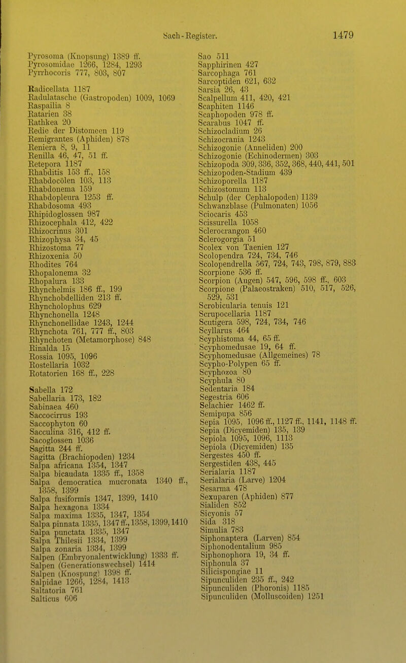 Pyrosoraa (Knopsung) 1889 ff. Pyrosomidae 1266, 1284, 1293 Pyrrhocoris 777, 803, 807 Radicellata 1187 Radulatasche (Qastropoden) 1009, 1069 Raspailia 8 Ratarien 38 Rathkea 20 Redie der Distomeen Iii) Remigrantes (Aphiden) 878 Reniera 8, 9, 11 Renilla 46, 47, 51 ff. Retepora 1187 Rhabditis 153 ff., 158 Rhabdocölen 103, 113 Rhabdonema 159 Rhabdopleura 1253 ff. Rhabdosoma 493 Rbipidoglossen 987 Rhizocephala 412, 422 Rhizocrinus 301 Rhizophysa 34, 45 Rhizostoma 77 Rhizoxenia 50 Rhodites 764 Rhopalonema 32 Rhopalura 133 Rhynchelmis 186 ff, 199 Rhynchobdelliden 213 ff. Rhyncbolophus 629 Rhynchonella 1248 Rhyncbonellidae 1243, 1244 Rhynchota 761, 777 ff, 803 Rhynchoten (Metamorphose) 848 Rinalda 15 Rossia 1095, 1096 Rostellaria 1032 Rotatorien 168 ff, 228 Sabella 172 Sabellaria 173, 182 Sabinaea 460 Saccocirrus 193 Saccophyton 60 Sacculina 316, 412 ff Sacoglossen 1036 Sagitta 244 ff. Sagitta (Bracbiopoden) 1234 Salpa africana 1354, 1347 Salpa bicaudata 1335 ff, 1358 Salpa democratica mucronata 1340 ff., 1358, 1399 Salpa fusiformis 1347, 1399, 1410 Salpa hexagona 1334 Salpa maxima 1335, 1347, 1354 Salpa pinnata 1335,1347 ff, 1358,1399,1410 Salpa punctata 1335, 1347 Salpa Thilesii 1334, 1399 Salpa zonaria 1334, 1399 Salpen (Embryonalentwicklung) 1333 ft. Salpen (Generationswechsel) 1414 Salpen (Knospung) 1398 ff. Salpidae 1266, 1284, 1413 Saltatoria 761 Salticus 606 Sao 511 Sapphirinen 427 Sarcophaga 761 Sarcoptiden 621, 632 Sarsia 26, 43 Scalpellum 411, 420, 421 Scaphiten 1146 Scaphopoden 978 ff. Scarabus 1047 ff. Schizocladium 26 Schizocrania 1243 Schizogonie (Anneliden) 200 Schizogonie (Echinodermen) 303 Schizopoda 309,336, 352,368,440,441, 501 Schizopoden-Stadium 439 Schizoporella 1187 Schizostomum 113 Schulp (der Cephalopoden) 1139 Schwanzblase (Pulmonaten) 1056 Sciocaris 453 Scissurella 1058 Sclerocrangon 460 Sclerogorgia 51 Scolex von Taenien 127 Scolopendra 724, 734, 746 Scolopendrella 567, 724, 743, 798, 879, 883 Scorpione 536 ff. Scorpion (Augen) 547, 596, 598 ff, 603 Scorpione (Palaeostraken) 510, 517, 526, 529, 531 Scrobicularia tenuis 121 Scrupocellaria 1187 Scutigera 598, 724, 734, 746 Scyllarus 464 Scyphistoma 44, 65 ff. Scyphomedusae 19, 64 ff. Scyphomedusae (Allgemeines) 78 Scypho-Polypen 65 ff. Scyphozoa 80 Scyphula 80 Sedentaria 184 Segestria 606 Selachier 1462 ff. Semipupa 856 Sepia 1095, 1096 ff, 1127 ff, 1141, 1148 ff. Sepia (Dicyemiden) 135, 139 Sepiola 1095, 1096, 1113 Sepiola (Dicyemiden) 135 Sergestes 450 ff. Sergestiden 438, 445 Serialaria 1187 Serialaria (Larve) 1204 Sesarma 478 Sexuparen (Aphiden) 877 Sialiden 852 Sicyonis 57 Sida 318 Simulia 783 Siphonaptera (Larven) 854 Siphonodentalium 985 Siphonophora 19, 34 ff. Siphonula 37 Silicispongiae 11 Sipunculiden 235 ff., 242 Sipunculiden (Phoronis) 1185 Sipunculiden (Molluscoiden) 1251