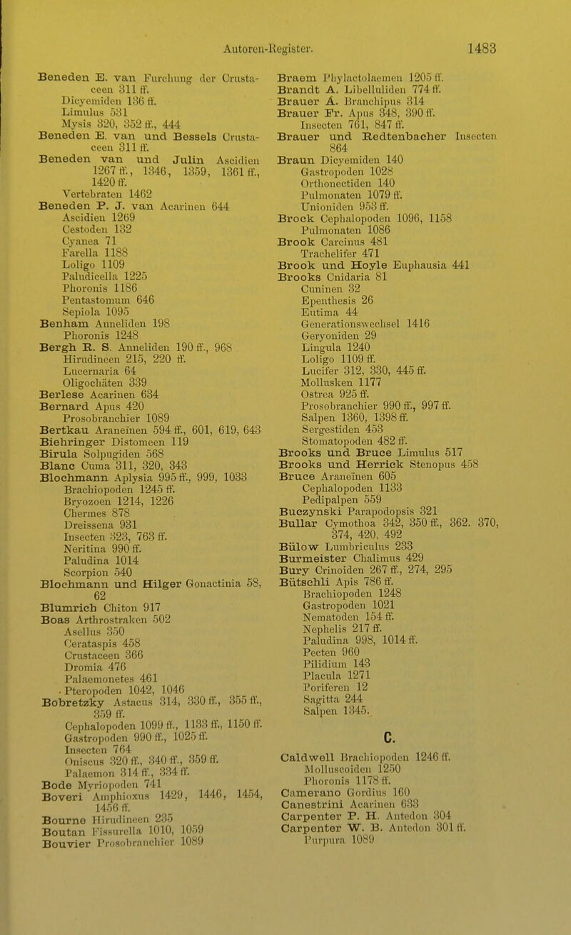 Beneden E. van Furöhung der Crusta- ceen 311 ff. Dicyemiden 186 ff Limulus 531 Mysis 320, 352 ff, 444 Beneden E. van und Bossels Crustar ceen 311 ff. Beneden van und Julin Asoidien 1267 ff, 1346, 1359, 1361 ff., 1420 ff. Vertebrateu 1462 Beneden P. J. van Acarhien 644 Asoidien 1269 Cestodbn 132 Cyanea 71 Farella 1188 Loligo 1109 Paludicellä 1225 Phoronis 1186 Pentastomum 646 Sepiola 1095 Benham Anneliden 198 Phoronis 1248 Bergh R. S. Anneliden 190 ff., 968 Hirudineen 215, 220 ff. Lucernaria 64 Oligochäten 339 Berlese Acarhien 634 Bernard Apus 420 Prosobranchier 1089 Bertkau Araneinen 594 ff., 601, 619, 643 Biehringer Distomeen 119 Birula Solpugiden 568 Blanc Cuma 311, 320, 343 Bioehmann Aplysia 995 ff., 999, 1033 Brachiopoden 1245 ff. Bryozoen 1214, 1226 Chermes 878 Dreissena 931 Insecten 323, 763 ff. Neritina 990 ff. Paludina 1014 Scorpion 540 Blochmann und Hilger Gonactinia 58, 62 Blumrich Chiton 917 Boas Arthrostraken 502 Asel! us 350 Cerataspis 458 Crustaceen 366 Dromia 476 Palaemonetes 461 -Pteropoden 1042, 1046 Bobretzky Astacus 314, 330 ff, 3551V., 359 ff. Cephalopoden 1099 ff, 1133 ff, 1150 ff. Gastropoden 990 ff, 1025 ff. Insecten 764 Oniscus 320 ff, 340 ff, 359 ff. ialaemon o 14 ff, 334 ff. Bode Myriopoden 741 Boveri Amphioxus 1429, 1446, 1454, 1456 ff. Bourne Hirudineen 235 Boutan Fissurella 1010, 1059 Bouvier Prosobranchier 1089 Braem Pbylactolaemen 1205 ff. Brandt A.' Libelluliden 774 ff. Brauer A. Branchipus 314 Brauer Fr. Apus 848, 390ff. Insecten 761, 847 ff. Brauer und Bedtenbacher Insecten 864 Braun Dicyemiden 140 Gastropoden 1028 Orthonectiden 140 Pulmonaten 1079 ff. Unioniden 953 ff. Brock Cephalopoden 1096, 1158 Pulmonaten 1086 Brook Carcinus 481 Trachelifer 471 Brook und Hoyle Euphausia 441 Brooks Cnidaria 81 Cuninen 32 Epenthesis 26 Eutima 44 Generationswechsel 1416 Geryoniden 29 Lingula 1240 Loligo 1109 ff. Lucifer 312, 330, 445 ff. Mollusken 1177 Ostrea 925 ff. Prosobranchier 990 ff, 997 ff. Salpen 1360, 1398 ff. Sergestiden 453 Stomatopoden 482 ff. Brooks und Bruce Limulus 517 Brooks und Herriek Stenopus 458 Bruce Araneinen 605 Cephalopoden 1133 Pedipalpen 559 Buczynski Parapodopsis 321 Bullar Cymothoa 342, 350 ff, 362. 370, 374, 420, 492 Bülow Lumbriculus 233 Burmeister Chalimus 429 Bury Crinoiden 267 ff, 274, 295 Bütsehli Apis 786 ff. Brachiopoden 1248 Gastropoden 1021 Nematoden 154 ff. Nephelis 217 ff. Paludina 998, 1014 ff. Pecten 960 Pilidium 143 Placula 1271 foriferen 12 Sagitta 244 Salpen 1345. c. Caldwell Brachiopoden 1246 ff. Molluscoiden 1250 Phoronis 1178 ff. Camerano Gordius 160 Canestrini Acarineu 633 Carpenter P. H. Antedon 304 Carpenter W. B. Antedon 301 ff. Purpura 1089