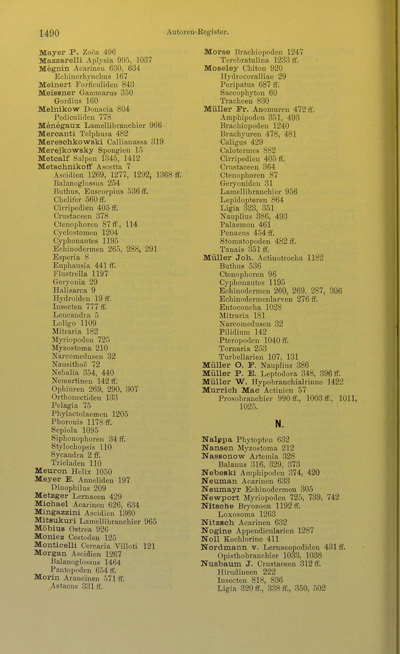 Mayer P. Zo8a 496 Mazzarelli Aplysia 995, 1037 Megnin Acarinen 630, 634 Echinorhynehus 167 Meinert Forficuliden 843 Meissner Gaminarus 350 Gordius 160 Melnikow Donacia 804 Pediculiden 778 Menegaux Lamellibranchier 966 Mercanti Telphusa 482 Meresehkowski Callianassa 319 Merejkowsky Spongien 15 Metealf Salpen 1345, 1412 Metschnikoff Ascetta 7 Ascidien 1269, 1277, 1292, 1368 ff. Balanoglossus 254 Buthus, Euscorpius 536 ff. Chelifer 560 ff. Cirripedien 405 ff. Crustaceen 378 Ctenophoren 87 ff, 114 Cyclostomen 1204 Cyphonautes 1195 Echinodermen 265, 288, 291 Esperia 8 Euphausia 441 ff. Flustrella 1197 Geryonia 29 Halisarca 9 Hydroiden 19 ff. Insecten 777 ff. Leucandra 5 Loligo 1109 Mitraria 182 Myriopoden 725 Myzostoma 210 Narcomedusen 32 Nausithoe 72 Nebalia 354, 440 Nemertinen 142 ff. Ophiuren 269, 290, 307 Orthonectiden 133 Pelagia 75 Phylactolaemen 1205 Phoronis 1178 ff. Sepiola 1095 Siphonophoren 34 ff. Styloehopsis 110 Sycandra 2 ff. Tricladen 110 Meuron Helix 1050 Meyer E. Anneliden 197 Dinophilus 209 Metzger Lernaeen 429 Michael Acarinen 626, 634 Mingazzini Ascidien 1360 Mitsukuri Lamellibranchier 965 Möbius Ostrea 926 Moniez Cestoden 125 Monticelli Cercaria Villoti 121 Morgan Ascidien 1267 Balanoglossus 1464 Pantopoden 654 ff. Morin Arane'inen 571 ff. Astacus 331 ff. Morse Brachiopoden 1247 Terebratulina 1233 ff. Moseley Chiton 920 Hydrocoralliae 29 Peripatus 687 ff. Saccophyton 60 Tracheen 830 Müller Fr. Anomuren 472 ff Amphipodeu 351, 493 Brachiopoden 1240 Brachyuren 478, 481 Caligus 429 Calotermes 882 Cirripedien 405 ff. Crustaceen 364 Ctenophoren 87 Geryoniden 31 Lamellibranchier 956 Lepidopteren 864 Ligia 323, 351 Nauplius 386, 493 Palaemon 461 Penaeus 454 ff. Stomatopoden 482 ff. Tanais 351 ff. Müller Jon. Actinotrocha 1182 Buthus 536 Ctenophoren 96 Cyphonautes 1195 Echinodermen 260, 269, 287, 306 Echinodermenlarven 276 ff. Entoconcha 1028 Mitraria 181 Narcomedusen 32 Pilidium 142 Pteropoden 1040 ff. Tornaria 253 Turbellarien 107, 131 Müller O. F. Nauplius 386 Müller P. E. Leptodora 348, 396 ff. Müller W. Hypobranchialrinne 1422 Murrich Mac Actinien 57 Prosobranchier 990 ff., 1003 ff, 1011, 1025. N. Nalepa Phytopten 632 Nansen Myzostoma 212 Nassonow Artemia 328 Baianus 316, 329, 373 Nebeski Amphipoden 374, 420 Neuman Acarinen 633 Neumayr Echinodermen 305 Newport Myriopoden 725, 739, 742 Hitsche Bryozoen 1192 ff. Loxosoma 1263 Nitzsch Acarinen 632 Nogine Appendicularien 1287 Noll Kochlorine 411 Nordmann v. Lernaeopodiden 431 ff. Opisthobranchier 1033, 1038 Nusbaum J. Crustaceen 312 ff. Hirudineen 222 Insecten 818, 836 Ligia 320 ff, 338 ff., 350, 502