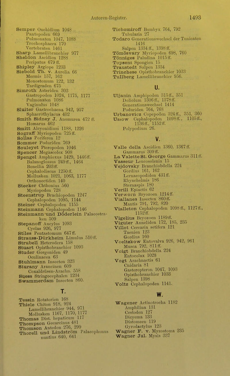 Semper (Inohidiunj 1048 Pantopoden 669 Pulmonaten 1047, 1088 Troohosphaera 170 Vertebraten 1461 Sharp Lamellibrauchier 977 Sheldon Aseidien 1288 Peripatus 679 ff. Shipley Argiope 1233 Siebold Th. v. Aurolia 66 Mermis 157, 162 Monostomum 122, 132 Tardigraden 675 Simroth Asteriden 303 Gastropoden 1024, 1175, 1177 Pulmonaten 1086 Vaginulus 1048 Sluiter Gastrochaena 942, 957 Sphaerothylacus 402 Smith Sidney J. Anomuren 472 ff. Homarus 462 Smitt Alcyonidium 1188, 1226 Sograff Myriopoden 725 ff. Sollas Poriferen 12 Sommer Poduriden 769 Souleyet Pteropoden 1046 Spencer Megascolex 908 Spengel Amphioxus 1429, 1446 ff. Balanoglossus 249 ff., 1464 Bonellia 203 ff. Cephalodiscus 1250 ff. Mollusken 1021, 1063, 1177 Orthonectiden 140 Stecker Chthonius 560 Myriopoden 728 Steenstrup Brachiopoden 1247 Cephalopoden 1095, 1144 Steiner Cephalopoden 1155 Steinmann Cephalopoden 1146 Steinmann und Döderlein Palaeostra- ken 509 Stepanoff Ancylus 1093 Cyclas 926, 977 Stiles Pentastomum 647 ff. Strauss-Dürkheiin Limulus 510 ff. Strubell Heterodera 158 Stuart Opisthobranchier 1093 Studer Gorgoniden 49 Oculinacea 63 Stuhlmann Insecten 323 Sturany Aranei'nen 609 Coxaldrüsen-Arachn. 558 Suess Stringoeephalen 1234 Swammerdam Insecten 860. T. Tessin Rotatorien 168 Thiele Chiton 918, 924 Lamellibranchier 044, 971 Mollusken 1167, 1170, 1177 Thomas Dist. hepaticum 117 Thompson Gecarcinus 481 Thomson Antedon 276, 299 Thorell und Lindström Palaeophonus nuntius 640, 641 Tichomiroff Bombyx 764, 792 Tuhularia 27 Todaro Generationswechsel der Tunicaten 1416 Salpen 1334 ff., L398ff. Tömösvary Myriopoden 698, 760 Tönniges Paludina 1015 ff. Topsent Spongien 15 Traustedt Salpen 1334 Trinchese Opisthobranchier 1033 Tullberg Lamellibranchier 956. u. Uljanin Amphipoden 315ff., 351 Doliolum 1306 ff, 1378 ff. Generationswechsel 1414 Poduriden 764, 768 Urbanovicz Copepoden 324ff., 351, 360 Ussow Cephalopoden 1098 ff., 1105 ff., 1136 ff, 1152 ff. Polypodium 26. V. Valle della Ascidien 1360, 1367 ff. Gammarus 309 ff. La Valette St. George Gammarus 311 ff. Vasseur Leucosolenia 15 Vejdovsky Branchiobdella 224 Gordius 161, 162 Lernaeopodiden 431 ff. ßhynchelmis 186 Sternaspis 180 Verill Epiactis 62 Verworn Bryozoen 1214ff. Viallanes Insecten 860 ff. Mantis 791, 792, 820 Vialleton Cephalopoden 1098 ff., 1127 ff., 1152 ff. Vigelius Bryozoen 1189 ff. Viguier Anneliden 172, 185, 235 Villot Cercaria setifera 121 Taenien 123 Gordius 160 Voeltzkow Entovalva 926, 942, 961 Musca 792, 811 ff. Voigt Branchiobdella 224 Entocolax 1028 Vogt Arachnactis 61 Cnidaria 81 Gasteropteron 1047, 1093 Opisthobranchier 1033 Salpen 1398 Voltz Cephalopoden 1141. w. Wagener Actinotrocha 11^2 Amphilina 181 Cestoden 127 Dicyema L83 Distomeen 119 Gyrodactylus L23 Wagner F. v. Myzostonia 235 Wagner Jul. Mysis 337