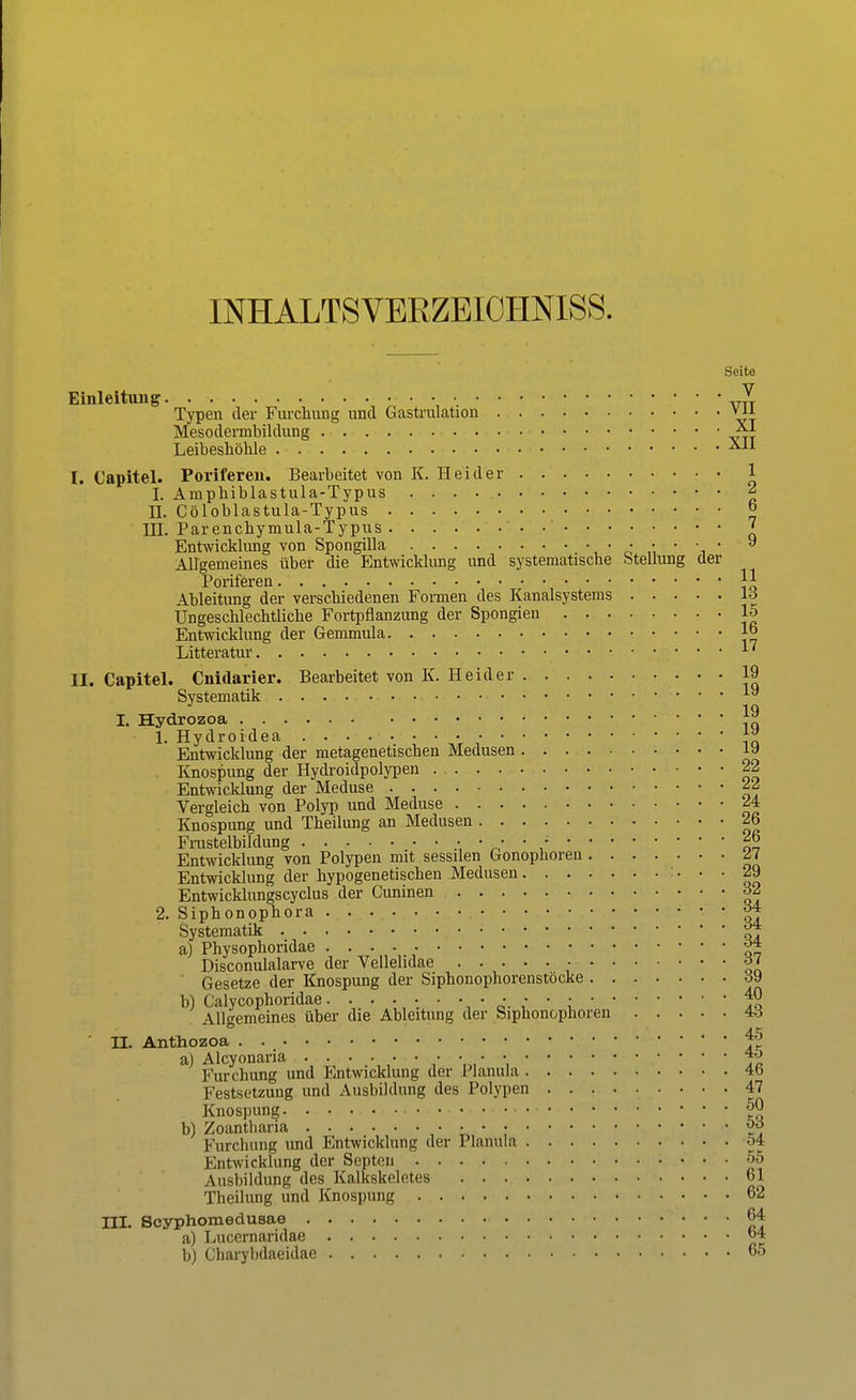 INHALTSVERZEICHNIS. Seite Einleitung. . ■ • Typen der Furchung und Gastrulation via Mesodermbildung ^1 Leibeshöhle [. Capitel. Poriferen. Bearbeitet von K. Hei der 1 I. Amphiblastula-Typus 2 II. Cöloblastula-Typus ° IH. Parenchymula-Typus ? Entwickhuig von Spongilla • • • ■ • • • y Allgemeines über die Entwicklung und systematische Stellung der Poriferen \\ Ableitung der verschiedenen Formen des Kanalsystems 16 Ungeschlechtliche Fortpflanzung der Spongien 15 Entwicklung der Gemmula j° Litteratur ,... 17 II. Capitel. Cnidarier. Bearbeitet von K. Heid er 19 Systematik 1» I. Hydrozoa 1. Hydroidea ■ ■ tZ Entwicklung der metagenetischen Medusen iy Knospung der Hydroidpolypen 22 Entwicklung der Meduse *j Vergleich von Polyp und Meduse ^4 Knospung und Theilung an Medusen 26 Frustelbildung 26 Entwicklung von Polypen mit sessilen Gonoplioren £J Entwicklung der hypogenetischen Medusen 29 Entwicklungscyclus der Cuninen o2 2. Siphonophora ^* Systematik j>* a) Physophoridae Disconulalarve der Vellehdae • o< Gesetze der Knospung der Siphonophorenstocke d\) b) Calycophoridae • • • • • 40 Allgemeines über die Ableitung der Siphonophoren 4d ' II. Anthozoa ^ a) Alcyonaria • • • • Furchung und Entwicklung der Planula 4b Festsetzung und Ausbildung des Polypen 47 Knospung • 50 b) Zoantharia • • • • öd Furchnng imd Entwicklung der Planula oi Entwicklung der Septcn 55 Ausbildung des Kalkskeletes 61 Theilung und Knospung 62 III. Scyphomedusae 64 a) Lucernaridae «4 b) Charybdaeidae 65