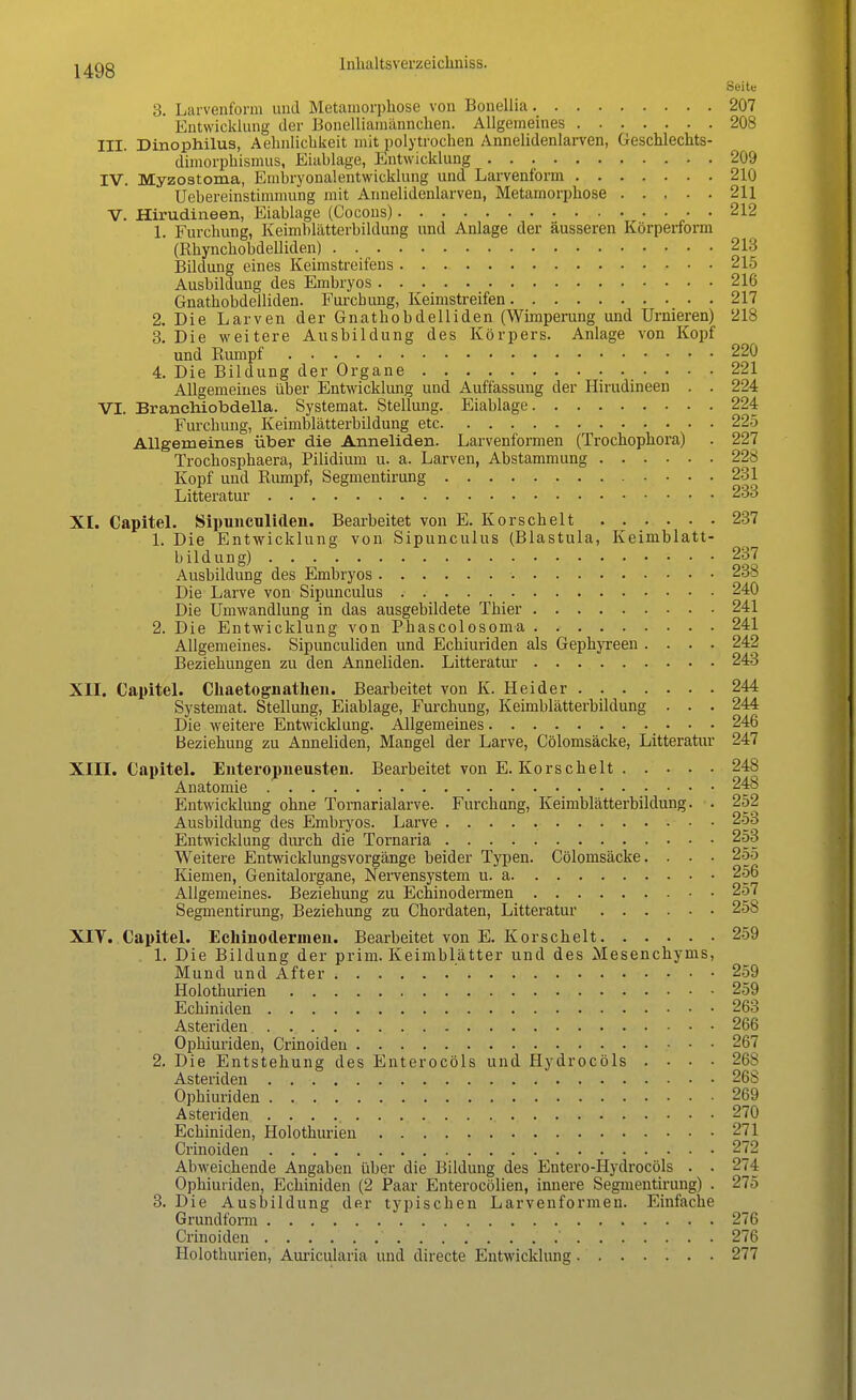 Seit« 3. Larvenform und Metamorphose von Bonellia 207 Entwicklung der Bonelliämännchen. Allgemeines 208 IH. Dinophilus, Aehnlicbkeit mit polytrochen Annelidenlarven, Geschlechts- dimorphismus, Eiablage, Entwicklung 209 IV. Myzostoma, Embryonalentwicklung und Larvenform 210 Uebereinstimmung mit Annelidenlarven, Metamorphose 211 V. Hirudineen, Eiablage (Cocons) 212 1. Furchung, Keimblätterbildung und Anlage der äusseren Körperform (Rhynchobdelliden) 213 Bildung eines Keimstreifens 215 Ausbildung des Embryos 216 Gnathobdelliden. Furcbung, Keimstreifen 217 2. Die Larven der Gnathobdelliden (Wimperung und Urnieren) 218 3. Die weitere Ausbildung des Körpers. Anlage von Kopf und Rumpf 220 4. Die Bildung der Organe 221 Allgemeines über Entwicklung und Auffassung der Hirudineen . . 224 VI. Branehiobdella. Systemat. Stellung. Eiablage 224 Furchung, Keimblätterbildung etc 225 Allgemeines über die Anneliden. Larvenformen (Trochophora) . 227 Trocbosphaera, Pilidium u. a. Larven, Abstammung 228 Kopf und Rumpf, Segmentirung 231 Litteratur 233 XI. Capitel. Sipunculiden. Bearbeitet von E. Korscheit 237 1. Die Entwicklung von Sipunculus (Blastula, Keimblatt- bildung) 237 Ausbildung des Embryos 238 Die Larve von Sipunculus 240 Die Umwandlung in das ausgebildete Thier 241 2. Die Entwicklung von Phascolosoma 241 Allgemeines. Sipunculiden und Echiuriden als Gephyreen .... 242 Beziehungen zu den Anneliden. Litteratur 243 XII. Capitel. Chaetognathen. Bearbeitet von K. Heider 244 Systemat. Stellung, Eiablage, Furcbung, Keimblätterbildung . . . 244 Die weitere Entwicklung. Allgemeines 246 Beziehung zu Anneliden, Mangel der Larve, Cölomsäcke, Litteratur 247 XIII. Capitel. Enteropneusten. Bearbeitet von E. Korscheit 248 Anatomie 248 Entwicklung ohne Tornarialarve. Furchung, Keimblätterbildung. . 252 Ausbildung des Embryos. Larve 253 Entwicklung durch die Tornaria 253 Weitere Entwicklungsvorgänge beider Typen. Cölomsäcke. . . • 255 Kiemen, Genitalorgane, Nervensystem u. a. 256 Allgemeines. Beziehung zu Echinodermen 257 Segmentirung, Beziehung zu Chordaten, Litteratur 258 XIV. Capitel. Echinodermen. Bearbeitet von E. Korscheit 259 . 1. Die Bildung der prim. Keimblätter und des Mesenchyms, Mund und After ' 259 Holothurien 259 Echiniden 263 Ästenden 266 Opbiuriden, Crinoiden 267 2. Die Entstehung des Enterocöls und Hydrocöls .... 26S Ästenden . 26S Opbiuriden 269 Ästenden 270 Echiniden, Holothurien 271 Crinoiden 272 Abweichende Angaben über die Bildung des Entero-Hydrocöls . . 274 Opbiuriden, Echiniden (2 Paar Enterocölien, innere Segmentirung) . 275 3. Die Ausbildung der typischen Larvenformeu. Einfache Grundform 276 Crinoiden ' 276 Holothurien, Auricularia und directe Entwicklung 277