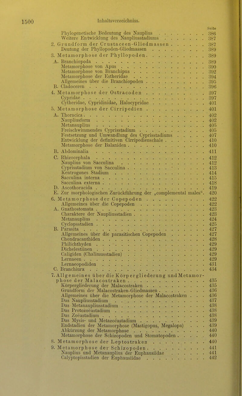 Seite Phylogenetische Bedeutung des Nauplius 386 Weitere Entwicklung des Naupliusstadiums 2. Grundform der Crustaceen-Gliedmassen 387 Deutung der Phyllopoden-Gliedmassen 389 3. Metamorphose der Phyllopoden 389 A. Branchiopoda 389 Metamorphose von Apus 390 Metamorphose von Branchipus 392 Metamorphose der Estheridae 394 Allgemeines über die Branchiopoden 395 B. Cladoceren . 396 4. Metamorphose der Ostracoden 397 Cypridae 397 Cytheridae, Cypridinidae, Halocypridae 401 5. Metamorphose der Cirripedien 401 A. Thoracica 402 Naupliusform 402 Metanauplius 405 Freischwimmendes Cyprisstadium 405 Festsetzung und Umwandlung des Cyprisstadiums 407 Entwicklung der definitiven Cirripedienschale 410 Metamorphose der Balaniden 410 B. Abdominalia 411 C. Rhizocephala 412 Nauplius von Sacculina 412 Cyprisstadium von Sacculina • 413 Kentrogones Stadium 414 Sacculina interna 415 Sacculina externa 418 D. Ascothoracida 419 E. Zur morphologischen Zurückführung der „complemental malesl;. 420 6. Metamor phosederCopepoden 422 Allgemeines über die Copepoden 422 A. Gnathostomata 423 Charaktere der Naupliusstadien 423 Metanauplius 424 Cyclopsstadien 425 B. Parasita 427 Allgemeines über die parasitischen Copepoden 427 Chondracanthiden 428 Philichthyden 429 Dichelestiinen . 429 Caligiden (Chalimusstadien) 429 Lernaeen 429 Lernaeopodiden 431 C. Branchiura . : . 434 7. Allgemeines über die Körpergliederung undMetamor- phose der Malacostraken 435 Körpergliederung der Malacostraken 485 Grundform der Malacostraken-Gliedmassen 486 Allgemeines über die Metamorphose der Malacostraken . . . 436 Das Naupliusstadium 4M 7 Das Metanaupliusstadium 438 Das Protozoeastadium 438 Das Zoeastadium 438 Das Mysis- und Metazoeastadium 439 Endstadien der Metamorphose (Mastigopus, Megalopa) . . . 439 Abkürzung der Metamorphose 440 Metamorphose der Schizopoden und Stomatopoden 440 8. Metamorphose der Leptostraken 440 9. Metamorphose der Schizopoden 441 Nauplius und Metanauplius der Euphausiidae 441 Calyptopisstadien der Euphausiidae 442