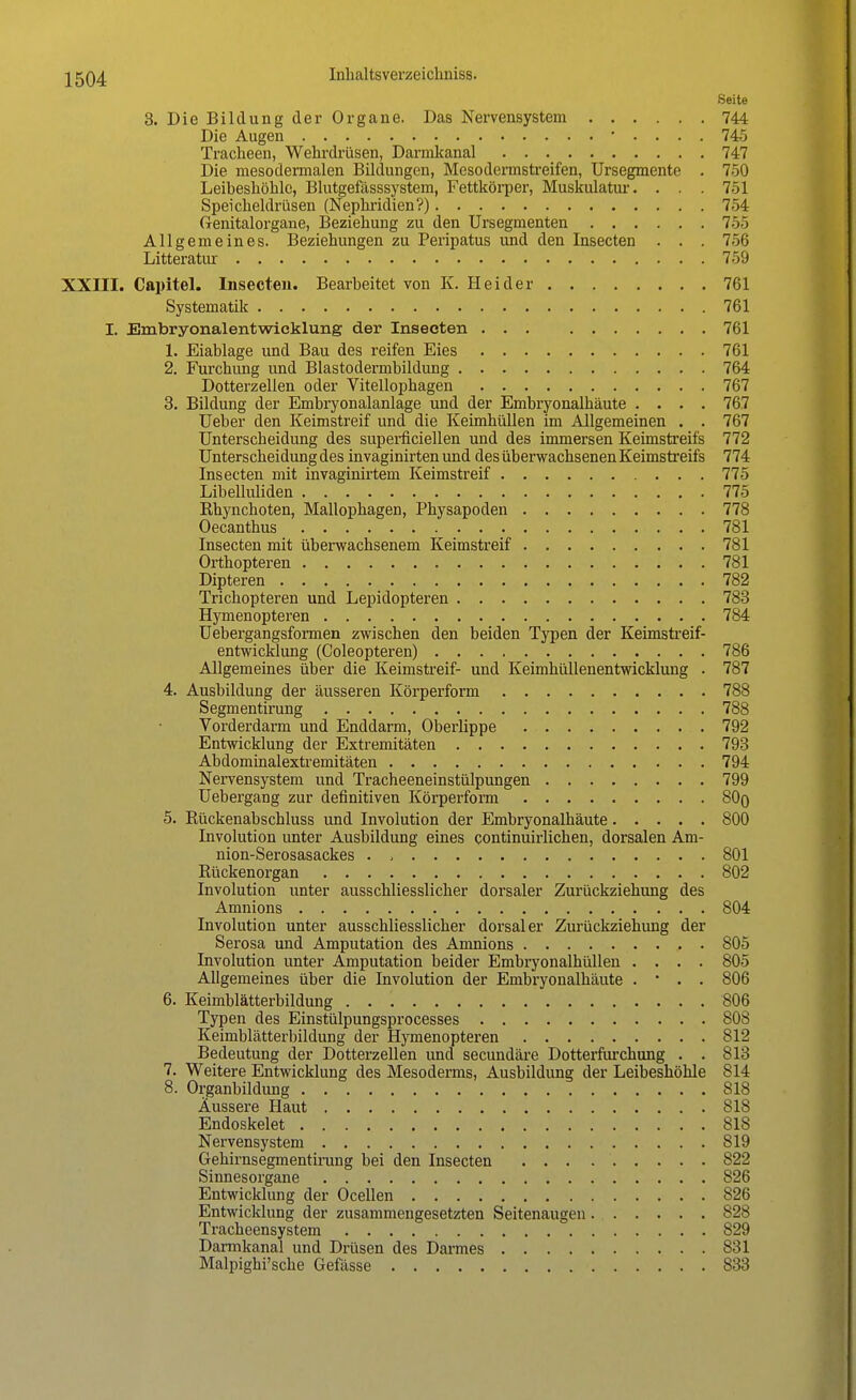 Seite 3. Die Bildung der Organe. Das Nervensystem 744 Die Augen • . . . . 745 Tracheen, Wehrdrüsen, Darmkanal 747 Die mesodermalen Bildungen, Mcsodermstreifen, Ursegmente . 750 Leibeshöhle, Blutgefässsystem, Fettkörper, Muskulatur. . . . 751 Speicheldrüsen (Nephridien?) 754 Genitalorgane, Beziehung zu den Ursegmenten 755 Allgemeines. Beziehungen zu Peripatus und den Insecten . . . 756 Litteratur 759 XXIII. Capitel. Insecten. Bearbeitet von K. Heider 761 Systematik 761 I. Embryonalentwicklung der Insecten 761 1. Eiablage und Bau des reifen Eies 761 2. Furchung und Blastodermbildung 764 Dotterzellen oder Vitellophagen 767 3. Bildung der Embryonalanlage und der Embryonalhäute .... 767 Ueber den Keimstreif und die Keimhüllen im Allgemeinen . . 767 Unterscheidung des superficiellen und des immersen Keimstreifs 772 Unterscheidung des invaginirten und des überwachsenen Keimstreifs 774 Insecten mit invaginirtem Keimstreif 775 Libelluliden 775 Bhynchoten, Mallophagen, Physapoden 778 Oecanthus 781 Insecten mit überwachsenem Keimstreif 781 Orthopteren 781 Dipteren 782 Trichopteren und Lepidopteren 783 Hymenopteren 784 Uebergangsformen zwischen den beiden Typen der Keimstreif- entwicklung (Coleopteren) 786 Allgemeines über die Keimstreif- und Keimhüllenentwicklung . 787 4. Ausbildung der äusseren Körperform 788 Segmentirung 788 Vorderdarm und Enddarm, Oberlippe 792 Entwicklung der Extremitäten 793 Abdominalextremitäten 794 Nervensystem und Tracheeneinstülpungen 799 Uebergang zur definitiven Körperform 80q 5. Kückenabschluss und Involution der Embryonalhäute 800 Involution unter Ausbildung eines continuirlichen, dorsalen Am- nion-Serosasackes . , 801 Rückenorgan 802 Involution unter ausschliesslicher dorsaler Zurückziehung des Amnions 804 Involution unter ausschliesslicher dorsaler Zurückziehimg der Serosa und Amputation des Amnions 805 Involution unter Amputation beider Embryonalhüllen .... 805 Allgemeines über die Involution der Embryonalhäute . • . . 806 6. Keimblätterbildung '806 Typen des Einstülpungsprocesses 808 Keimblätterbildung der Hymenopteren 812 Bedeutung der Dotterzellen und secundäre Dotterfurchung . . 813 7. Weitere Entwicklung des Mesoderms, Ausbildung der Leibeshöhle 814 8. Organbildung 818 Äussere Haut 818 Endoskelet 818 Nervensystem 819 Gehirnsegmentirung bei den Insecten 822 Sinnesorgane 826 Entwicklung der Ocellen 826 Entwicklung der zusammengesetzten Seitenaugen 828 Tracheensystem 829 Darmkanal und Drüsen des Darmes 831 Malpighi'sche Gefässe 833