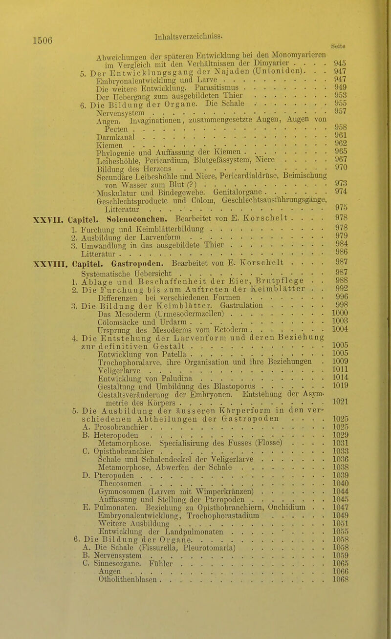 Seite -Vbweichungen der späteren Entwicklung bei den Monomyarieren im Vergleich mit den Verhältnissen der Dimyarier .... 945 5. Der Entwicklungsgang der Najaden (Unioniden). . . 947 Embryonalentwicklung und Larve 947 Die weitere Entwicklung. Parasitismus 949 Der Uebergang zum ausgebildeten Thier 953 6. Die Bildung der Organe. Die Schale 955 Nervensystem 957 Augen. Invaginationen, zusammengesetzte Augen, Augen von Pecten 9-58 Darmkanal 961 Kiemen 962 Phylogenie und Auffassung der Kiemen 965 Leibeshöhle, Pericardium, Blutgefässystem, Niere 967 Bildung des Herzens 970 Secundäre Leibeshöhle und Niere, Pericardialdrüse, Beimischung von Wasser zum Blut (?) • • 973 ■ Muskulatur und Bindegewebe. Genitalorgane 974 Geschlechtsproducte und Cölom, Geschlechtsauslührungsgänge, Litteratur 975 XXYII. Capitel. Solenoconchen. Bearbeitet von E. Korscheit . . . . 978 1. Furchung und Keimblätterbildung 978 2. Ausbildung der Larvenform 979 3. Umwandlung in das ausgebildete Thier 984 Litteratur 986 XXVIII. Capitel. Gastropoden. Bearbeitet von E. Korscheit . . . . 987 Systematische Uebersicht 987 1. Ablage und Beschaffenheit der Eier, Brutpflege . . 988 2. Die Furchung bis zum Auftreten der Keimblätter . . 992 Differenzen bei verschiedenen Formen 996 3. Die Bildung der Keimblätter. Gastrulation 998 Das Mesoderm (Urmesodermzellen) 1000 Cölomsäcke und Urdarm 1003 Ursprung des Mesoderms vom Ectoderm 1004 4. Die Entstehung der Larvenform und deren Beziehung zur definitiven Gestalt 1005 Entwicklung von Patella 1005 Trochophoralarve, ihre Organisation und ihre Beziehungen . 1009 Veligerlarve 1011 Entwicklung von Paludina 1014 Gestaltung und Umbildung des Blastoporus 1019 Gestaltsveränderung der Embryonen. Entstehung der Asym- metrie des Körpers 1021 5. Die Ausbildung der äusseren Körperform in den ver- schiedenen Abtheilungen der Gastropoden .... 1025 A. Prosobranchier 1025 B. Heteropoden 1029 Metamorphose. Specialisirung des Fusses (Flosse) .... 1031 C. Opisthobranchier 1033 Schale und Schalendeckel der Veligerlarve 1036 Metamorphose, Abwerfen der Schale 1038 D. Pteropoclen 1039 Thecosomen • 1040 Gymnosomen (Larven mit Wimperkränzen) 1044 Auffassung und Stellung der Pteropoden 1045 E. Pulmonaten. Beziehung zu Opisthobranchiern, Onchidium . . 1047 Embryonalentwicklung, Trockophorastadium 1049 Weitere Ausbildung . 1051 Entwicklung der Landpulmonaten • . . . . 1055 6. Die Bildung der Organe 1058 A. Die Schale (Fissurella, Pleurotomaria) 1058 B. Nervensystem 1059 C. Sinnesorgane. Fühler 1065 Augen 1066 Otholithenblasen 1068