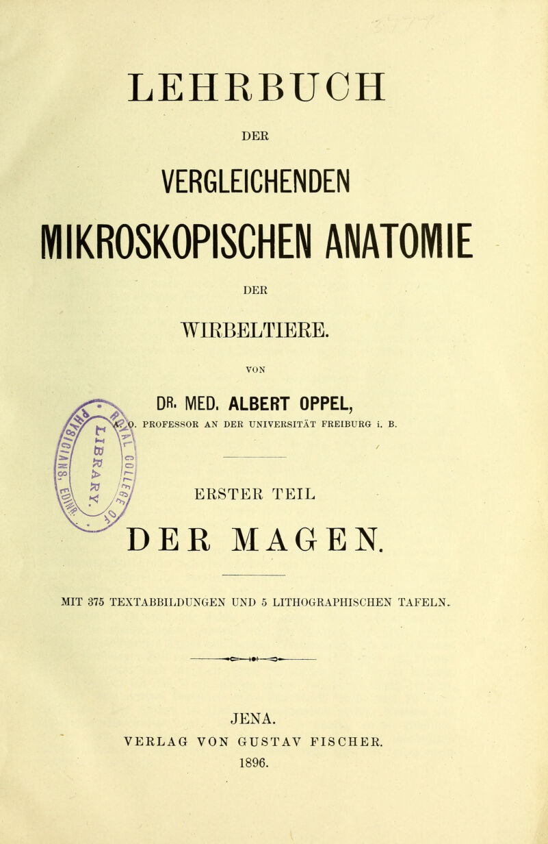 LEHRBUCH DER VERGLEICHENDEN MIKROSKOPISCHEN ANATOMIE DER WIRBELTIERE. VON DR. MED. ALBERT OPPEL, . PROFESSOR AN DER UNIVERSITÄT FREIBURG i. B. ERSTER TEIL DER MAGEN. MIT 375 TEXTABBILDUNGEN UND 5 LITHOGRAPHISCHEN TAFELN. VERLAG JENA. VON GUSTAV 1896. FISCHER.