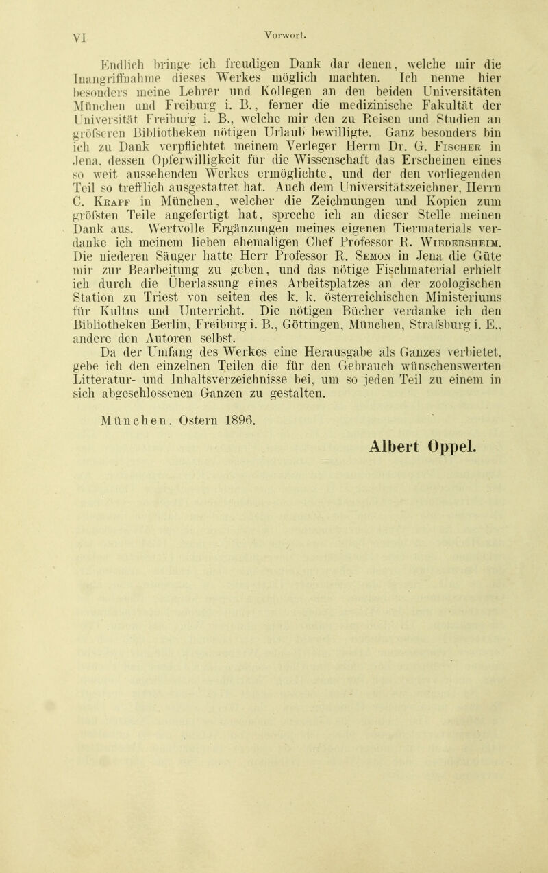 Endlich bringe ich freudigen Dank dar denen, welche mir die Inangriffnahme dieses Werkes möglich machten. Ich nenne hier besonders nieine Lehrer und Kollegen an den beiden Universitäten München und Freiburg i. B., ferner die medizinische Fakultät der Universität Freiburg i. B., welche mir den zu Reisen und Studien an gröfseren Bibliotheken nötigen Urlaub bewilligte. Ganz besonders bin ich zu Dank verpflichtet meinem Verleger Herrn Dr. G. Fischer in Jena, dessen Opferwilligkeit für die Wissenschaft das Erscheinen eines so weit aussehenden Werkes ermöglichte, und der den vorliegenden Teil so trefflich ausgestattet hat. Auch dem Universitätszeichner, Herrn C. Krapf in München, welcher die Zeichnungen und Kopien zum gröfsten Teile angefertigt hat, spreche ich an dieser Stelle meinen Dank aus. Wertvolle Ergänzungen meines eigenen Tiermaterials ver- danke ich meinem lieben ehemaligen Chef Professor R. Wiedersheim. Die niederen Säuger hatte Herr Professor R. Semon in Jena die Güte mir zur Bearbeitung zu geben, und das nötige Fischmaterial erhielt ich durch die Überlassung eines Arbeitsplatzes an der zoologischen Station zu Triest von Seiten des k. k. österreichischen Ministeriums für Kultus und Unterricht. Die nötigen Bücher verdanke ich den Bibliotheken Berlin, Freiburg i. B., Göttingen, München, Strafsburg i. E., andere den Autoren selbst. Da der Umfang des Werkes eine Herausgabe als Ganzes verbietet, gebe ich den einzelnen Teilen die für den Gebrauch wünschenswerten Litteratur- und Inhaltsverzeichnisse bei, um so jeden Teil zu einem in sich abgeschlossenen Ganzen zu gestalten. München, Ostern 1896. Albert Oppel.
