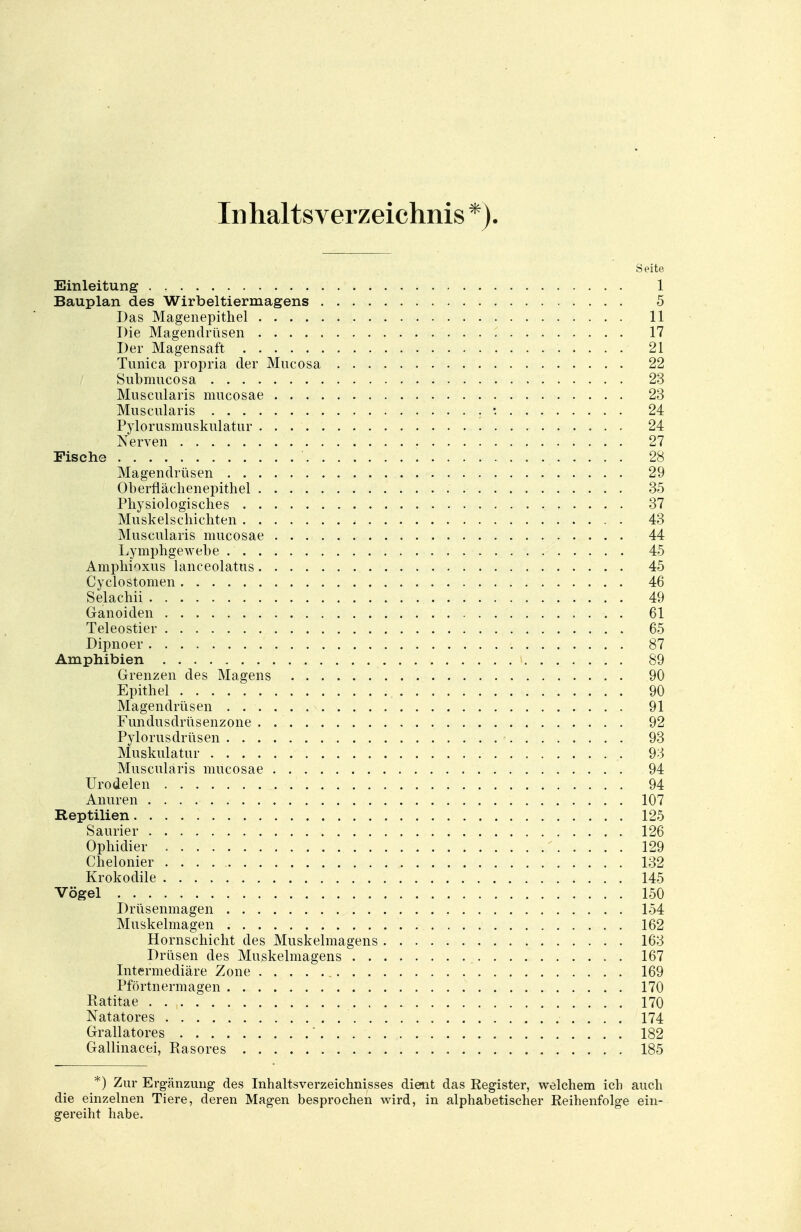 Inhaltsverzeichnis *). Seite Einleitung 1 Bauplan des Wirbeltiermagens 5 Das Magenepithel 11 Die Magendrüsen 17 Der Magensaft 21 Timica propria der Mncosa 22 Submucosa 23 Muscnlaris mucosae 23 Muscularis : 24 Pylorusmuskulatur 24 Nerven 27 Fische 28 Magendrüsen 29 Oberflächenepithel 35 Physiologisches 37 Muskel schichten 43 Muscularis mucosae 44 Lymphgewebe 45 Amphioxus lanceolatus 45 Cyclostomen 46 Selachu . 49 Ganoiden 61 Teleostier 65 Dipnoer : 87 Amphibien 89 Grenzen des Magens 90 Epithel 90 Magendrüsen 91 Fundusclrüsenzone . 92 Pylorusdrüsen 93 Muskulatur 93 Muscularis mucosae 94 Urodelen 94 Anuren 107 Reptilien 125 Saurier 126 Ophidier 129 Chelonier 132 Krokodile 145 Vögel 150 Drüsenmagen 154 Muskelmagen 162 Hornschicht des Muskelmagens 163 Drüsen des Muskelmagens 167 Intermediäre Zone 169 Pförtnermagen 170 Ratitae . . , 170 Natatores 174 Grallatores ' 182 Gallinacei, Rasores 185 *) Zur Ergänzung des Inhaltsverzeichnisses dient das Register, welchem ich auch die einzelnen Tiere, deren Magen besprochen wird, in alphabetischer Reihenfolge ein- gereiht habe.