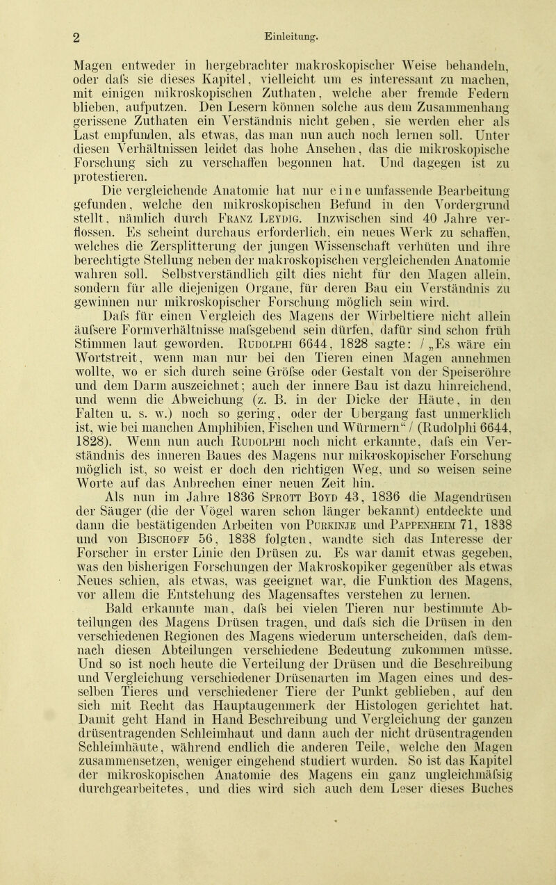 Magen entweder in hergebrachter makroskopischer Weise behandeln, oder dafs sie dieses Kapitel, vielleicht um es interessant zu machen, mit einigen mikroskopischen Zuthaten, welche aber fremde Federn blieben, aufputzen. Den Lesern können solche aus dem Zusammenhang gerissene Zuthaten ein Verständnis nicht geben, sie werden eher als Last empfunden, als etwas, das man nun auch noch lernen soll. Unter diesen Verhältnissen leidet das hohe Ansehen, das die mikroskopische Forschung sich zu verschaffen begonnen hat. Und dagegen ist zu protestieren. Die vergleichende Anatomie hat nur eine umfassende Bearbeitung gefunden, welche den mikroskopischen Befund in den Vordergrund stellt, nämlich durch Franz Leydig. Inzwischen sind 40 Jahre ver- flossen. Es scheint durchaus erforderlich, ein neues Werk zu schaffen, welches die Zersplitterung der jungen Wissenschaft verhüten und ihre berechtigte Stellung neben der makroskopischen vergleichenden Anatomie wahren soll. Selbstverständlich gilt dies nicht für den Magen allein, sondern für alle diejenigen Organe, für deren Bau ein Verständnis zu gewinnen nur mikroskopischer Forschung möglich sein wird. Dafs für einen Vergleich des Magens der Wirbeltiere nicht allein äufsere Formverhältnisse mafsgebend sein dürfen, dafür sind schon früh Stimmen laut geworden. Rudolphi 6644, 1828 sagte: / „Es wäre ein Wortstreit, wenn man nur bei den Tieren einen Magen annehmen wollte, wo er sich durch seine Gröfse oder Gestalt von der Speiseröhre und dem Darm auszeichnet; auch der innere Bau ist dazu hinreichend, und wenn die Abweichung (z. B. in der Dicke der Häute, in den Falten u. s. w.) noch so gering, oder der Ubergang fast unmerklich ist, wie bei manchen Amphibien, Fischen und Würmern / (Rudolphi 6644, 1828). Wenn nun auch Rudolphi noch nicht erkannte, dafs ein Ver- ständnis des inneren Baues des Magens nur mikroskopischer Forschung möglich ist, so weist er doch den richtigen Weg, und so weisen seine Worte auf das Anbrechen einer neuen Zeit hin. Als nun im Jahre 1836 Sprott Boyd 43, 1836 die Magendrüsen der Säuger (die der Vögel waren schon länger bekannt) entdeckte und dann die bestätigenden Arbeiten von Purkinje und Pappenheim 71, 1838 und von Bischoff 56, 1838 folgten, wandte sich das Interesse der Forscher in erster Linie den Drüsen zu. Es war damit etwas gegeben, was den bisherigen Forschungen der Makroskopiker gegenüber als etwas Neues schien, als etwas, was geeignet war, die Funktion des Magens, vor allem die Entstehung des Magensaftes verstehen zu lernen. Bald erkannte man, dafs bei vielen Tieren nur bestimmte Ab- teilungen des Magens Drüsen tragen, und dafs sich die Drüsen in den verschiedenen Regionen des Magens wiederum unterscheiden, dafs dem- nach diesen Abteilungen verschiedene Bedeutung zukommen müsse. Und so ist noch heute die Verteilung der Drüsen und die Beschreibung und Vergleichung verschiedener Drüsenarten im Magen eines und des- selben Tieres und verschiedener Tiere der Punkt geblieben, auf den sich mit Recht das Hauptaugenmerk der Histologen gerichtet hat. Damit geht Hand in Hand Beschreibung und Vergleichung der ganzen drüsentragenden Schleimhaut und dann auch der nicht drüsentragenden Schleimhäute, während endlich die anderen Teile, welche den Magen zusammensetzen, weniger eingehend studiert wurden. So ist das Kapitel der mikroskopischen Anatomie des Magens ein ganz ungleiehmäfsig durchgearbeitetes, und dies wird sich auch dem Leser dieses Buches