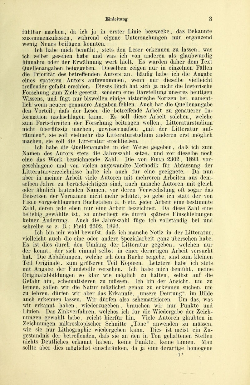 fühlbar machen, da ich ja in erster Linie bezwecke, das Bekannte zusammenzufassen, während eigene Untersuchungen nur ergänzend wenig Neues beifügen konnten. Ich habe mich bemüht, stets den Leser erkennen zu lassen, was ich selbst gesehen häbe und was ich von anderen als glaubwürdig hinnahm oder der Erwähnung wert hielt. Es wurden daher dem Text Quellenangaben beigegeben. Dieselben zeigen nur in einzelnen Fällen die Priorität des betreffenden Autors an, häufig habe ich die Angabe eines späteren Autors aufgenommen, wenn mir dieselbe vielleicht treffender gefafst erschien. Dieses Buch hat sich ja nicht die historische Forschung zum Ziele gesetzt, sondern eine Darstellung unseres heutigen Wissens, und fügt nur bisweilen einige historische Notizen bei, nament- lich wenn neuere genauere Angaben fehlen. Auch hat die Quellenangabe den Vorteil, dafs der Leser die betreffende Arbeit zu genauerer In- formation nachschlagen kann. Es soll diese Arbeit solchen, welche zum Fortschreiten der Forschung beitragen wollen, Litteraturstudium nicht überflüssig machen, gewissermafsen „mit der Litteratur auf- räumen, sie soll vielmehr das Litteraturstudium anderen erst möglich machen, sie soll die Litteratur erschliefsen. Ich habe die Quellenangabe in der Weise gegeben, dafs ich zum Namen des Autors stets die Jahreszahl setze, und vor dieselbe noch eine das Werk bezeichnende Zahl. Die von Field 2302, 1893 vor- geschlagene und von vielen angewandte Methodik für Abfassung der Literaturverzeichnisse halte ich auch für eine geeignete. Da nun aber in meiner Arbeit viele Autoren mit mehreren Arbeiten aus dem- selben Jahre zu berücksichtigen sind, auch manche Autoren mit gleich oder ähnlich lautenden Namen, vor deren Verwechslung oft sogar das Beisetzen der Vornamen nicht mehr schützt, so gebe ich statt der von Field vorgeschlagenen Buchstaben a, b etc. jeder Arbeit eine bestimmte Zahl, deren jede eben nur eine Arbeit bezeichnet. Da diese Zahl eine beliebig gewählte ist, so unterliegt sie durch spätere Einschiebungen keiner Änderung. Auch die Jahreszahl füge ich vollständig bei und schreibe so z. B.: Field 2302, 1893. Ich bin mir wohl bewufst, dafs ich manche Notiz in der Litteratur, vielleicht auch die eine oder andere Spezialarbeit ganz übersehen habe. Es ist dies durch den Umfang der Litteratur gegeben, welchen nur der kennt, der sich einmal selbst in einer derartigen Arbeit versucht hat. Die Abbildungen, welche ich dem Buche beigebe, sind zum kleinen Teil Originale, zum gröfseren Teil Kopieen. Letztere habe ich stets mit Angabe der Fundstelle versehen. Ich habe mich bemüht, meine Originalabbildungen so klar wie möglich zu halten, selbst auf die Gefahr hin, schematisieren zu müssen. Ich bin der Ansicht, um zu lernen, sollen wir die Natur möglichst genau zu erkennen suchen, um zu lehren, dürfen wir aber das Erkannte, „unsere Deutung, im Bilde auch erkennen lassen. Wir dürfen also schematisieren. Um das, was wir erkannt haben, wiederzugeben, brauchen wir nur Punkte und Linien. Das Zinkverfahren, welches, ich für die Wiedergabe der Zeich- nungen gewählt habe, reicht hierfür hin. Viele Autoren glaubten in Zeichnungen mikroskopischer Schnitte „Töne anwenden zu müssen, wie sie nur Lithographie wiedergeben kann. Dies ist meist ein Zu- geständnis der betreffenden, dafs sie an den in Ton gehaltenen Stellen nichts Deutliches erkannt haben, keine Punkte, keine Linien. Man sollte aber dies möglichst einschränken, da ja eine derartige homogene l*