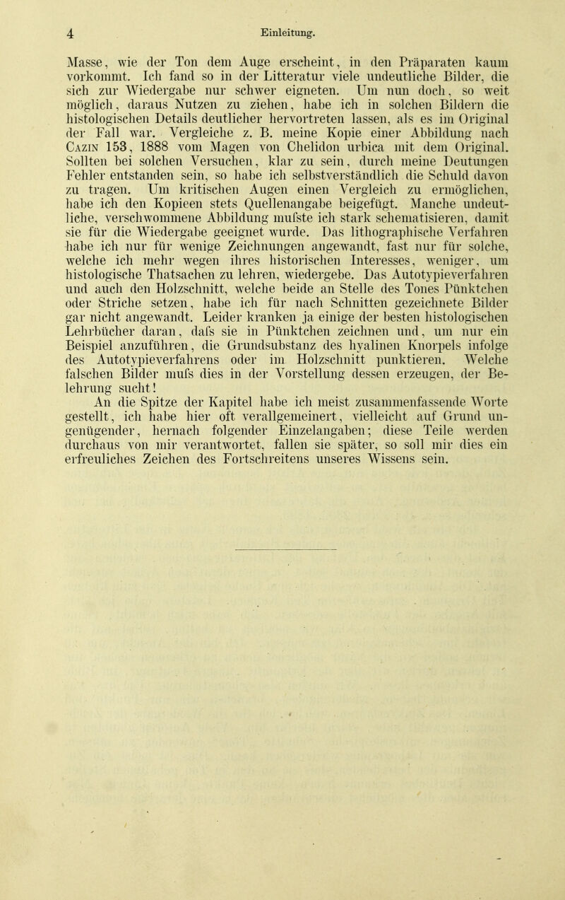 Masse, wie der Ton dem Auge erscheint, in den Präparaten kaum vorkommt. Ich fand so in der Litteratur viele undeutliche Bilder, die sich zur Wiedergahe nur schwer eigneten. Um nun doch, so weit möglich, daraus Nutzen zu ziehen, habe ich in solchen Bildern die histologischen Details deutlicher hervortreten lassen, als es im Original der Fall war. Vergleiche z. B. meine Kopie einer Abbildung nach Cazin 153, 1888 vom Magen von Chelidon urbica mit dem Original. Sollten bei solchen Versuchen, klar zu sein, durch meine Deutungen Fehler entstanden sein, so habe ich selbstverständlich die Schuld davon zu tragen. Um kritischen Augen einen Vergleich zu ermöglichen, habe ich den Kopieen stets Quellenangabe beigefügt. Manche undeut- liche, verschwommene Abbildung mufste ich stark schematisieren, damit sie für die Wiedergabe geeignet wurde. Das lithographische Verfahren habe ich nur für wenige Zeichnungen angewandt, fast nur für solche, welche ich mehr wegen ihres historischen Interesses, weniger, um histologische Thatsachen zu lehren, wiedergebe. Das Autotypieverfahren und auch den Holzschnitt, welche beide an Stelle des Tones Pünktchen oder Striche setzen, habe ich für nach Schnitten gezeichnete Bilder gar nicht angewandt. Leider kranken ja einige der besten histologischen Lehrbücher daran, dafs sie in Pünktchen zeichnen und, um nur ein Beispiel anzuführen, die Grundsubstanz des hyalinen Knorpels infolge des Autotypieverfahrens oder im Holzschnitt punktieren. WTelche falschen Bilder mufs dies in der Vorstellung dessen erzeugen, der Be- lehrung sucht! An die Spitze der Kapitel habe ich meist zusammenfassende Worte gestellt, ich habe hier oft verallgemeinert, vielleicht auf Grund un- genügender, hernach folgender Einzelangaben; diese Teile werden durchaus von mir verantwortet, fallen sie später, so soll mir dies ein erfreuliches Zeichen des Fortschreitens unseres Wissens sein.