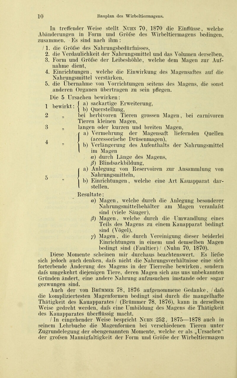 In treffender Weise stellt Nuhn 70, 1870 die Einflüsse, welche Abänderungen in Form und Gröfse des Wirbeltiermagens bedingen, zusammen. Es sind nach ihm : /l. die Gröfse des Nahrungsbedürfnisses, 2. die Verdaulichkeit der Nahrungsmittel und das Volumen derselben, 3. Form und Gröfse der Leibeshöhle, welche dem Magen zur Auf- nahme dient, 4. Einrichtungen, welche die Einwirkung des Magensaftes auf die Nahrungsmittel verstärken, 5. die Übernahme von Vorrichtungen seitens des Magens, die sonst anderen Organen übertragen zu sein pflegen. Die 5 Ursachen bewirken: 1 wirkt- l a) sackartige Erweiterung, 1 bewiiKt. | b) Querstellungv 2 „ bei herbivoren Tieren grossen Magen, bei carnivoren Tieren kleinen Magen, 3 „ langen oder kurzen und breiten Magen, Ia) Vermehrung der Magensaft liefernden Quellen (accessorische Drüsenmagen), b) Verlängerung des Aufenthalts der Nahrungsmittel im Magen a) durch Länge des Magens, ß) Blindsackbildung, )a) Anlegung von Reservoiren zur Ansammlung von Nahrungsmitteln, b) Einrichtungen, welche eine Art Kauapparat dar- stellen. Resultate: a) Magen, welche durch die Anlegung besonderer Nahrungsmittelbehälter am Magen veranlafst sind (viele Säuger), ß) Magen, welche durch die Umwandlung eines Teils des Magens zu einem Kauapparat bedingt sind (Vögel), y) Magen, die durch Vereinigung dieser beiderlei Einrichtungen in einem und demselben Magen bedingt sind (Faultier) / (Nuhn 70, 1870). Diese Momente scheinen mir durchaus beachtenswert, Es liefse sich jedoch auch denken, dafs nicht die Nahrungsverhältnisse eine sich forterbende Änderung des Magens in der Tierreihe bewirken, sondern dafs umgekehrt diejenigen Tiere, deren Magen sich aus uns unbekannten Gründen ändert, eine andere Nahrung aufzusuchen imstande oder sogar gezwungen sind. Auch der von Brümmer 78, 1876 aufgenommene Gedanke, / dafs die kompliziertesten Magenformen bedingt sind durch die mangelhafte Thätigkeit des Kauapparates / (Brümmer 78, 1876), kann in derselben Weise gedreht werden, dafs eine Umbildung des Magens die Thätigkeit des Kauapparates überflüssig macht. /In eingehender Weise bespricht Nuhn 252, 1875—1878 auch in seinem Lehrbuche die Magenformen bei verschiedenen Tieren unter Zugrundelegung der obengenannten Momente, welche er als „Ursachen der grofsen Mannigfaltigkeit der Form und Gröfse der Wirbeltierma gen