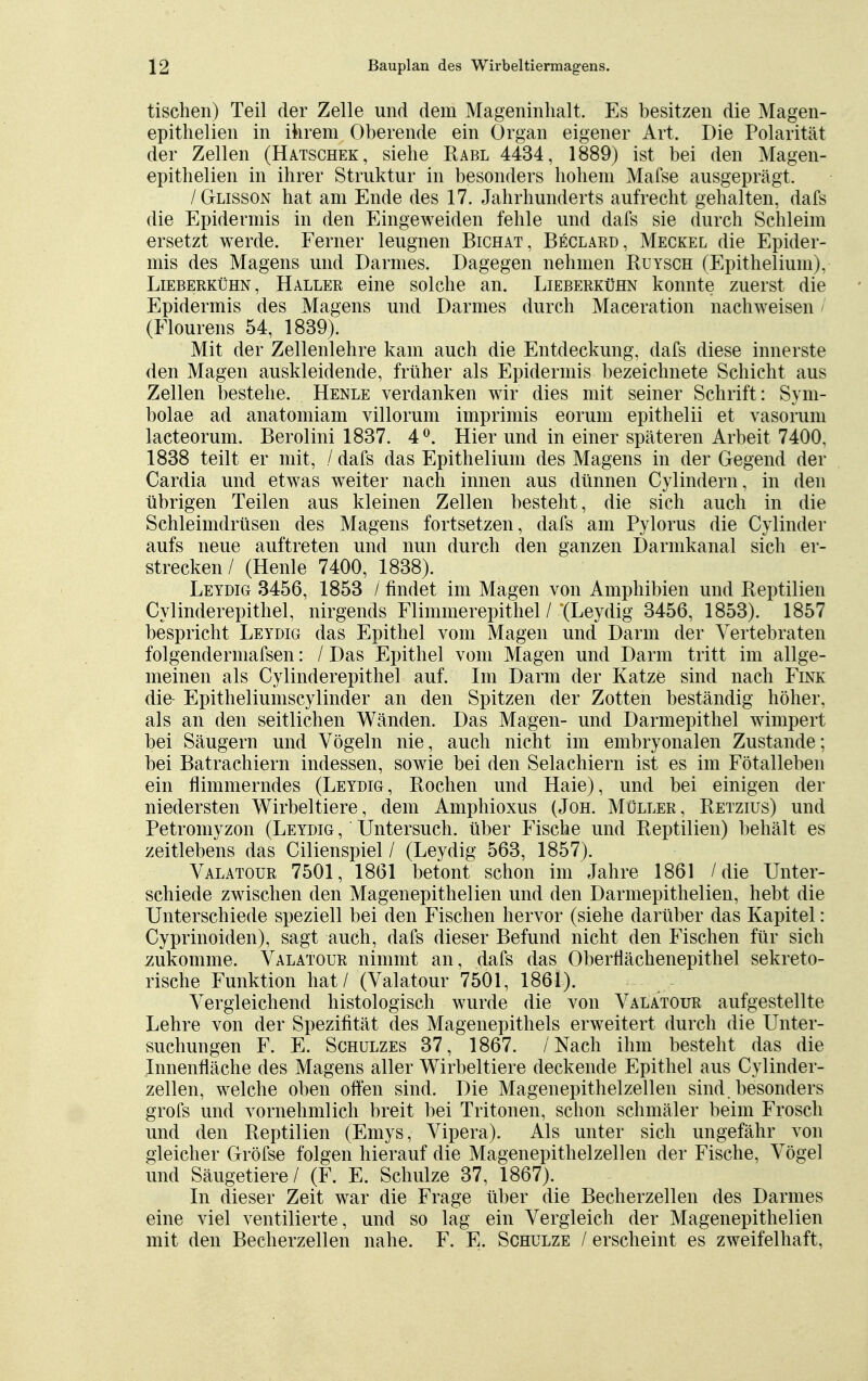 tischen) Teil der Zelle und dem Mageninhalt. Es besitzen die Magen- epithelien in ihrem Oberende ein Organ eigener Art. Die Polarität der Zellen (Hatschek, siehe Rabl 4434, 1889) ist bei den Magen- epithelien in ihrer Struktur in besonders hohem Mafse ausgeprägt. /Glisson hat am Ende des 17. Jahrhunderts aufrecht gehalten, dafs die Epidermis in den Eingeweiden fehle und dafs sie durch Schleim ersetzt werde. Ferner leugnen Bichat, Beclard, Meckel die Epider- mis des Magens und Darmes. Dagegen nehmen Ruysch (Epithelium). Lieberkühn, Haller eine solche an. Lieberkühn konnte zuerst die Epidermis des Magens und Darmes durch Maceration nachweisen (Flourens 54, 1839). Mit der Zellenlehre kam auch die Entdeckung, dafs diese innerste den Magen auskleidende, früher als Epidermis bezeichnete Schicht aus Zellen bestehe. Henle verdanken wir dies mit seiner Schrift: Sym- bolae ad anatomiam villorum imprimis eorum epithelii et vasorum lacteorum. Berolini 1837. 4°. Hier und in einer späteren Arbeit 7400. 1838 teilt er mit, / dafs das Epithelium des Magens in der Gegend der Cardia und etwas weiter nach innen aus dünnen Cylindern, in den übrigen Teilen aus kleinen Zellen besteht, die sich auch in die Schleimdrüsen des Magens fortsetzen, dafs am Pylorus die Cylinder aufs neue auftreten und nun durch den ganzen Darmkanal sich er- strecken/ (Henle 7400, 1838). Leydig 3456, 1853 / findet im Magen von Amphibien und Reptilien Cylinderepithel, nirgends Flimmerepithel / (Leydig 3456, 1853). 1857 bespricht Leydig das Epithel vom Magen und Darm der Vertebraten folgendermafsen: / Das Epithel vom Magen und Darm tritt im allge- meinen als Cylinderepithel auf. Im Darm der Katze sind nach Fink die- Epitheliumscylinder an den Spitzen der Zotten beständig höher, als an den seitlichen Wänden. Das Magen- und Darmepithel wimpert bei Säugern und Vögeln nie, auch nicht im embryonalen Zustande; bei Batrachiern indessen, sowie bei den Selachiern ist es im Fötalleben ein flimmerndes (Leydig, Rochen und Haie), und bei einigen der niedersten Wirbeltiere, dem Amphioxus (Joh. Müller, Retzius) und Petromyzon (Leydig , Untersuch, über Fische und Reptilien) behält es zeitlebens das Cilienspiel / (Leydig 563, 1857). Valatour 7501, 1861 betont schon im Jahre 1861 /die Unter- schiede zwischen den Magenepithelien und den Darmepithelien, hebt die Unterschiede speziell bei den Fischen hervor (siehe darüber das Kapitel: Cyprinoiden), sagt auch, dafs dieser Befund nicht den Fischen für sich zukomme. Valatour nimmt an, dafs das Oberflächenepithel sekreto- rische Funktion hat / (Valatour 7501, 1861). Vergleichend histologisch wurde die von Valatour aufgestellte Lehre von der Spezifität des Magenepithels erweitert durch die Unter- suchungen F. E. Schulzes 37, 1867. /Nach ihm besteht das die Innenfläche des Magens aller Wirbeltiere deckende Epithel aus Cylinder- zellen, welche oben offen sind. Die Magenepithelzellen sind, besonders grofs und vornehmlich breit bei Tritonen, schon schmäler beim Frosch und den Reptilien (Emys, Vipera). Als unter sich ungefähr von gleicher Gröfse folgen hierauf die Magenepithelzellen der Fische, Vögel und Säugetiere/ (F. E. Schulze 37, 1867). In dieser Zeit war die Frage über die Becherzellen des Darmes eine viel ventilierte, und so lag ein Vergleich der Magenepithelien mit den Becherzellen nahe. F. E. Schulze / erscheint es zweifelhaft,