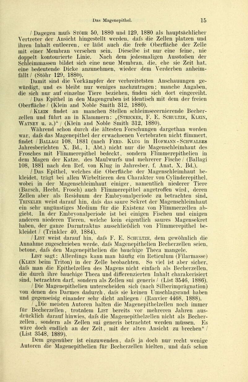 / Dagegen mufs Stöhr 50, 1880 und 129, 1880 als hauptsächlicher Vertreter der Ansicht hingestellt werden, dafs die Zellen platzen und ihren Inhalt entleeren, er läfst auch die freie Oberfläche der Zelle mit einer Membran versehen sein. Dieselbe ist nur eine feine, nie doppelt kontourierte Linie. Nach dem jedesmaligen Ausstofsen der Schleimmassen bildet sich eine neue Membran, die, ehe sie Zeit hat, eine bedeutende Dicke anzunehmen, wieder dein Verderben anheim- fällt/ (Stöhr 129, 188(0. Damit sind die Vorkämpfer der verbreitetsten Anschauungen ge- würdigt, und es bleibt nur weniges nachzutragen; manche Angaben, die sich nur auf einzelne Tiere beziehen, linden sich dort eingereiht. / Das Epithel in den Magengruben ist identisch mit dem der freien Oberfläche / (Klein and Noble Smith 312, 1880). / Klein findet an manchen Stellen schleimsecernierende Becher- zellen und führt an in Klammern: „(Stricker, F. E. Schultze, Klein, Watney u. a.) / (Klein and Noble Smith 312, 1880). Während schon durch die ältesten Forschungen dargethan worden war, dafs das Magenepithel der erwachsenen Vertebraten nicht flimmert, findet / Ballagi 108, 1881 (nach Ferd. Klug in Hofmann - Schwalbes Jahresberichten X. Bd., 1. Abt.) nicht nur die Magenschleimhaut des Frosches mit Flimmerepithel bedeckt , sondern Flimmerepithelien in dem Magen der Katze, des Maulwurfs und mehrerer Fische / (Ballagi 108, 1881 nach den Ref. von Klug in Jahresber. f. Anat. X. Bd.). / Das Epithel, welches die Oberfläche der Magenschleimhaut be- kleidet, trägt bei allen Wirbeltieren den Charakter von Cylinderepithel. wobei in der Magenschleimhaut einiger, namentlich niederer Tiere (Barsch, Hecht, Frosch) auch Flimmerepithel angetroffen wird, deren Zellen aber als Residuum der Embryonalperiode zu betrachten sind. Trinkler weist darauf hin, dafs das saure Sekret der Magenschleimhaut ein sehr ungünstiges Medium für die Existenz von Flimmerzellen ab- giebt. In der Embryonalperiode ist bei einigen Fischen und einigen anderen niederen Tieren, welche kein eigentlich saures Magensekret haben, der ganze Darmtraktus ausschliefslich von Flimmerepithel be- kleidet / (Trinkler 40, 1884). / List weist darauf hin, dafs F. E. Schultze, dem gewöhnlich die Annahme zugeschrieben werde, dafs Magenepithelien Becherzellen seien, betone, dafs den Magenepithelien die bauchige Theca mangele. List sagt: Allerdings kann man häufig ein Reticulum (Filarmasse) (Klein beim Triton) in der Zelle beobachten. So viel ist aber sicher, dafs man die Epithelzellen des Magens nicht einfach als Becherzellen, die durch ihre bauchige Theca und differenzierten Inhalt charakerisiert sind, betrachten darf, sondern als Zellen sui generis / (List 3546, 1886). / Die Magenepithelien unterscheiden sich (nach Silberimprägnation) von denen des Darmes dadurch, dafs sie keinen Umschlagsrand haben und gegenseisig einander sehr dicht anliegen / (Ranvier 4468, 1888). / „Die meisten Autoren halten die Magenepithelzellen noch immer für Becherzellen, trotzdem List bereits vor mehreren Jahren aus- drücklich darauf hinwies, dafs die Magenepithelzellen nicht als Becher- zellen, sondern als Zellen sui generis betrachtet werden müssen. Es wäre doch endlich an der Zeit , mit der alten Ansicht zu brechen / (List 3548, 1889). Dem gegenüber ist einzuwenden, dafs ja doch nur recht wenige Autoren die Magenepithelien für Becherzellen hielten, und dafs schon