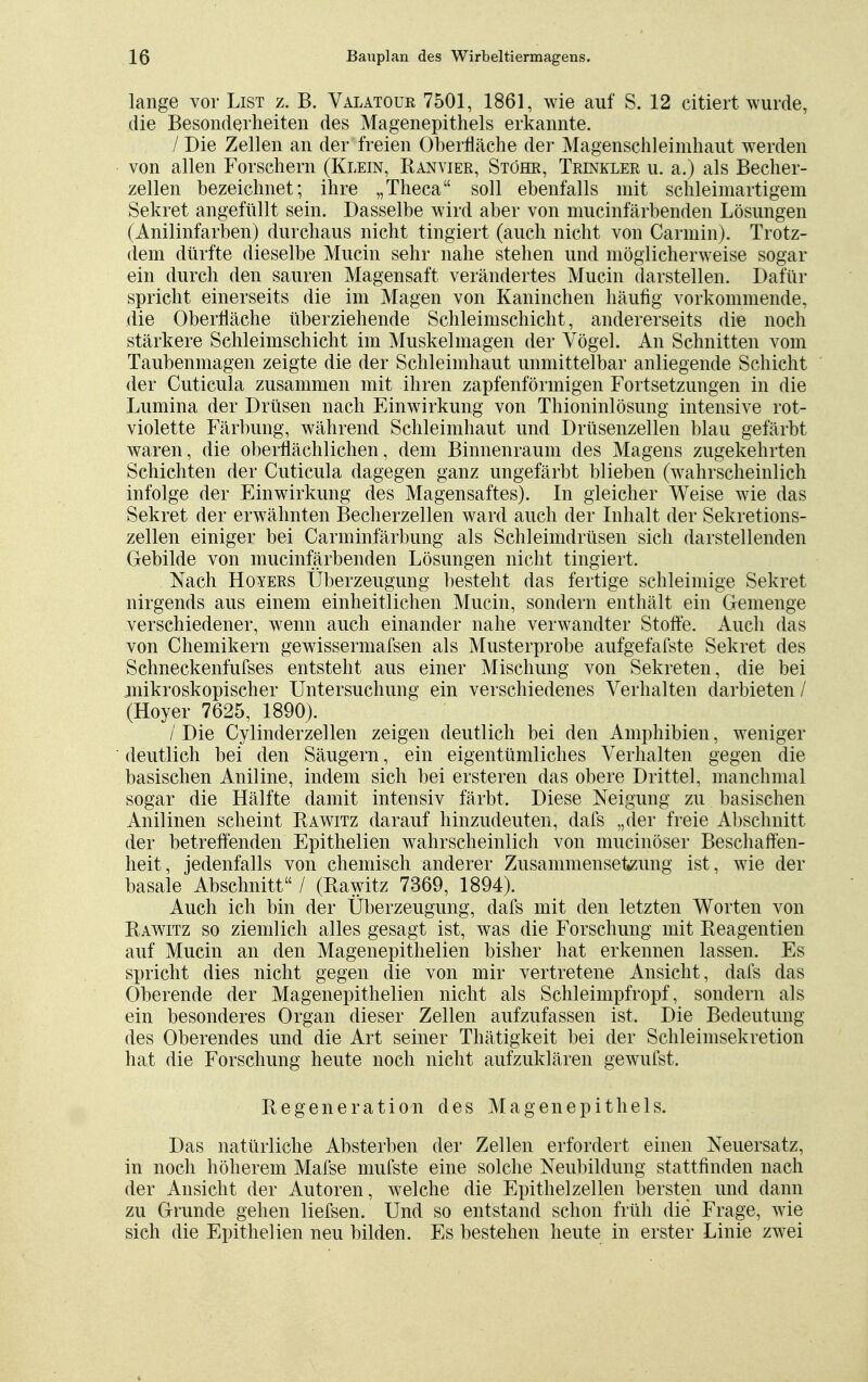 lange vor List z. B. Valatour 7501, 1861, wie auf S. 12 citiert wurde, die Besonderheiten des Magenepithels erkannte. / Die Zellen an der freien Oberfläche der Magenschleimhaut werden von allen Forschern (Klein, Ranvier, Stöhr, Trinkler u. a.) als Becher- zellen bezeichnet; ihre „Theca soll ebenfalls mit schleimartigem Sekret angefüllt sein. Dasselbe wird aber von mucinfärbenden Lösungen (Anilinfarben) durchaus nicht tingiert (auch nicht von Carmin). Trotz- dem dürfte dieselbe Mucin sehr nahe stehen und möglicherweise sogar ein durch den sauren Magensaft verändertes Mucin darstellen. Dafür spricht einerseits die im Magen von Kaninchen häufig vorkommende, die Oberfläche überziehende Schleimschicht, andererseits die noch stärkere Schleimschicht im Muskelmagen der Vögel. An Schnitten vom Taubenmagen zeigte die der Schleimhaut unmittelbar anliegende Schicht der Cuticula zusammen mit ihren zapfenförmigen Fortsetzungen in die Lumina der Drüsen nach Einwirkung von Thioninlösung intensive rot- violette Färbung, während Schleimhaut und Drüsenzellen blau gefärbt waren, die oberflächlichen, dem Binnenraum des Magens zugekehrten Schichten der Cuticula dagegen ganz ungefärbt blieben (wahrscheinlich infolge der Einwirkung des Magensaftes). In gleicher Weise wie das Sekret der erwähnten Becherzellen ward auch der Inhalt der Sekretions- zellen einiger bei Carminfärbung als Schleimdrüsen sich darstellenden Gebilde von mucinfärbenden Lösungen nicht tingiert. Nach Hoyers Überzeugung besteht das fertige schleimige Sekret nirgends aus einem einheitlichen Mucin, sondern enthält ein Gemenge verschiedener, wenn auch einander nahe verwandter Stoffe. Auch das von Chemikern gewissermafsen als Musterprobe aufgefafste Sekret des Schneckenfufses entsteht aus einer Mischung von Sekreten, die bei ^mikroskopischer Untersuchung ein verschiedenes Verhalten darbieten / (Hoyer 7625, 1890). /' Die Cylinderzellen zeigen deutlich bei den Amphibien, weniger deutlich bei den Säugern, ein eigentümliches Verhalten gegen die basischen Aniline, indem sich bei ersteren das obere Drittel, manchmal sogar die Hälfte damit intensiv färbt. Diese Neigung zu basischen Anilinen scheint Rawitz darauf hinzudeuten, dafs „der freie Abschnitt der betreffenden Epithelien wahrscheinlich von mucinöser Beschaffen- heit, jedenfalls von chemisch anderer Zusammensetzung ist, wie der basale Abschnitt / (Ilawitz 7369, 1894). Auch ich bin der Überzeugung, dafs mit den letzten Worten von Rawitz so ziemlich alles gesagt ist, was die Forschung mit Reagentien auf Mucin an den Magenepithelien bisher hat erkennen lassen. Es spricht dies nicht gegen die von mir vertretene Ansicht, dafs das Oberende der Magenepithelien nicht als Schleimpfropf, sondern als ein besonderes Organ dieser Zellen aufzufassen ist. Die Bedeutung des Oberendes und die Art seiner Thätigkeit bei der Schleimsekretion hat die Forschung heute noch nicht aufzuklären gewufst. Regeneration des Magenepithels. Das natürliche Absterben der Zellen erfordert einen Neuersatz, in noch höherem Mafse mufste eine solche Neubildung stattfinden nach der Ansicht der Autoren, welche die Epithelzellen bersten und dann zu Grunde gehen liefsen. Und so entstand schon früh die Frage, wie sich die Epithelien neu bilden. Es bestehen heute in erster Linie zwei