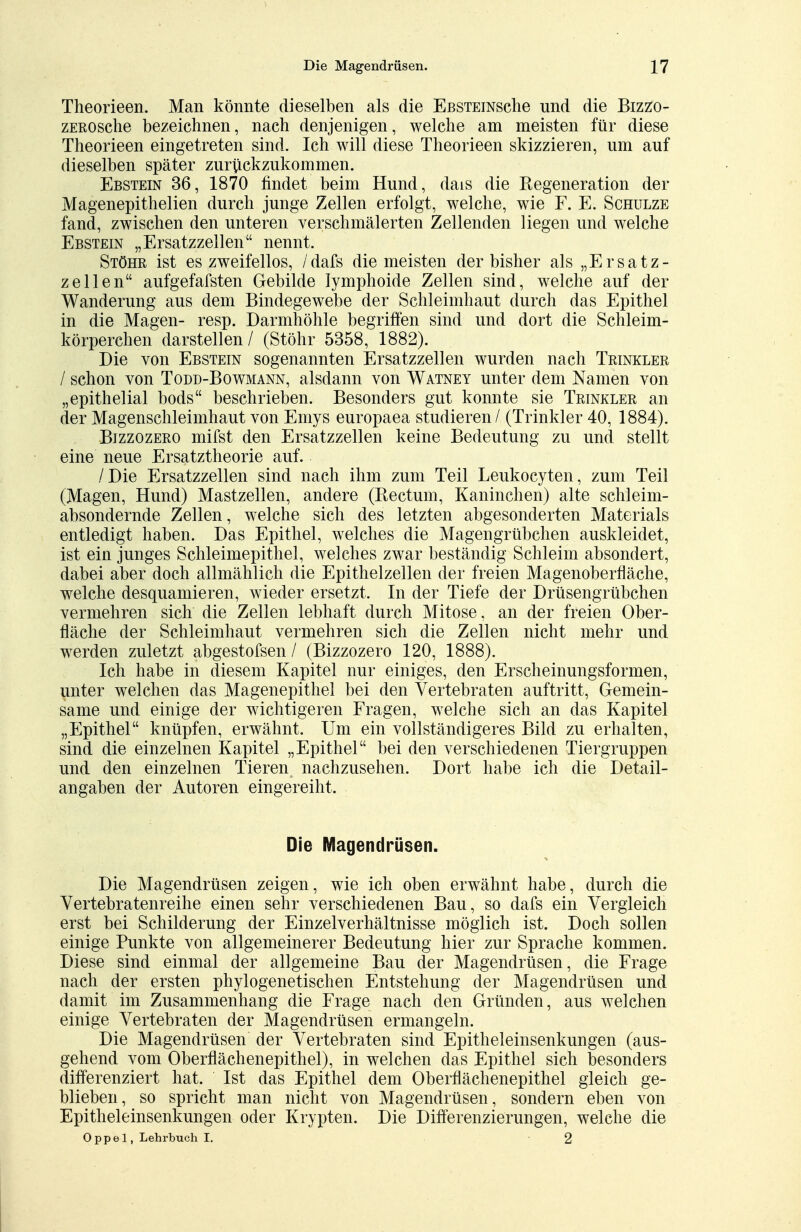 Theorieen. Man könnte dieselben als die EßSTEiNsche und die Bizzo- zEnosche bezeichnen, nach denjenigen, welche am meisten für diese Theorieen eingetreten sind. Ich will diese Theorieen skizzieren, um auf dieselben später zurückzukommen. Ebstein 36, 1870 findet beim Hund, dais die Regeneration der Magenepithelien durch junge Zellen erfolgt, welche, wie F. E. Schulze fand, zwischen den unteren verschmälerten Zellenden liegen und welche Ebstein „Ersatzzellen nennt. Stöhr ist es zweifellos, /dafs die meisten der bisher als „Ersatz- zellen aufgefafsten Gebilde lymphoide Zellen sind, welche auf der Wanderung aus dem Bindegewebe der Schleimhaut durch das Epithel in die Magen- resp. Darmhöhle begriffen sind und dort die Schleim- körperchen darstellen / (Stöhr 5358, 1882). Die von Ebstein sogenannten Ersatzzellen wurden nach Trinkler / schon von Todd-Bowmann, alsdann von Watney unter dem Namen von „epithelial bods beschrieben. Besonders gut konnte sie Trinkler an der Magenschleimhaut von Enrys europaea studieren / (Trinkler 40, 1884). Bizzozero mifst den Ersatzzellen keine Bedeutung zu und stellt eine neue Ersatztheorie auf. /Die Ersatzzellen sind nach ihm zum Teil Leukocyten, zum Teil (Magen, Hund) Mastzellen, andere (Rectum, Kaninchen) alte schleim- absondernde Zellen, welche sich des letzten abgesonderten Materials entledigt haben. Das Epithel, welches die Magengrübchen auskleidet, ist ein junges Schleimepithel, welches zwar beständig Schleim absondert, dabei aber doch allmählich die Epithelzellen der freien Magenoberfläche, welche desquamieren, wieder ersetzt. In der Tiefe der Drüsengrübchen vermehren sich die Zellen lebhaft durch Mitose, an der freien Ober- fläche der Schleimhaut vermehren sich die Zellen nicht mehr und werden zuletzt abgestofsen / (Bizzozero 120, 1888). Ich habe in diesem Kapitel nur einiges, den Erscheinungsformen, unter welchen das Magenepithel bei den Vertebraten auftritt, Gemein- same und einige der wichtigeren Fragen, welche sich an das Kapitel „Epithel knüpfen, erwähnt. Um ein vollständigeres Bild zu erhalten, sind die einzelnen Kapitel „Epithel bei den verschiedenen Tiergruppen und den einzelnen Tieren nachzusehen. Dort habe ich die Detail- angaben der Autoren eingereiht. Die Magendrüsen. Die Magendrüsen zeigen, wie ich oben erwähnt habe, durch die Vertebratenreihe einen sehr verschiedenen Bau, so dafs ein Vergleich erst bei Schilderung der Einzelverhältnisse möglich ist. Doch sollen einige Punkte von allgemeinerer Bedeutung hier zur Sprache kommen. Diese sind einmal der allgemeine Bau der Magendrüsen, die Frage nach der ersten phylogenetischen Entstehung der Magendrüsen und damit im Zusammenhang die Frage nach den Gründen, aus welchen einige Vertebraten der Magendrüsen ermangeln. Die Magendrüsen der Vertebraten sind Epitheleinsenkungen (aus- gehend vom Oberflächenepithel), in welchen das Epithel sich besonders differenziert hat. Ist das Epithel dem Oberflächenepithel gleich ge- blieben, so spricht man nicht von Magendrüsen , sondern eben von Epitheleinsenkungen oder Krypten. Die Differenzierungen, welche die Oppel, Lehrbuch I. 2