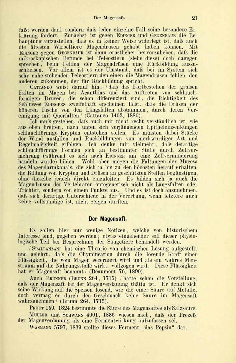 fafst werden darf, sondern dafs jeder einzelne Fall seine besondere Er- klärung fordert. Zunächst ist gegen Edinger und Gegenbaur die Be- hauptung aufzustellen, dafs es in keiner Weise widerlegt ist, dafs auch die ältesten Wirbeltiere Magendrüsen gehabt haben können. Mit Edinger gegen Gegenbaur ist dann ernstlicher hervorzuheben, dafs die mikroskopischen Befunde bei Teleostiern (siehe diese) doch dagegen sprechen, beim Fehlen der Magendrüsen eine Rückbildung auszu- schliefsen. Vor allem ist es der Umstand, dafs bei im System sich sehr nahe stehenden Teleostiern den einen die Magendrüsen fehlen, den anderen zukommen, der für Rückbildung spricht. Cattaneo weist darauf hin, / dafs das Fortbestehen der grofsen Falten im Magen bei Acanthias und das Auftreten von schlauch- förmigen Drüsen, die schon differenziert sind, die Richtigkeit des Schlusses Edingers zweifelhaft erscheinen läfst, dafs die Drüsen der höheren Fische von den Längsfalten abstammen, durch deren Ver- einigung mit Querfalten / (Cattaneo 1403, 1886). Ich mufs gestehen, dafs auch mir nicht recht verständlich ist, wie aus oben breiten, nach unten sich verjüngenden Epitheleinsenkungen schlauchförmige Krypten entstehen sollen. Es müfsten dabei Stücke der Wand ausfallen und Rückbildungen von merkwürdiger Art und Regelmäfsigkeit erfolgen. Ich denke mir vielmehr, dafs derartige schlauchförmige Formen sich an bestimmter Stelle durch Zellver- mehrung (während es sich nach Edinger um eine Zellverminderung handeln würde) bilden. Wohl aber mögen die Faltungen der Mucosa des Magendarmkanals, die sich ja bis zu den höchsten herauf erhalten, die Bildung von Krypten und Drüsen an geschützten Stellen begünstigen, ohne dieselbe jedoch direkt einzuleiten. Es bilden sich ja auch die Magendrüsen der Vertebraten ontogenetisch nicht als Längsfalten oder Trichter, sondern von einem Punkte aus. Und es ist doch anzunehmen, dafs sich derartige Unterschiede in der Vererbung, wenn letztere auch keine vollständige ist, nicht zeigen dürften. Der Magensaft. Es sollen hier nur wenige Notizen, welche von historischem Interesse sind, gegeben werden; etwas eingehender soll dieser physio- logische Teil bei Besprechung der Säugetiere behandelt werden. / Spallanzani hat eine Theorie von chemischer Lösung aufgestellt und gelehrt, dafs die Chymification durch die lösende Kraft einer Flüssigkeit, die vom Magen secerniert wird und als ein wahres Men- struum auf die Nahrungsstoffe wirkt, vollzogen wird. Diese Flüssigkeit hat er Magensaft benannt / (Beaumont 76, 1890). Auch Brunner (Brunn 264, 1715) /hatte schon die Vorstellung, dafs der Magensaft bei der Magenverdauung thätig ist, Er denkt sich seine Wirkung auf die Speisen lösend, wie die einer Säure auf Metalle, doch vermag er durch den Geschmack keine Säure im Magensaft wahrzunehmen / (Brunn 264, 1715). Prout 159, 1824 bestimmte die Säure des Magensaftes als Salzsäure. Müller und Schwann 4001, 1836 wiesen nach, dafs der Prozefs der Magenverdauung als eine Fermentwirkung aufzufassen sei. Wasmann 5797, 1839 stellte dieses Ferment „das Pepsin dar.