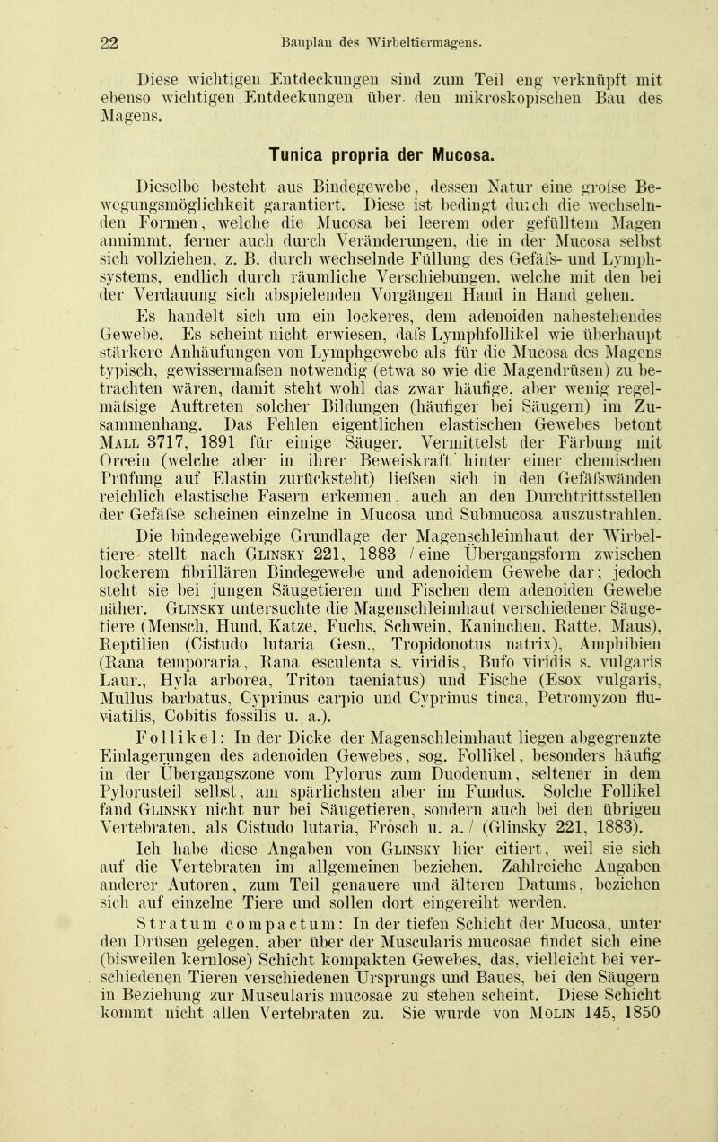 Diese wichtigen Entdeckungen sind zum Teil eng verknüpft mit ebenso wichtigen Entdeckungen über, den mikroskopischen Bau des Magens. Tunica propria der Mucosa. Dieselbe besteht aus Bindegewebe, dessen Natur eine grofse Be- wegungsmöglichkeit garantiert. Diese ist bedingt durch die wechseln- den Formen, welche die Mucosa bei leerem oder gefülltem Magen annimmt, ferner auch durch Veränderungen, die in der Mucosa selbst sich vollziehen, z. B. durch wechselnde Füllung des Gefäfs- und Lymph- systems, endlich durch räumliche Verschiebungen, welche mit den bei der Verdauung sich abspielenden Vorgängen Hand in Hand gehen. Es handelt sich um ein lockeres, dem adenoiden nahestehendes Gewebe. Es scheint nicht erwiesen, dafs Lymphfollikel wie überhaupt stärkere Anhäufungen von Lymphgewebe als für die Mucosa des Magens typisch, gewissermafsen notwendig (etwa so wie die Magendrüsen) zu be- trachten wären, damit steht wohl das zwar häufige, aber wenig regel- mälsige Auftreten solcher Bildungen (häufiger bei Säugern) im Zu- sammenhang. Das Fehlen eigentlichen elastischen Gewebes betont Mall 3717, 1891 für einige Säuger. Vermittelst der Färbung mit Orcein (welche aber in ihrer Beweiskraft hinter einer chemischen Prüfung auf Elastin zurücksteht) liefsen sich in den Gefäfswänden reichlich elastische Fasern erkennen, auch an den Durch trittssteilen der Gefäfse scheinen einzelne in Mucosa und Submucosa auszustrahlen. Die bindegewebige Grundlage der Magenschleimhaut der Wirbel- tiere stellt nach Glinsky 221, 1883 / eine Übergangsform zwischen lockerem fihrillären Bindegewebe und adenoidem Gewebe dar; jedoch steht sie bei jungen Säugetieren und Fischen dem adenoiden Gewebe näher. Glinsky untersuchte die Magenschleimhaut verschiedener Säuge- tiere (Mensch, Hund, Katze, Fuchs, Schwein, Kaninchen, Hatte, Maus), Reptilien (Cistudo lutaria Gesn., Tropidonotus natrix), Amphibien (Rana temporaria, Rana esculenta s. viridis, Bufo viridis s. vulgaris Laur., Hyla arborea, Triton taeniatus) und Fische (Esox vulgaris, Mullus barbatus, Cyprinus carpio und Cyprinus tinca, Petromyzon flu- viatilis, Cobitis fossilis u. a.). Follikel: In der Dicke der Magenschleimhaut liegen abgegrenzte Einlagerungen des adenoiden Gewebes, sog. Follikel, besonders häufig in der Übergangszone vom Pylorus zum Duodenum, seltener in dem Pylorusteil selbst, am spärlichsten aber im Fundus. Solche Follikel fand Glinsky nicht nur bei Säugetieren, sondern auch bei den übrigen Vertebraten, als Cistudo lutaria, Frosch u. a. / (Glinsky 221, 1883). Ich habe diese Angaben von Glinsky hier citiert, weil sie sich auf die Vertebraten im allgemeinen beziehen. Zahlreiche Angaben anderer Autoren, zum Teil genauere und älteren Datums, beziehen sich auf einzelne Tiere und sollen dort eingereiht werden. Stratum compactum: In der tiefen Schicht der Mucosa, unter den Drüsen gelegen, aber über der Muscularis mucosae findet sich eine (bisweilen kernlose) Schicht kompakten Gewebes, das, vielleicht bei ver- schiedenen Tieren verschiedenen Ursprungs und Baues, bei den Säugern in Beziehung zur Muscularis mucosae zu stehen scheint, Diese Schicht kommt nicht allen Vertebraten zu. Sie wurde von Molin 145, 1850