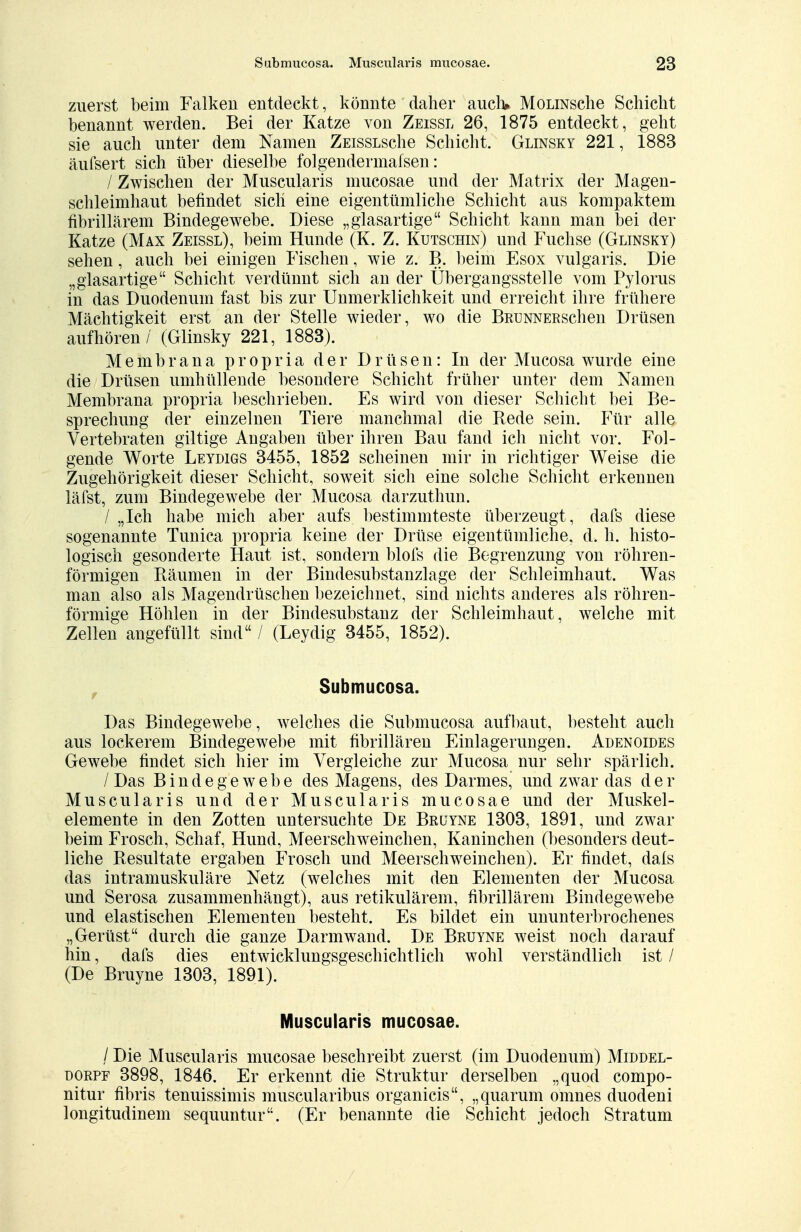 zuerst beim Falken entdeckt, könnte daher auch* MoLiNsche Schicht benannt werden. Bei der Katze von Zeissl 26, 1875 entdeckt, geht sie auch unter dem Namen ZEissLsche Schicht. Glinsky 221, 1883 äufsert sich über dieselbe folgendermafsen: / Zwischen der Muscularis mucosae und der Matrix der Magen- schleimhaut befindet sich eine eigentümliche Schicht aus kompaktem fibrillärem Bindegewebe. Diese „glasartige Schicht kann man bei der Katze (Max Zeissl), beim Hunde (K. Z. Kutschin) und Fuchse (Glinsky) sehen, auch bei einigen Fischen, wie z. B. beim Esox vulgaris. Die „glasartige Schicht verdünnt sich an der Übergangsstelle vom Pylorus in das Duodenum fast bis zur Unmerklichkeit und erreicht ihre frühere Mächtigkeit erst an der Stelle wieder, wo die BRUNNERSchen Drüsen aufhören / (Glinsky 221, 1883). Membrana propria der Drüsen: In der Mucosa wurde eine die Drüsen umhüllende besondere Schicht früher unter dem Namen Membrana propria beschrieben. Es wird von dieser Schicht bei Be- sprechung der einzelnen Tiere manchmal die Rede sein. Für alle Vertebraten giltige Angaben über ihren Bau fand ich nicht vor. Fol- gende Worte Leydigs 3455, 1852 scheinen mir in richtiger Weise die Zugehörigkeit dieser Schicht, soweit sich eine solche Schicht erkennen läfst, zum Bindegewebe der Mucosa darzuthun. / „Ich habe mich aber aufs bestimmteste überzeugt, dafs diese sogenannte Tunica propria keine der Drüse eigentümliche, d. h. histo- logisch gesonderte Haut ist, sondern blofs die Begrenzung von röhren- förmigen Bäumen in der Bindesubstanzlage der Schleimhaut. Was man also als Magendrüschen bezeichnet, sind nichts anderes als röhren- förmige Höhlen in der Bindesubstanz der Schleimhaut, welche mit Zellen angefüllt sind / (Leydig 3455, 1852). Submucosa. Das Bindegewebe, welches die Submucosa aufbaut, besteht auch aus lockerem Bindegewebe mit fibrillären Einlagerungen. Adenoides Gewebe findet sich hier im Vergleiche zur Mucosa nur sehr spärlich. / Das Bindegewebe des Magens, des Darmes, und zwar das der Muscularis und der Muscularis mucosae und der Muskel- elemente in den Zotten untersuchte De Brüyne 1303, 1891, und zwar beim Frosch, Schaf, Hund, Meerschweinchen, Kaninchen (besonders deut- liche Resultate ergaben Frosch und Meerschweinchen). Er findet, dals das intramuskuläre Netz (welches mit den Elementen der Mucosa und Serosa zusammenhängt), aus retikulärem, fibrillärem Bindegewebe und elastischen Elementen besteht. Es bildet ein ununterbrochenes „Gerüst durch die ganze Darmwand. De Bruyne weist noch darauf hin, dafs dies entwicklungsgeschichtlich wohl verständlich ist / (De Bruyne 1303, 1891). Muscularis mucosae. / Die Muscularis mucosae beschreibt zuerst (im Duodenum) Middel- dorpf 3898, 1846. Er erkennt die Struktur derselben „quod compo- nitur fibris tenuissimis muscularibus organicis, „quarum omnes duodeni longitudinem sequuntur. (Er benannte die Schicht jedoch Stratum