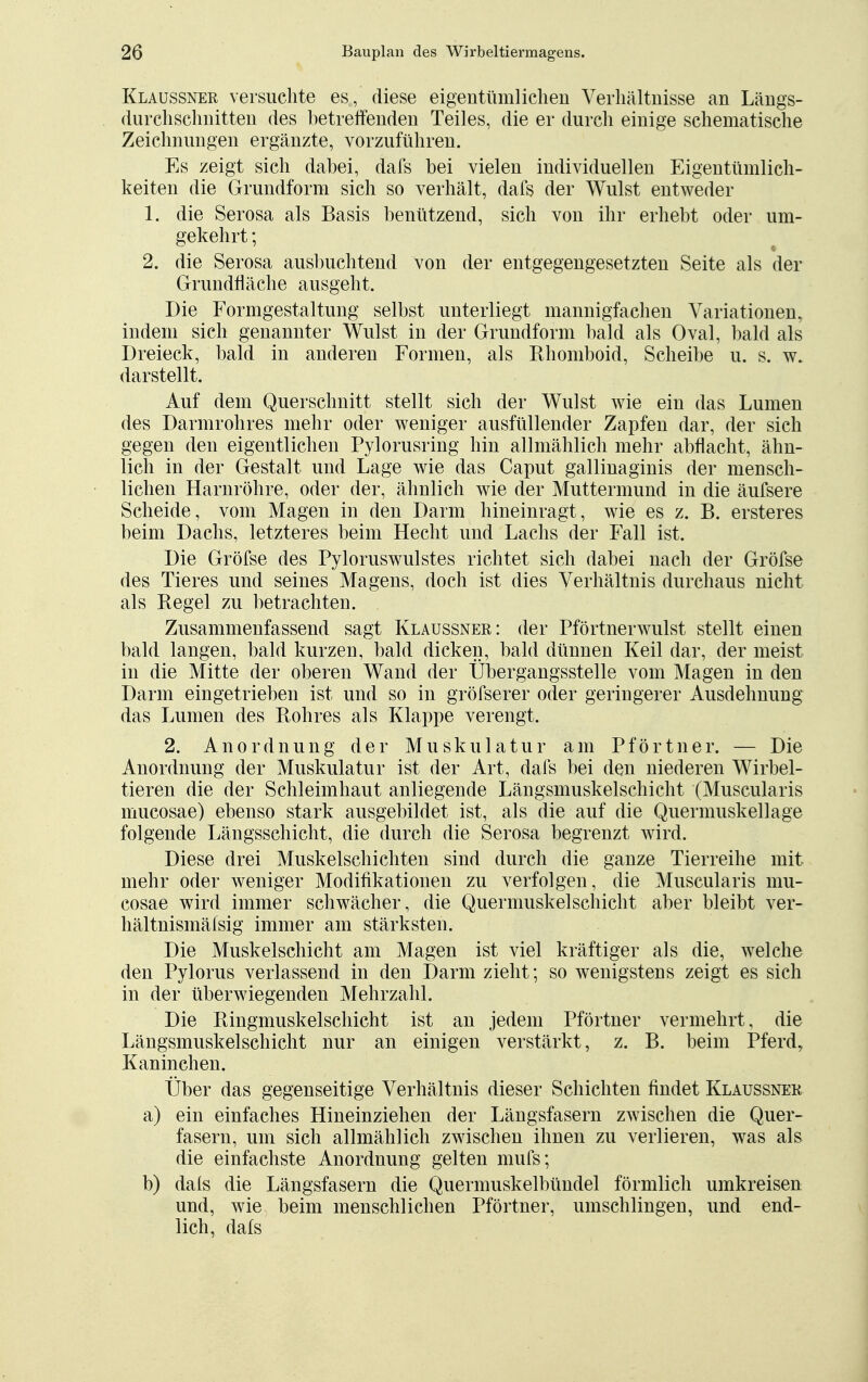 Klaussner versuchte es, diese eigentümlichen Verhältnisse an Längs- (iurchsclmitten des betreffenden Teiles, die er durch einige schematische Zeichnungen ergänzte, vorzuführen. Es zeigt sich dabei, dafs bei vielen individuellen Eigentümlich- keiten die Grundform sich so verhält, dafs der Wulst entweder 1. die Serosa als Basis benützend, sich von ihr erhebt oder um- gekehrt ; 2. die Serosa ausbuchtend von der entgegengesetzten Seite als der Grundfläche ausgeht. Die Formgestaltung selbst unterliegt mannigfachen Variationen, indem sich genannter Wulst in der Grundform bald als Oval, bald als Dreieck, bald in anderen Formen, als Rhomboid, Scheibe u. s. w. darstellt. Auf dem Querschnitt stellt sich der Wulst wie ein das Lumen des Darmrohres mehr oder weniger ausfüllender Zapfen dar, der sich gegen den eigentlichen Pylorusring hin allmählich mehr abflacht, ähn- lich in der Gestalt und Lage wie das Caput gallinaginis der mensch- lichen Harnröhre, oder der, ähnlich wie der Muttermund in die äufsere Scheide, vom Magen in den Darm hineinragt, wie es z. B. ersteres beim Dachs, letzteres beim Hecht und Lachs der Fall ist. Die Gröfse des Pyloruswulstes richtet sich dabei nach der Gröfse des Tieres und seines Magens, doch ist dies Verhältnis durchaus nicht als Regel zu betrachten. Zusammenfassend sagt Klaussner: der Pförtnerwulst stellt einen bald langen, bald kurzen, bald dicken, bald dünnen Keil dar, der meist in die Mitte der oberen Wand der Übergangsstelle vom Magen in den Darm eingetrieben ist und so in gröfserer oder geringerer Ausdehnung das Lumen des Rohres als Klappe verengt. 2. Anordnung der Muskulatur am Pförtner. — Die Anordnung der Muskulatur ist der Art, dafs bei den niederen Wirbel- tieren die der Schleimhaut anliegende Längsmuskelschicht (Muscularis mucosae) ebenso stark ausgebildet ist, als die auf die Quermuskellage folgende Längsschicht, die durch die Serosa begrenzt wird. Diese drei Muskelschichten sind durch die ganze Tierreihe mit mehr oder weniger Modifikationen zu verfolgen, die Muscularis mu- cosae wird immer schwächer, die Quermuskelschicht aber bleibt ver- hältnismäfsig immer am stärksten. Die Muskelschicht am Magen ist viel kräftiger als die, welche den Pylorus verlassend in den Darm zieht; so wenigstens zeigt es sich in der überwiegenden Mehrzahl. Die Ringmuskelschicht ist an jedem Pförtner vermehrt, die Längsmuskelschicht nur an einigen verstärkt, z. B. beim Pferd, Kaninchen. Über das gegenseitige Verhältnis dieser Schichten findet Klaussner a) ein einfaches Hineinziehen der Längsfasern zwischen die Quer- fasern, um sich allmählich zwischen ihnen zu verlieren, was als die einfachste Anordnung gelten mufs; b) dafs die Längsfasern die Quermuskelbündel förmlich umkreisen und, wie beim menschlichen Pförtner, umschlingen, und end- lich, dafs