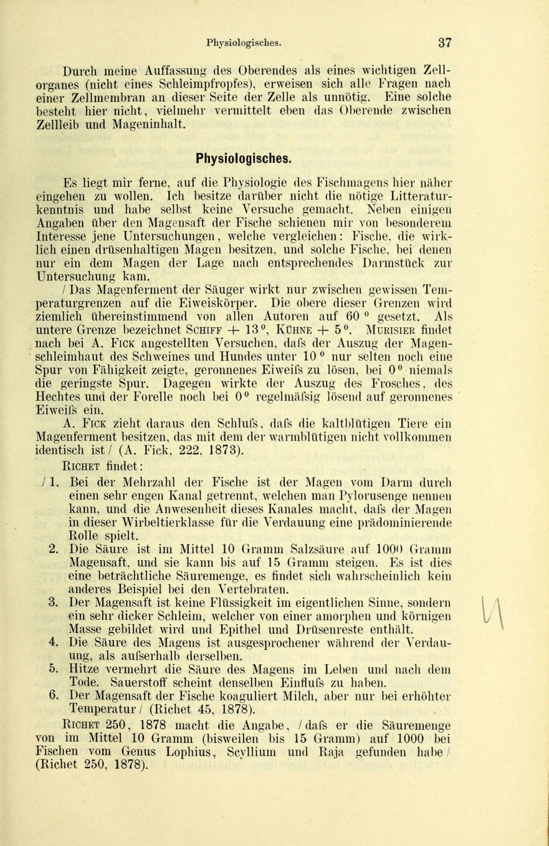 Durch meine Auffassimg des Oberendes als eines wichtigen Zell- organes (nicht eines Schleimpfropfes), erweisen sich alle Fragen nach einer Zellmembran an dieser Seite der Zelle als unnötig. Eine solche besteht hier nicht, vielmehr vermittelt eben das Oberende zwischen Zellleib und Mageninhalt. Physiologisches. Es liegt mir ferne, auf die Physiologie des Fischmagens hier näher eingehen zu wollen. Ich besitze darüber nicht die nötige Litteratur- kenntnis und habe selbst keine Versuche gemacht. Neben einigen Angaben über den Magensaft der Fische schienen mir von besonderem Interesse jene Untersuchungen, welche vergleichen: Fische, die wirk- lich einen drüsenhaltigen Magen besitzen, und solche Fische, bei denen nur ein dem Magen der Lage nach entsprechendes Darmstück zur Untersuchung kam. / Das Magenferment der Säuger wirkt nur zwischen gewissen Tem- pera turgrenzen auf die Eiweiskörper. Die obere dieser Grenzen wird ziemlich übereinstimmend von allen Autoren auf 60 0 gesetzt. Als untere Grenze bezeichnet Schiff 4- 13°, Kühne + 5°. Murisier findet nach bei A. Fick angestellten Versuchen, dafs der Auszug der Magen- schleimhaut des Schweines und Hundes unter 10 0 nur selten noch eine Spur von Fähigkeit zeigte, geronnenes Eiweifs zu lösen, bei 00 niemals die geringste Spur. Dagegen wirkte der Auszug des Frosches, des Hechtes und der Forelle noch bei 00 regelmässig lösend auf geronnenes Eiweifs ein. A. Fick zieht daraus den Schlufs, dafs die kaltblütigen Tiere ein Magenferment besitzen, das mit dem der warmblütigen nicht vollkommen identisch ist / (A. Fick, 222, 1873). Richet findet: /1. Bei der Mehrzahl der Fische ist der Magen vom Darm durch einen sehr engen Kanal getrennt, welchen man Pylorusenge nennen kann, und die Anwesenheit dieses Kanales macht, dafs der Magen in dieser Wirbeltierklasse für die Verdauung eine prädominierende Rolle spielt. 2. Die Säure ist im Mittel 10 Gramm Salzsäure auf 1000 Gramm Magensaft, und sie kann bis auf 15 Gramm steigen. Es ist dies eine beträchtliche Säuremenge, es findet sich wahrscheinlich kein anderes Beispiel bei den Vertebraten. 3. Der Magensaft ist keine Flüssigkeit im eigentlichen Sinne, sondern ein sehr dicker Schleim, welcher von einer amorphen und körnigen Masse gebildet wird und Epithel und Drüsenreste enthält. 4. Die Säure des Magens ist ausgesprochener während der Verdau- ung, als aufserhalb derselben. 5. Hitze vermehrt die Säure des Magens im Leben und nach dem Tode. Sauerstoff scheint denselben Einflufs zu haben. 6. Der Magensaft der Fische koaguliert Milch, aber nur bei erhöhter Temperatur / (Richet 45, 1878). Richet 250, 1878 macht die Angabe, /dafs er die Säuremenge von im Mittel 10 Gramm (bisweilen bis 15 Gramm) auf 1000 bei Fischen vom Genus Lophius, Scvllium und Raja gefunden habe / (Richet 250, 1878).