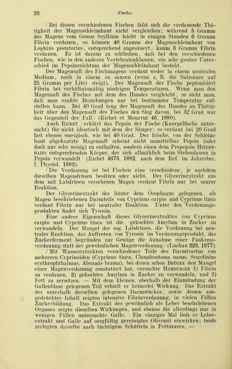 / Bei diesen verschiedenen Fischen läfst sich die verdauende Thä- tigkeit der Magenschleimhaut nicht vergleichen; während 5 Gramm des Magens vom Genus Scyllium leicht in einigen Stunden 6 Gramm Fibrin verdauen, so können 40 Gramm der Magenschleimhaut von Lophius piscatorius, entsprechend angesäuert, kaum 3 Gramm Fibrin verdauen. Es ist daraus zu schliefsen, dafs bei den verschiedenen Fischen, wie in den anderen Vertebratenklassen, ein sehr grofser Unter- schied im Pepsinreichtum der Magenschleimhaut besteht. Der Magensaft des Fischmagens verdaut weder in einem neutralen Medium, noch in einem zu sauren (wenn z. B. die Salzsäure auf 25 Gramm per Liter steigt). Der Magensaft der Fische peptonisiert Fibrin bei verhältnismäfsig niedrigen Temperaturen. Wenn man den Magensaft des Fisches mit dem des Hundes vergleicht , so sieht man. dafs man exakte Beziehungen nur bei bestimmter Temperatur auf- stellen kann. Bei 40 Grad trug der Magensaft des Hundes an Thätig- keit über den Magensaft des Fisches den Sieg davon, bei 32 Grad war das Gegenteil der Fall / (Richet et Mourrut 46, 1880). Auch Richet / erklärt das Pepsin der Fische (Knorpelfische unter- sucht) für nicht identisch mit dem der Säuger; es verdaut bei 20 Grad fast ebenso energisch, wie bei 40 Grad. Der frische, von der Schleim- haut abgekratzte Magensaft scheint nicht unmittelbar Pepsin (oder doch nur sehr wenig) zu enthalten, sondern einen dem Propepsin Heiden- hains entsprechenden Körper, der sich allmählich beim Stehenlassen in Pepsin verwandelt / (Richet 4673, 1882, nach dem Ref. im Jahresber. f. Physiol. 1882). / Die Verdauung ist bei Fischen eine verschiedene, je nachdem dieselben Magendrüsen besitzen oder nicht. Der Glycerinextrakt aus dem mit Labdrüsen versehenen Magen verdaut Fibrin nur bei saurer Reaktion. Der Glycerinextrakt des hinter dem Ösophagus gelegenen, als Magen beschriebenen Darmteils von Cyprinus carpio und Cyprinus tinca verdaut Fibrin nur bei neutraler Reaktion. Unter den Verdauungs- produkten findet sich Tyrosin. Eine andere Eigenschaft dieses Glycerinextraktes von Cyprinus carpio und Cyprinus tinca ist die, gekochtes Amylum in Zucker zu verwandeln. Der Mangel der sog. Labdrüsen, die Verdauung bei neu- traler Reaktion, das Auftreten von Tyrosin im Verdauungsprodukt, das Zuckerferment begründen zur Genüge die Annahme einer Pankreas- verdauung statt der gewöhnlichen Magenverdauung / (Luchau 223, 1877). / Mit Wasserextrakten verschiedener Teile des Darmtractus von mehreren Cyprinoiden (Cyprinus tinca, Chondrostoma nasus, Scardinius erythrophthalmus, Abramis brama), bei denen schon Brücke den Mangel einer Magenverdauung constatiert hat, versuchte Homburger 1) Fibrin zu verdauen, 2) gekochtes Amylum in Zucker zu verwandeln, und 3) Fett zu zersetzen. — Mit dem kleinen, oberhalb der Einmündung der Gallenblase gelegenen Teil erhielt er keinerlei Wirkung. Das Extrakt des unterhalb derselben gelegenen Darmstückes, sowie dessen airs- gedrückter Inhalt zeigten intensive Fibrinverdauung, in vielen Fällen Zuckerbildung. Das Extrakt des gewöhnlich als Leber beschriebenen Organes zeigte dieselben Wirkungen, und ebenso die allerdings nur in wenigen Fällen untersuchte Galle. Ein einziges Mal liefs er Leber- extrakt und Galle auf sorgfältig gereinigtes Olivenöl einwirken; beide zerlegten dasselbe nach tüchtigem Schütteln in Fettsäuren. —